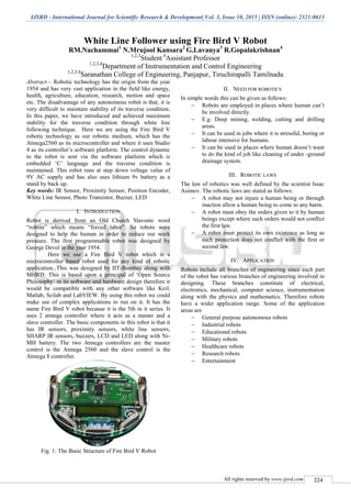 IJSRD - International Journal for Scientific Research & Development| Vol. 3, Issue 10, 2015 | ISSN (online): 2321-0613
All rights reserved by www.ijsrd.com 224
White Line Follower using Fire Bird V Robot
RM.Nachammai1
N.Mrujool Kansara2
G.Lavanya3
R.Gopalakrishnan4
1,2,3
Student 4
Assistant Professor
1,2,3,4
Department of Instrumentation and Control Engineering
1,2,3,4
Saranathan College of Engineering, Panjapur, Tiruchirapalli Tamilnadu
Abstract— Robotic technology has the origin from the year
1954 and has very vast application in the field like energy,
health, agriculture, education, research, motion and space
etc. The disadvantage of any autonomous robot is that, it is
very difficult to maintain stability of its traverse condition.
In this paper, we have introduced and achieved maximum
stability for the traverse condition through white line
following technique. Here we are using the Fire Bird V
robotic technology as our robotic medium, which has the
Atmega2560 as its microcontroller and where it uses Studio
4 as its controller‟s software platform. The control dynamic
to the robot is sent via the software platform which is
embedded „C‟ language and the traverse condition is
maintained. This robot runs at step down voltage value of
9V AC supply and has also uses lithium 9v battery as a
stand by back up.
Key words: IR Sensor, Proximity Sensor, Position Encoder,
White Line Sensor, Photo Transistor, Buzzer, LED
I. INTRODUCTION
Robot is derived from an Old Church Slavonic word
“robota” which means “forced labor”. So robots were
designed to help the human in order to reduce our work
pressure. The first programmable robot was designed by
George Devol in the year 1954.
Here we use a Fire Bird V robot which is a
microcontroller based robot used for any kind of robotic
application. This was designed by IIT-Bombay along with
MHRD. This is based upon a principal of „Open Source
Philosophy‟ in its software and hardware design therefore it
would be compatible with any other software like Keil,
Matlab, Scilab and LabVIEW. By using this robot we could
make use of complex applications to run on it. It has the
name Fire Bird V robot because it is the 5th in it series. It
uses 2 atmega controller where it acts as a master and a
slave controller. The basic components in this robot is that it
has IR sensors, proximity sensors, white line sensors,
SHARP IR sensors, buzzers, LCD and LED along with Ni-
MH battery. The two Atmega controllers are the master
control is the Atmega 2560 and the slave control is the
Atmega 8 controller.
Fig. 1: The Basic Structure of Fire Bird V Robot
II. NEED FOR ROBOTICS
In simple words this can be given as follows:
 Robots are employed in places where human can‟t
be involved directly.
 E.g. Deep mining, welding, cutting and drilling
areas.
 It can be used in jobs where it is stressful, boring or
labour intensive for humans.
 It can be used in places where human doesn‟t want
to do the kind of job like cleaning of under -ground
drainage system.
III. ROBOTIC LAWS
The law of robotics was well defined by the scientist Issac
Asimov. The robotic laws are stated as follows:
 A robot may not injure a human being or through
inaction allow a human being to come to any harm.
 A robot must obey the orders given to it by human
beings except where such orders would not conflict
the first law.
 A robot must protect its own existence as long as
such protection does not conflict with the first or
second law.
IV. APPLICATION
Robots include all branches of engineering since each part
of the robot has various branches of engineering involved in
designing. These branches constitute of electrical,
electronics, mechanical, computer science, instrumentation
along with the physics and mathematics. Therefore robots
have a wider application range. Some of the application
areas are
 General purpose autonomous robots
 Industrial robots
 Educational robots
 Military robots
 Healthcare robots
 Research robots
 Entertainment
 