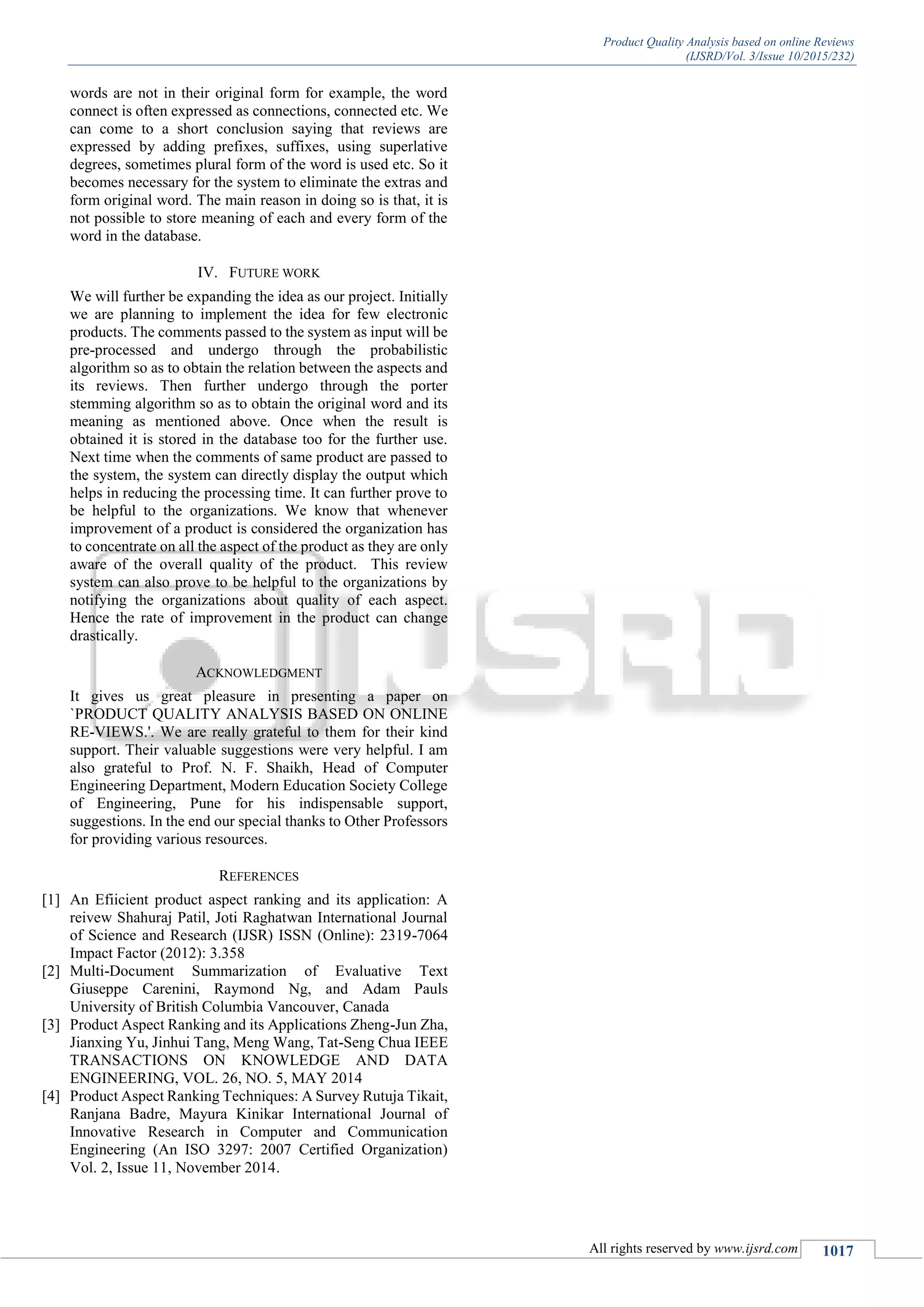 Product Quality Analysis based on online Reviews
(IJSRD/Vol. 3/Issue 10/2015/232)
All rights reserved by www.ijsrd.com 1017
words are not in their original form for example, the word
connect is often expressed as connections, connected etc. We
can come to a short conclusion saying that reviews are
expressed by adding prefixes, suffixes, using superlative
degrees, sometimes plural form of the word is used etc. So it
becomes necessary for the system to eliminate the extras and
form original word. The main reason in doing so is that, it is
not possible to store meaning of each and every form of the
word in the database.
IV. FUTURE WORK
We will further be expanding the idea as our project. Initially
we are planning to implement the idea for few electronic
products. The comments passed to the system as input will be
pre-processed and undergo through the probabilistic
algorithm so as to obtain the relation between the aspects and
its reviews. Then further undergo through the porter
stemming algorithm so as to obtain the original word and its
meaning as mentioned above. Once when the result is
obtained it is stored in the database too for the further use.
Next time when the comments of same product are passed to
the system, the system can directly display the output which
helps in reducing the processing time. It can further prove to
be helpful to the organizations. We know that whenever
improvement of a product is considered the organization has
to concentrate on all the aspect of the product as they are only
aware of the overall quality of the product. This review
system can also prove to be helpful to the organizations by
notifying the organizations about quality of each aspect.
Hence the rate of improvement in the product can change
drastically.
ACKNOWLEDGMENT
It gives us great pleasure in presenting a paper on
`PRODUCT QUALITY ANALYSIS BASED ON ONLINE
RE-VIEWS.'. We are really grateful to them for their kind
support. Their valuable suggestions were very helpful. I am
also grateful to Prof. N. F. Shaikh, Head of Computer
Engineering Department, Modern Education Society College
of Engineering, Pune for his indispensable support,
suggestions. In the end our special thanks to Other Professors
for providing various resources.
REFERENCES
[1] An Efiicient product aspect ranking and its application: A
reivew Shahuraj Patil, Joti Raghatwan International Journal
of Science and Research (IJSR) ISSN (Online): 2319-7064
Impact Factor (2012): 3.358
[2] Multi-Document Summarization of Evaluative Text
Giuseppe Carenini, Raymond Ng, and Adam Pauls
University of British Columbia Vancouver, Canada
[3] Product Aspect Ranking and its Applications Zheng-Jun Zha,
Jianxing Yu, Jinhui Tang, Meng Wang, Tat-Seng Chua IEEE
TRANSACTIONS ON KNOWLEDGE AND DATA
ENGINEERING, VOL. 26, NO. 5, MAY 2014
[4] Product Aspect Ranking Techniques: A Survey Rutuja Tikait,
Ranjana Badre, Mayura Kinikar International Journal of
Innovative Research in Computer and Communication
Engineering (An ISO 3297: 2007 Certified Organization)
Vol. 2, Issue 11, November 2014.
 
