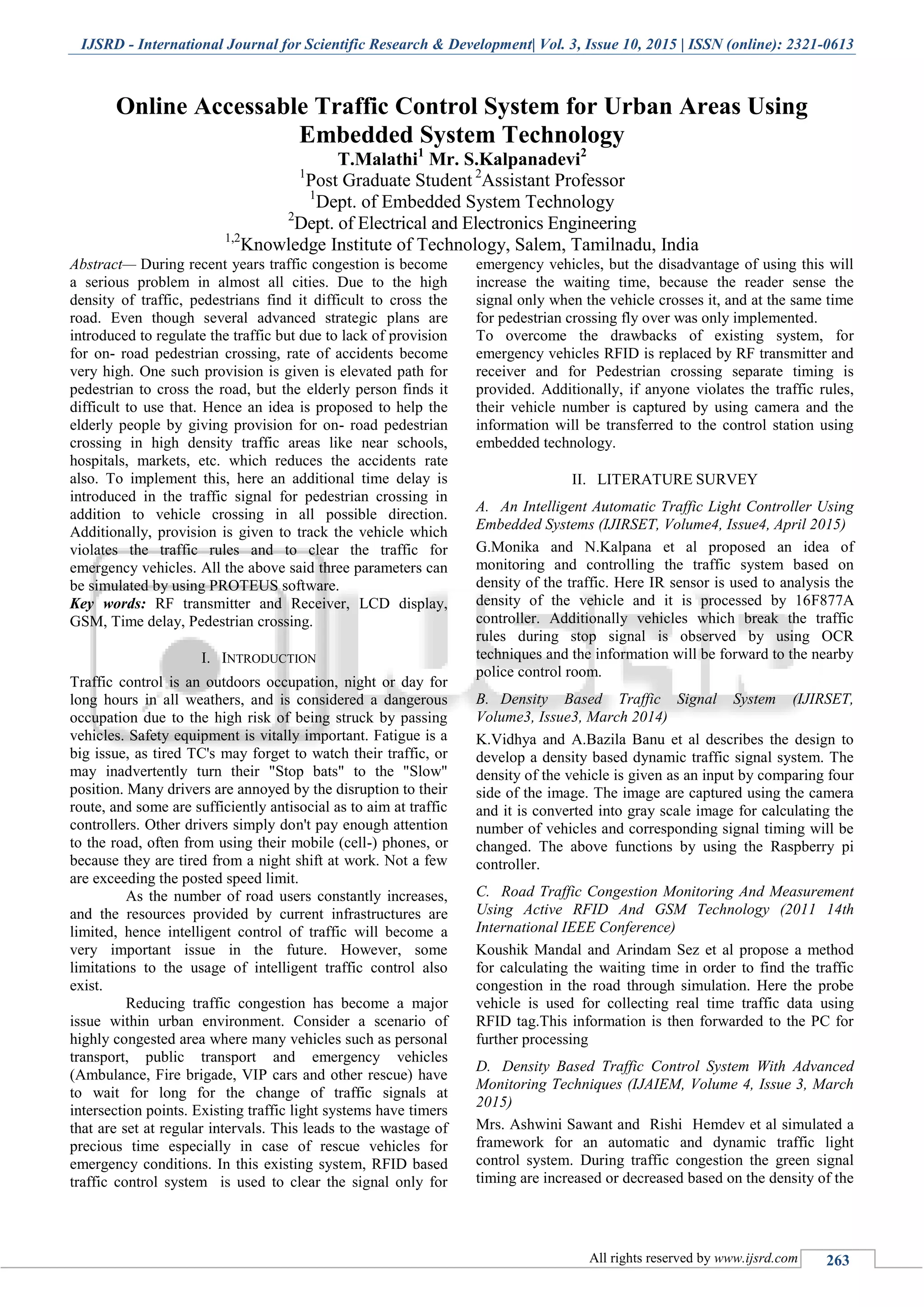 IJSRD - International Journal for Scientific Research & Development| Vol. 3, Issue 10, 2015 | ISSN (online): 2321-0613
All rights reserved by www.ijsrd.com 263
Online Accessable Traffic Control System for Urban Areas Using
Embedded System Technology
T.Malathi1
Mr. S.Kalpanadevi2
1
Post Graduate Student 2
Assistant Professor
1
Dept. of Embedded System Technology
2
Dept. of Electrical and Electronics Engineering
1,2
Knowledge Institute of Technology, Salem, Tamilnadu, India
Abstract— During recent years traffic congestion is become
a serious problem in almost all cities. Due to the high
density of traffic, pedestrians find it difficult to cross the
road. Even though several advanced strategic plans are
introduced to regulate the traffic but due to lack of provision
for on- road pedestrian crossing, rate of accidents become
very high. One such provision is given is elevated path for
pedestrian to cross the road, but the elderly person finds it
difficult to use that. Hence an idea is proposed to help the
elderly people by giving provision for on- road pedestrian
crossing in high density traffic areas like near schools,
hospitals, markets, etc. which reduces the accidents rate
also. To implement this, here an additional time delay is
introduced in the traffic signal for pedestrian crossing in
addition to vehicle crossing in all possible direction.
Additionally, provision is given to track the vehicle which
violates the traffic rules and to clear the traffic for
emergency vehicles. All the above said three parameters can
be simulated by using PROTEUS software.
Key words: RF transmitter and Receiver, LCD display,
GSM, Time delay, Pedestrian crossing.
I. INTRODUCTION
Traffic control is an outdoors occupation, night or day for
long hours in all weathers, and is considered a dangerous
occupation due to the high risk of being struck by passing
vehicles. Safety equipment is vitally important. Fatigue is a
big issue, as tired TC's may forget to watch their traffic, or
may inadvertently turn their "Stop bats" to the "Slow"
position. Many drivers are annoyed by the disruption to their
route, and some are sufficiently antisocial as to aim at traffic
controllers. Other drivers simply don't pay enough attention
to the road, often from using their mobile (cell-) phones, or
because they are tired from a night shift at work. Not a few
are exceeding the posted speed limit.
As the number of road users constantly increases,
and the resources provided by current infrastructures are
limited, hence intelligent control of traffic will become a
very important issue in the future. However, some
limitations to the usage of intelligent traffic control also
exist.
Reducing traffic congestion has become a major
issue within urban environment. Consider a scenario of
highly congested area where many vehicles such as personal
transport, public transport and emergency vehicles
(Ambulance, Fire brigade, VIP cars and other rescue) have
to wait for long for the change of traffic signals at
intersection points. Existing traffic light systems have timers
that are set at regular intervals. This leads to the wastage of
precious time especially in case of rescue vehicles for
emergency conditions. In this existing system, RFID based
traffic control system is used to clear the signal only for
emergency vehicles, but the disadvantage of using this will
increase the waiting time, because the reader sense the
signal only when the vehicle crosses it, and at the same time
for pedestrian crossing fly over was only implemented.
To overcome the drawbacks of existing system, for
emergency vehicles RFID is replaced by RF transmitter and
receiver and for Pedestrian crossing separate timing is
provided. Additionally, if anyone violates the traffic rules,
their vehicle number is captured by using camera and the
information will be transferred to the control station using
embedded technology.
II. LITERATURE SURVEY
A. An Intelligent Automatic Traffic Light Controller Using
Embedded Systems (IJIRSET, Volume4, Issue4, April 2015)
G.Monika and N.Kalpana et al proposed an idea of
monitoring and controlling the traffic system based on
density of the traffic. Here IR sensor is used to analysis the
density of the vehicle and it is processed by 16F877A
controller. Additionally vehicles which break the traffic
rules during stop signal is observed by using OCR
techniques and the information will be forward to the nearby
police control room.
B. Density Based Traffic Signal System (IJIRSET,
Volume3, Issue3, March 2014)
K.Vidhya and A.Bazila Banu et al describes the design to
develop a density based dynamic traffic signal system. The
density of the vehicle is given as an input by comparing four
side of the image. The image are captured using the camera
and it is converted into gray scale image for calculating the
number of vehicles and corresponding signal timing will be
changed. The above functions by using the Raspberry pi
controller.
C. Road Traffic Congestion Monitoring And Measurement
Using Active RFID And GSM Technology (2011 14th
International IEEE Conference)
Koushik Mandal and Arindam Sez et al propose a method
for calculating the waiting time in order to find the traffic
congestion in the road through simulation. Here the probe
vehicle is used for collecting real time traffic data using
RFID tag.This information is then forwarded to the PC for
further processing
D. Density Based Traffic Control System With Advanced
Monitoring Techniques (IJAIEM, Volume 4, Issue 3, March
2015)
Mrs. Ashwini Sawant and Rishi Hemdev et al simulated a
framework for an automatic and dynamic traffic light
control system. During traffic congestion the green signal
timing are increased or decreased based on the density of the
 