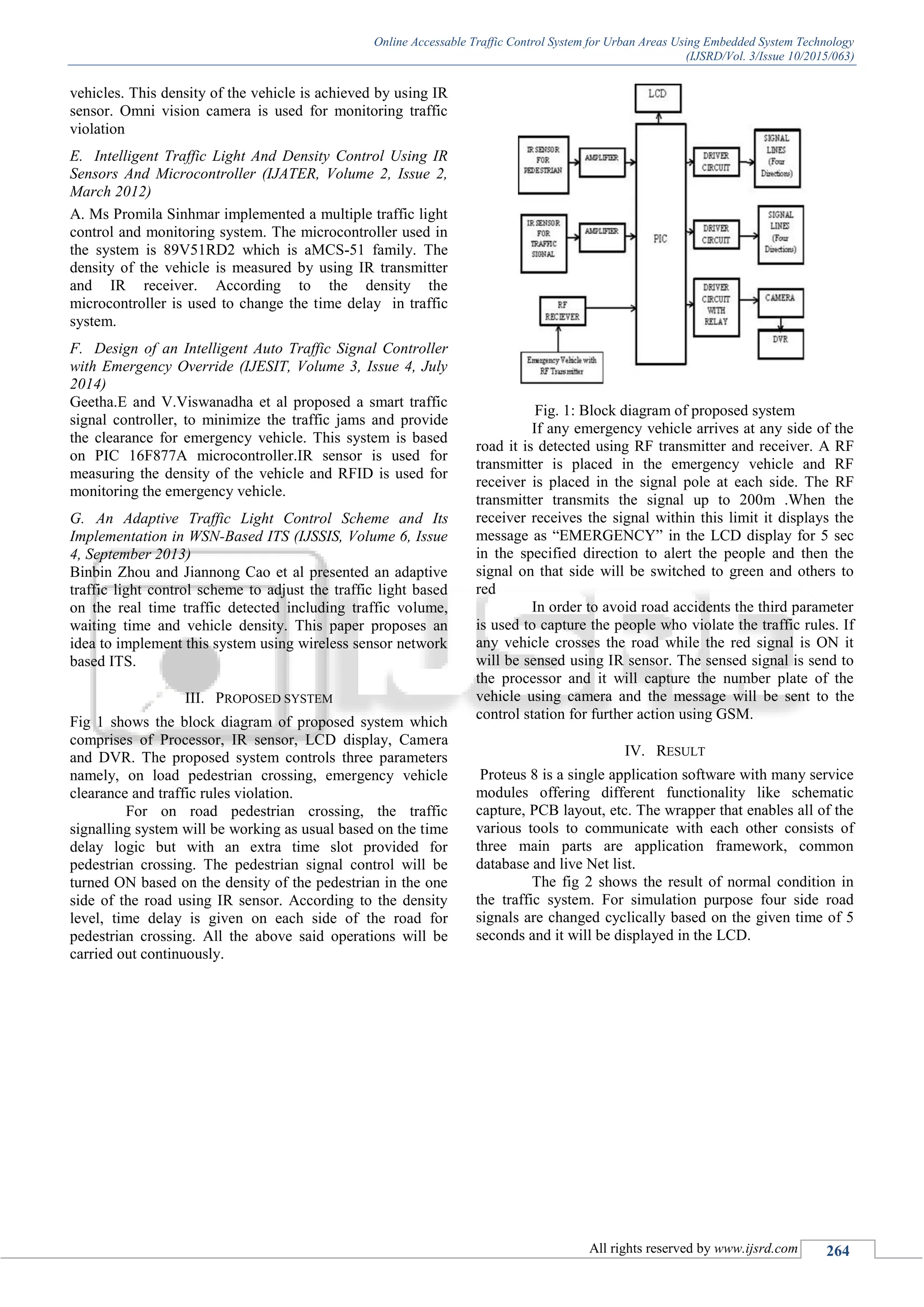 Online Accessable Traffic Control System for Urban Areas Using Embedded System Technology
(IJSRD/Vol. 3/Issue 10/2015/063)
All rights reserved by www.ijsrd.com 264
vehicles. This density of the vehicle is achieved by using IR
sensor. Omni vision camera is used for monitoring traffic
violation
E. Intelligent Traffic Light And Density Control Using IR
Sensors And Microcontroller (IJATER, Volume 2, Issue 2,
March 2012)
A. Ms Promila Sinhmar implemented a multiple traffic light
control and monitoring system. The microcontroller used in
the system is 89V51RD2 which is aMCS-51 family. The
density of the vehicle is measured by using IR transmitter
and IR receiver. According to the density the
microcontroller is used to change the time delay in traffic
system.
F. Design of an Intelligent Auto Traffic Signal Controller
with Emergency Override (IJESIT, Volume 3, Issue 4, July
2014)
Geetha.E and V.Viswanadha et al proposed a smart traffic
signal controller, to minimize the traffic jams and provide
the clearance for emergency vehicle. This system is based
on PIC 16F877A microcontroller.IR sensor is used for
measuring the density of the vehicle and RFID is used for
monitoring the emergency vehicle.
G. An Adaptive Traffic Light Control Scheme and Its
Implementation in WSN-Based ITS (IJSSIS, Volume 6, Issue
4, September 2013)
Binbin Zhou and Jiannong Cao et al presented an adaptive
traffic light control scheme to adjust the traffic light based
on the real time traffic detected including traffic volume,
waiting time and vehicle density. This paper proposes an
idea to implement this system using wireless sensor network
based ITS.
III. PROPOSED SYSTEM
Fig 1 shows the block diagram of proposed system which
comprises of Processor, IR sensor, LCD display, Camera
and DVR. The proposed system controls three parameters
namely, on load pedestrian crossing, emergency vehicle
clearance and traffic rules violation.
For on road pedestrian crossing, the traffic
signalling system will be working as usual based on the time
delay logic but with an extra time slot provided for
pedestrian crossing. The pedestrian signal control will be
turned ON based on the density of the pedestrian in the one
side of the road using IR sensor. According to the density
level, time delay is given on each side of the road for
pedestrian crossing. All the above said operations will be
carried out continuously.
Fig. 1: Block diagram of proposed system
If any emergency vehicle arrives at any side of the
road it is detected using RF transmitter and receiver. A RF
transmitter is placed in the emergency vehicle and RF
receiver is placed in the signal pole at each side. The RF
transmitter transmits the signal up to 200m .When the
receiver receives the signal within this limit it displays the
message as “EMERGENCY” in the LCD display for 5 sec
in the specified direction to alert the people and then the
signal on that side will be switched to green and others to
red
In order to avoid road accidents the third parameter
is used to capture the people who violate the traffic rules. If
any vehicle crosses the road while the red signal is ON it
will be sensed using IR sensor. The sensed signal is send to
the processor and it will capture the number plate of the
vehicle using camera and the message will be sent to the
control station for further action using GSM.
IV. RESULT
Proteus 8 is a single application software with many service
modules offering different functionality like schematic
capture, PCB layout, etc. The wrapper that enables all of the
various tools to communicate with each other consists of
three main parts are application framework, common
database and live Net list.
The fig 2 shows the result of normal condition in
the traffic system. For simulation purpose four side road
signals are changed cyclically based on the given time of 5
seconds and it will be displayed in the LCD.
 