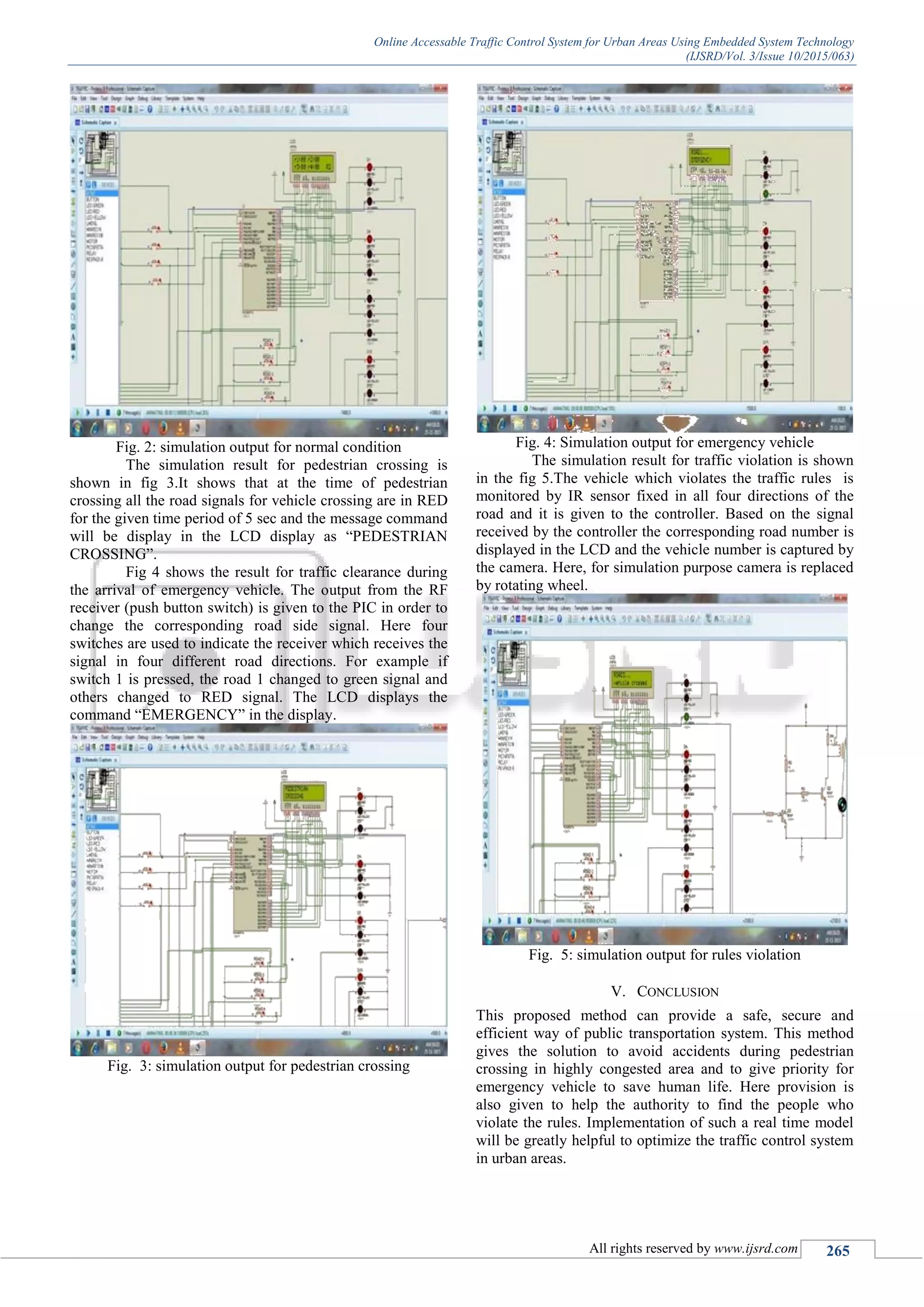 Online Accessable Traffic Control System for Urban Areas Using Embedded System Technology
(IJSRD/Vol. 3/Issue 10/2015/063)
All rights reserved by www.ijsrd.com 265
Fig. 2: simulation output for normal condition
The simulation result for pedestrian crossing is
shown in fig 3.It shows that at the time of pedestrian
crossing all the road signals for vehicle crossing are in RED
for the given time period of 5 sec and the message command
will be display in the LCD display as “PEDESTRIAN
CROSSING”.
Fig 4 shows the result for traffic clearance during
the arrival of emergency vehicle. The output from the RF
receiver (push button switch) is given to the PIC in order to
change the corresponding road side signal. Here four
switches are used to indicate the receiver which receives the
signal in four different road directions. For example if
switch 1 is pressed, the road 1 changed to green signal and
others changed to RED signal. The LCD displays the
command “EMERGENCY” in the display.
Fig. 3: simulation output for pedestrian crossing
Fig. 4: Simulation output for emergency vehicle
The simulation result for traffic violation is shown
in the fig 5.The vehicle which violates the traffic rules is
monitored by IR sensor fixed in all four directions of the
road and it is given to the controller. Based on the signal
received by the controller the corresponding road number is
displayed in the LCD and the vehicle number is captured by
the camera. Here, for simulation purpose camera is replaced
by rotating wheel.
Fig. 5: simulation output for rules violation
V. CONCLUSION
This proposed method can provide a safe, secure and
efficient way of public transportation system. This method
gives the solution to avoid accidents during pedestrian
crossing in highly congested area and to give priority for
emergency vehicle to save human life. Here provision is
also given to help the authority to find the people who
violate the rules. Implementation of such a real time model
will be greatly helpful to optimize the traffic control system
in urban areas.
 