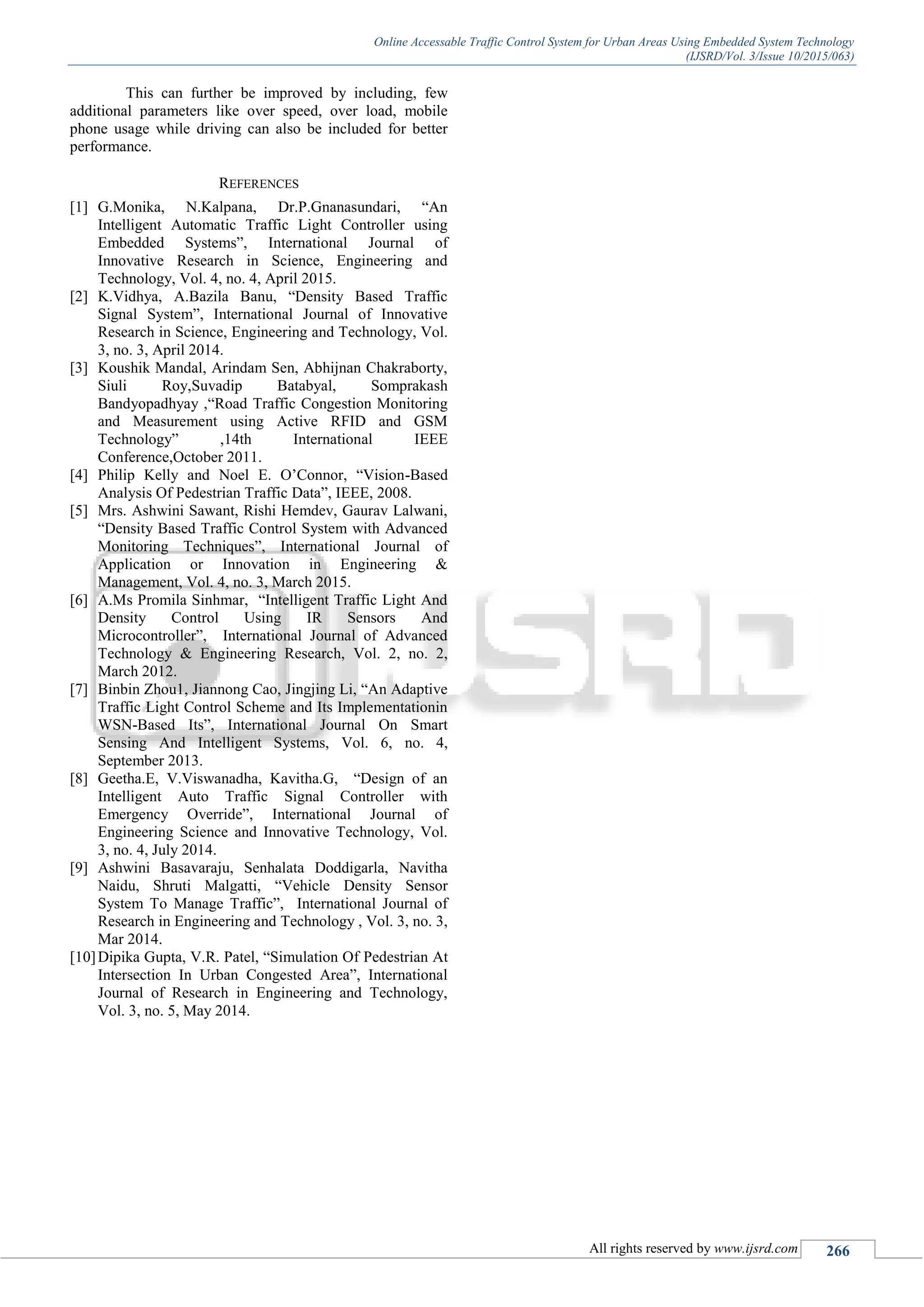Online Accessable Traffic Control System for Urban Areas Using Embedded System Technology
(IJSRD/Vol. 3/Issue 10/2015/063)
All rights reserved by www.ijsrd.com 266
This can further be improved by including, few
additional parameters like over speed, over load, mobile
phone usage while driving can also be included for better
performance.
REFERENCES
[1] G.Monika, N.Kalpana, Dr.P.Gnanasundari, “An
Intelligent Automatic Traffic Light Controller using
Embedded Systems”, International Journal of
Innovative Research in Science, Engineering and
Technology, Vol. 4, no. 4, April 2015.
[2] K.Vidhya, A.Bazila Banu, “Density Based Traffic
Signal System”, International Journal of Innovative
Research in Science, Engineering and Technology, Vol.
3, no. 3, April 2014.
[3] Koushik Mandal, Arindam Sen, Abhijnan Chakraborty,
Siuli Roy,Suvadip Batabyal, Somprakash
Bandyopadhyay ,“Road Traffic Congestion Monitoring
and Measurement using Active RFID and GSM
Technology” ,14th International IEEE
Conference,October 2011.
[4] Philip Kelly and Noel E. O’Connor, “Vision-Based
Analysis Of Pedestrian Traffic Data”, IEEE, 2008.
[5] Mrs. Ashwini Sawant, Rishi Hemdev, Gaurav Lalwani,
“Density Based Traffic Control System with Advanced
Monitoring Techniques”, International Journal of
Application or Innovation in Engineering &
Management, Vol. 4, no. 3, March 2015.
[6] A.Ms Promila Sinhmar, “Intelligent Traffic Light And
Density Control Using IR Sensors And
Microcontroller”, International Journal of Advanced
Technology & Engineering Research, Vol. 2, no. 2,
March 2012.
[7] Binbin Zhou1, Jiannong Cao, Jingjing Li, “An Adaptive
Traffic Light Control Scheme and Its Implementationin
WSN-Based Its”, International Journal On Smart
Sensing And Intelligent Systems, Vol. 6, no. 4,
September 2013.
[8] Geetha.E, V.Viswanadha, Kavitha.G, “Design of an
Intelligent Auto Traffic Signal Controller with
Emergency Override”, International Journal of
Engineering Science and Innovative Technology, Vol.
3, no. 4, July 2014.
[9] Ashwini Basavaraju, Senhalata Doddigarla, Navitha
Naidu, Shruti Malgatti, “Vehicle Density Sensor
System To Manage Traffic”, International Journal of
Research in Engineering and Technology , Vol. 3, no. 3,
Mar 2014.
[10]Dipika Gupta, V.R. Patel, “Simulation Of Pedestrian At
Intersection In Urban Congested Area”, International
Journal of Research in Engineering and Technology,
Vol. 3, no. 5, May 2014.
 