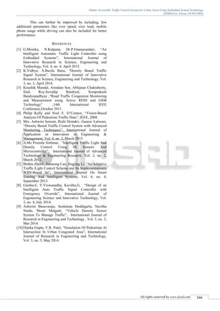 Online Accessable Traffic Control System for Urban Areas Using Embedded System Technology
(IJSRD/Vol. 3/Issue 10/2015/063)
All rights reserved by www.ijsrd.com 266
This can further be improved by including, few
additional parameters like over speed, over load, mobile
phone usage while driving can also be included for better
performance.
REFERENCES
[1] G.Monika, N.Kalpana, Dr.P.Gnanasundari, “An
Intelligent Automatic Traffic Light Controller using
Embedded Systems”, International Journal of
Innovative Research in Science, Engineering and
Technology, Vol. 4, no. 4, April 2015.
[2] K.Vidhya, A.Bazila Banu, “Density Based Traffic
Signal System”, International Journal of Innovative
Research in Science, Engineering and Technology, Vol.
3, no. 3, April 2014.
[3] Koushik Mandal, Arindam Sen, Abhijnan Chakraborty,
Siuli Roy,Suvadip Batabyal, Somprakash
Bandyopadhyay ,“Road Traffic Congestion Monitoring
and Measurement using Active RFID and GSM
Technology” ,14th International IEEE
Conference,October 2011.
[4] Philip Kelly and Noel E. O’Connor, “Vision-Based
Analysis Of Pedestrian Traffic Data”, IEEE, 2008.
[5] Mrs. Ashwini Sawant, Rishi Hemdev, Gaurav Lalwani,
“Density Based Traffic Control System with Advanced
Monitoring Techniques”, International Journal of
Application or Innovation in Engineering &
Management, Vol. 4, no. 3, March 2015.
[6] A.Ms Promila Sinhmar, “Intelligent Traffic Light And
Density Control Using IR Sensors And
Microcontroller”, International Journal of Advanced
Technology & Engineering Research, Vol. 2, no. 2,
March 2012.
[7] Binbin Zhou1, Jiannong Cao, Jingjing Li, “An Adaptive
Traffic Light Control Scheme and Its Implementationin
WSN-Based Its”, International Journal On Smart
Sensing And Intelligent Systems, Vol. 6, no. 4,
September 2013.
[8] Geetha.E, V.Viswanadha, Kavitha.G, “Design of an
Intelligent Auto Traffic Signal Controller with
Emergency Override”, International Journal of
Engineering Science and Innovative Technology, Vol.
3, no. 4, July 2014.
[9] Ashwini Basavaraju, Senhalata Doddigarla, Navitha
Naidu, Shruti Malgatti, “Vehicle Density Sensor
System To Manage Traffic”, International Journal of
Research in Engineering and Technology , Vol. 3, no. 3,
Mar 2014.
[10]Dipika Gupta, V.R. Patel, “Simulation Of Pedestrian At
Intersection In Urban Congested Area”, International
Journal of Research in Engineering and Technology,
Vol. 3, no. 5, May 2014.
 