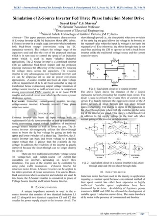 IJSRD - International Journal for Scientific Research & Development| Vol. 3, Issue 10, 2015 | ISSN (online): 2321-0613
All rights reserved by www.ijsrd.com 267
Simulation of Z-Source Inverter Fed Three Phase Induction Motor Drive
Suneel kirar1
C.S. Sharma2
1
PG Scholar 2
Associate Professor
1,2
Department of Electrical Engineering
1,2
Samrat Ashok Technological Institute Vidisha, (M.P.) India
Abstract— This paper presents performance characteristics
of Z-source inverter (ZSI) fed Induction Motor (IM) drives.
Z-Source inverter is a single stage converter which performs
both buck-boost energy conversions using the LC
impedance network. This reduces the voltage range of the
capacitors used and also the cost of the proposed topology
which is in turn used to control the speed of an induction
motor which is used in many valuable industrial
applications. The Z Source inverter is a combined inverter
with an additional buck-boost feature and the proposed
topology increases the efficiency of the circuit by reducing
the voltage stress across the capacitors. The z-source
inverter is very advantageous over traditional inverters and
we can be employed all ac and dc power conversion
applications. Z-source inverter can boost dc input voltage
with no requirement of dc to dc boost converter or step up
transformer hence overcoming output voltage limitation of
voltage source inverter as well as lower cost. A comparison
among conventional PWM inverter dc to dc boost PWM
inverter and control circuit cost which are the main a power
electronics system.
Key words: Converter, current-source inverter, inverter,
voltage-source inverter, Z-Source inverter, Three phase
induction motor.
I. INTRODUCTION
Z-source inverter can boost dc input voltage with no
requirement of dc-dc boost converter or step up transformer,
hence overcoming output voltage limitation of traditional
voltage source inverter as well as lower its cost. The Z-
source inverter advantageously utilizes the shoot-through
states to boost the dc bus voltage by gating on both the
upper and lower switches of a phase leg. Therefore, the Z-
source inverter can buck and boost voltage to a desired
output voltage that is greater than the available dc bus
voltage. In addition, the reliability of the inverter is greatly
improved because the shoot-through can no longer destroy
the circuit.
There are two traditional converters: voltage-source
(or voltage-fed) and current-source (or current-fed)
converters (or inverters depending on power flow
directions). The gain of the inverter can be controlled by
using pulse width modulation. Z-Source Inverter for
induction motor drives. Z-Source Inverter can be applied to
the entire spectrum of power conversion. It is used as Boost-
Buck conversion where a capacitor and inductor are used. In
this thesis, the Z-Source Inverter is considered in place of
Voltage Source Inverter and Current Source Inverter.
II. Z SOURCE INVERTER
A unique impedance network is used in the z-
source inverter that consists of two identical inductors L1
and L2 alongwith two identical capacitors C1 and C2 that
couples the power supply circuit to the inverter circuit. The
shoot through period i.e., the time period when two switches
of the same leg are gated allows the voltage to be boosted to
the required value when the input dc voltage is not upto the
required level. Else otherwise, the shoot through state is not
used thus enabling the ZSI to operate as both a buck-boost
inverter unlike the traditional voltage source and the current
source inverters.
Fig. 1: Equivalent circuit of z-source inverter
The above figure shows the presence of the z source
impedance network preceding the inverter main circuit. The
diode is used to prevent the reverse flow of current in the
circuit. Fig 2a&2b represent the equivalent circuit of the Z
source network in shoot through and non shoot through
states respectively. The energy is stored in the inductors in
the shoot through state when both the switches on the same
leg of the inverter are gated. This energy is then transferred
in addition to the supply voltage to the load side when
normal gating of the inverter switches occur.
Fig. 2: Equivalent circuit of Z source inverter in (a).shoot
through state and (b) non shoot through state.
III. INDUCTION MOTOR
Induction motor has been used in the mainly in application
requiring a constant speed because conventional method of
their speed control has either been expensive or highly
inefficient. Variable speed applications have been
dominated by dc drive. Availability of thyristors, power
transistors, IGBT and GTO has allowed the development of
variable speed 1induction motor drive. The main drawback
of dc motor is the presence of commutated and brushes
 