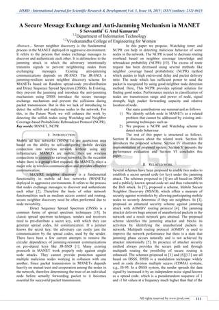 IJSRD - International Journal for Scientific Research & Development| Vol. 3, Issue 10, 2015 | ISSN (online): 2321-0613
All rights reserved by www.ijsrd.com 111
A Secure Message Exchange and Anti-Jamming Mechanism in MANET
S Sevvanthi1
G Arul Kumaran2
1,2
Department of Information Technology
1,2
Vivekanandha College of Engineering for Women
Abstract— Secure neighbor discovery is the fundamental
process in the MANET deployed in aggressive environment.
It refers to the process that nodes exchange messages to
discover and authenticate each other. It is defenseless to the
jamming attack in which the adversary intentionally
transmits signals to prevent neighboring nodes from
exchanging messages. Existing anti-jamming
communications depends on JR-SND. The JR-SND, a
jamming-resilient secure neighbor discovery scheme for
MANETs based on Random spread-code pre-distribution
and Direct Sequence Spread Spectrum (DSSS). In Existing,
they prevent the jamming and introduce the anti-jamming
mechanism using DSSS introduce the secure message
exchange mechanism and prevent the collisions during
packet transmission. But in this we lack of introducing to
detect the selfish and malicious nodes in the network. For
this, in the Future Work we will enhance the work by
detecting the selfish nodes using Watchdog and Neighbor
Coverage-based Probabilistic Rebroadcast Protocol (NCPR).
Key words: MANET, NCPR
I. INTRODUCTION
Mobile ad hoc networks (MANETs) are auspicious area
based on the ability to self-conﬁguring mobile devices
connection into wireless network without using any
infrastructure. MANETs are mobile; they use wireless
connections to connect to various networks. In the occasion
where there is a group effort required, the MANETs plays a
major role in wireless communication and provides effective
communication.
SECURE neighbor discovery is a fundamental
functionality in mobile ad hoc networks (MANETs)
deployed in aggressive environments. It refers to the process
that nodes exchange messages to discover and authenticate
each other [2]. Therefore the basis of other network
functionalities such as medium access control and routing,
secure neighbor discovery need be often performed due to
node movability.
Direct Sequence Spread Spectrum (DSSS) is a
common forms of spread spectrum techniques [15]. In
classic spread spectrum techniques, senders and receivers
need to pre-distribute a secret key, with which they can
generate spread codes, for communication. If a jammer
knows the secret key, the adversary can easily jam the
communication by the spread codes, used by the sender.
There have been a few current attempts to remove the
circular dependency of jamming-resistant communications
on pre-shared keys like JR-SND [1]. Many existing
protocols in MANET work properly only against single
node attacks. They cannot provide protection against
multiple malicious nodes working in collusion with one
another. Since packet transmission in MANETs depends
heavily on mutual trust and cooperation among the nodes in
the network, therefore determining the trust of an individual
node before actually forwarding packet to it becomes
essential for successful packet transmission.
In this paper we propose, Watchdog timer and
NCPR can help in detecting malicious behavior of some
nodes in the network. The NCPR is used to decrease routing
overhead based on neighbor coverage knowledge and
rebroadcast probability (NCPR) [13]. The excess of route
request has been decreased using several methods like
neighbor coverage based probabilistic (NCPR) method
which guides to high end-to-end delay and packet delivery
ratio. The node which has sufficient power to send the
packet is recognized by using good neighbor node detection
method. Here, This NCPR provides optimal solution for
finding good nodes. Performance metrics in classification of
nodes are transmission range and power of node, signal
strength, high packet forwarding capacity and relative
location of node.
Our main contributions are summarized as follows.
1) We identify selfish node in MANETs as a related
problem that cannot be addressed by existing anti-
jamming techniques such as
2) We propose a NCPR and Watchdog scheme to
detect node behaviour.
The rest of this paper is structured as follows.
Section II discusses about the related work. Section III
introduces the proposed scheme. Section IV illustrates the
implementation of proposed system. Section V presents the
performance evaluation and Section VI concludes this
paper.
II. RELATED WORK
Several schemes have been proposed to enable two nodes to
establish a secret spread code (or key) under the jamming
attack. The schemes proposed in [1] are all based on DSSS
and a publicly known spread-code set and thus vulnerable to
the DoS attack. In [7], proposed a scheme, Mobile Secure
Neighbor Discovery (MSND), which offers a measure of
security against wormholes by allowing participating mobile
nodes to securely determine if they are neighbors. In [3],
proposed an enhanced security scheme against jamming
attack with AOMDV routing protocol [4]. The jamming
attacker delivers huge amount of unauthorized packets in the
network and a result network gets attained. The proposed
scheme identifies the jamming attacker and blocks its
activities by identifying the unauthorized packets in
network. Multipath routing protocol AOMDV is used to
improve the network performance but there is a state that
jamming phase occurs naturally and is not achieved by
attacker intentionally [5]. In presence of attacker security
method always provides the secure path and through
multipath routing the possibility of secure routing is
enhanced. The schemes proposed in [1] and [6],[13] are all
based on DSSS. DSSS is a modulation technique widely
used in code division multiple access (CDMA) systems,
e.g., IS-95. In a DSSS system, the sender spreads the data
signal by increased it by an independent noise signal known
as a spread code, which is a pseudorandom sequence of 1
and -1 bit values at a frequency much higher than that of the
 