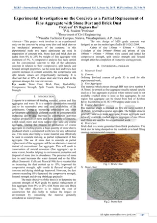 IJSRD - International Journal for Scientific Research & Development| Vol. 3, Issue 10, 2015 | ISSN (online): 2321-0613
All rights reserved by www.ijsrd.com 107
Experimental Investigation on the Concrete as a Partial Replacement of
Fine Aggregate with Stone Dust and Brick Dust
P Kalyani1
EV Raghava Rao2
1
P.G. Student 2
Professor
1,2
Department of Civil Engineering
1,2
Visakha Technical Campus, Narava, Visakhapatnam, A.P., India
Abstract— This project work involves in an experimental
study on the concrete by using stone dust and brick dust on
the mechanical properties of the concrete. In this
experimental study two types admixtures are used in
preparation of concrete mix. Stone dust and brick dust are
added from 0% to 25% by weight of fine aggregate with
increment of 5%. A comparative analysis has been carried
out for conventional concrete to that of the admixture
concrete in relation to their compressive, split tensile and
flexural strength properties. As the stone dust and brick dust
content increases in cement concrete, the compressive and
split tensile values are proportionally increasing. It is
observed that at 20% of stone dust and brick dust is the
optimum dosages for concrete mixture.
Key words: Stone Dust, Brick Dust, Workability,
Compressive Strength, Split Tensile Strength, Flexural
Strength
I. INTRODUCTION
Concrete is a mixture of binding material, coarse and fine
aggregates and water. It is a versatile construction material
due to its reasonable cost and easy availability of its
constituents. Owing to increasing urbanization and other
development activities in different sectors its consumption is
increasing day-by-day. Increase in construction activities
requires production of more and more quantity of concrete,
which needs more and more natural river sand and coarse
aggregate. During the process of production of coarse
aggregate in crushing plants, a huge quantity of stone dust is
produced which is considered worth less for any substantial
use. This stone dust being a waste material can effectively
be used in concrete making, as partial replacement of fine
aggregate. The use of stone dust in concrete as partial
replacement of fine aggregate will be an alternative material
instead of conventional fine aggregate. This will result in
conservation of natural resources (fine aggregate) up to
some extent, besides helping in environment protection and
disposal of stone dust in abundance. The presence of stone
dust in sand increases the water demand and so the filler
effect (Bonavetti Celik and Marar)(1996) have reported that
on increasing the dust content up to 10%, improved the
compressive strength, split tensile & flexural strength of
concrete and drying shrinkage improved. However, the dust
content exceeding 10% decreased the compressive strength,
flexural strength and drying shrinkage gradually.
The main objective of this thesis is to determine the
concrete strength of M20 grade by partial replacement of
fine aggregate from 0% to 25% with Stone dust and Brick
dust. The other objective is to reduce the cost of
construction but also helps to reduce the impact on
environment by consuming the material generally
considered as waste product.
The mix design of M20 grade concrete was
designed as per the method specified in IS 10262-2009.
Cubes of size 150mm × 150mm × 150mm,
Cylinders of size 300mm×150mm and prisms of size
100mm × 100mm × 500mm were casted and tested for
compressive strength, split tensile strength and flexural
strength after the completion of respective curing periods.
II. EXPERIMENTAL PROGRAM
A. Materials Used:
1) Cement:
Ordinary Portland cement of grade 53 is used for this
experimental work.
2) Fine Aggregate:
The material which passes through BIS test sieve number 4
(4.75mm) is termed as fine aggregate usually natural sand is
used as a fine aggregate at places where natural sand is not
available crushed stone is used as fine aggregates. In our
region fine aggregate can be found from bed of Krishna
River. It conforms to IS 383 1970 comes under zone II.
3) Coarse Aggregate:
The material which is retained on BIS test sieve number 4
(4.75mm) is termed as coarse aggregate. The broken stone is
generally used as a stone aggregate. Coarse aggregate used
is locally available crushed angular aggregate of size 20mm
and 10mm are used for this experimental work.
4) Brick Dust:
Brick dust is a waste generated from Brick production. The
brick dust is being dumped on the roadside or in land filling
causing environmental concerns.
Fig. 1: Brick Dust
5) Stone Dust:
Fig 2: Stone dust
 