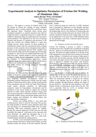 IJSRD - International Journal for Scientific Research & Development| Vol. 3, Issue 10, 2015 | ISSN (online): 2321-0613
All rights reserved by www.ijsrd.com 271
Experimental Analysis to Optimize Parameters of Friction Stir Welding
of Aluminum Alloy
Anil.L.Bavche1
Prof. A.P.Ghodke2
1
M.E. Student 2
Professor
1,2
Department. of Mechanical Engineering
1,2
SND, COE & RC, Yeola
Abstract— This paper is a review of research work in the
last decade on friction stir welding. In many industrial
applications steel is readily replaced by non-ferrous alloys
like aluminum alloys. Aluminum alloys having good
mechanical properties as equated structural steel and low
weight that allows a significant reduction in weight. But the
welding of aluminum alloys by regular processes can causes
serious problems. The difficulties are like loss of alloying
elements and presence of separation and porosities in the
weld joint. Friction stir welding (FSW) is a solid state
welding process, which removes all these problems of
solidification related with the conventional fusion welding
processes. In this research work an attempt has been made to
develop an the relationship between FSW variables (tool
rotation and tilt angle) and tensile strength and yield strength
of number of pass friction stir welded aluminium alloy AA
6082 butt joints. Taguchi method is used for analysing the
problem in which several independent variables influence
the response. A three-parameter -three-level central
composite design was used to determine the optimal factors
of friction stir welding process for aluminium alloy.
Key words: Friction stir welding, Design of experiment,
Taguchi method
I. INTRODUCTION
Aluminium, the most plentiful metallic element on earth,
became an economic competitor in engineering applications
as recently as the end of the 19th century. The emergence of
three important industrial developments would, by
demanding material characteristics reliable with the unique
qualities of aluminium and its alloys, greatly benefit growth
in the manufacture and use of the new metal. Electrification
would require immense quantities of light-weight
conductive metal for long-distance transmission and for
foundation of the towers needed to support the overhead
network of cables which transmits electrical energy from
sites of power generation. Aluminium industry works for the
structurally reliable, strong, and fracture-appose parts for air
frames, engines, and ultimately, for missile bodies, fuel
cells, and satellite components.
Friction stir welding (FSW) is new solid state
welding process which is used for butt joints.This process
has made possible to weld the various aluminum alloys that
were previously not recommended (2000 series & copper
containing 7000 series aluminium alloys) for welding.
Because the material subjected to FSW does not melt and
re-solidify, the output of weld metal is free of porosity with
lower distortion. An added the advantage that it is an
environmentally friendly process. FSW is a solid state,
contained thermo mechanical, joining process.
In FSW, a non-consumable rotating pin-tool is kept
into the interface between two plates being welded, up to the
shoulder touches the surface of the base material, and then
tool is transverse along the weld line. In FSW, frictional
heat is generated by impression of tool shoulder and base
material surface. During traversing, softened material from
the leading edge moves in the direction of trailing edge due
to the tool rotation and the transverse movement of the tool,
and this transferred material in the trailing edge of the tool
by the application of an axial force. FSW parameters those
are tool geometry, axial force, rotational speed, transverse
speed and tool tilt angle.
II. WORKING OF FRICTION STIR WELDING
Friction Stir Welding is process in which a rotating
cylindrical tool with a shoulder and a profiled pin is plunged
into the plates to be joined and traversed along the line of
the joint. The plates are tightly holding on to the bed of the
FSW equipment to prevent them from coming out from bed
during welding. A cylindrical tool rotating at high speed is
slowly enter into the plate material, until the shoulder of the
tool touches the upper surface of the material. A downward
force is applied to maintain the contact with material.
Frictional heat, generated between the tool and the material,
because of that the plasticized material to get heated and
softened, without reaching the melting point. The tool is
then moves along the joint line, until it reaches the end of
the weld.
As the tool is moved in the way of welding, the
leading edge of the tool forces the plasticized material, on
any one side of the butt line, to the back of the tool. In
effect, the transferred material is forged by the intimate
contact of the shoulder and the pin profile. In order to
achieve complete through-thickness welding, the length of
the pin should be less than the plate thickness, since only
limited amount of deformation occurs below the pin. The
tool is generally tilted by 2,3,4°, to facilitate better
consolidation of the material in the weld.
Fig. 1: Working of Friction Stir Welding
 