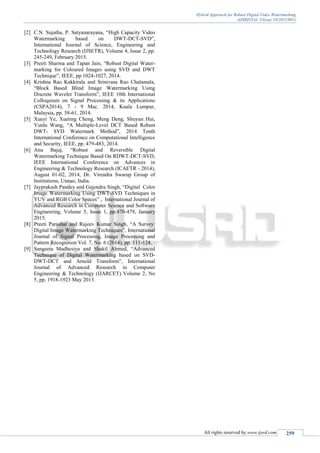 Hybrid Approach for Robust Digital Video Watermarking
(IJSRD/Vol. 3/Issue 10/2015/061)
All rights reserved by www.ijsrd.com 259
[2] C.N. Sujatha, P. Satyanarayana, “High Capacity Video
Watermarking based on DWT-DCT-SVD”,
International Journal of Science, Engineering and
Technology Research (IJSETR), Volume 4, Issue 2, pp.
245-249, February 2015.
[3] Preeti Sharma and Tapan Jain, “Robust Digital Water-
marking for Coloured Images using SVD and DWT
Technique”, IEEE, pp.1024-1027, 2014.
[4] Krishna Rao Kakkirala and Srinivasa Rao Chalamala,
“Block Based Blind Image Watermarking Using
Discrete Wavelet Transform”, IEEE 10th International
Colloquium on Signal Processing & its Applications
(CSPA2014), 7 - 9 Mac. 2014, Kuala Lumpur,
Malaysia, pp. 58-61, 2014.
[5] Xueyi Ye, Xueting Cheng, Meng Deng, Shuyun Hui,
Yunlu Wang, “A Multiple-Level DCT Based Robust
DWT- SVD Watermark Method”, 2014 Tenth
International Conference on Computational Intelligence
and Security, IEEE, pp. 479-483, 2014.
[6] Anu Bajaj, “Robust and Reversible Digital
Watermarking Technique Based On RDWT-DCT-SVD,
IEEE International Conference on Advances in
Engineering & Technology Research (ICAETR - 2014),
August 01-02, 2014, Dr. Virendra Swarup Group of
Institutions, Unnao, India.
[7] Jayprakash Pandey and Gajendra Singh, “Digital Color
Image Watermarking Using DWT-SVD Techniques in
YUV and RGB Color Spaces” , International Journal of
Advanced Research in Computer Science and Software
Engineering, Volume 5, Issue 1, pp.470-479, January
2015.
[8] Preeti Parashar and Rajeev Kumar Singh, “A Survey:
Digital Image Watermarking Techniques”, International
Journal of Signal Processing, Image Processing and
Pattern Recognition Vol. 7, No. 6 (2014), pp. 111-124.
[9] Sangeeta Madhesiya and Shakil Ahmed, “Advanced
Technique of Digital Watermarking based on SVD-
DWT-DCT and Arnold Transform”, International
Journal of Advanced Research in Computer
Engineering & Technology (IJARCET) Volume 2, No
5, pp. 1918-1923 May 2013.
 