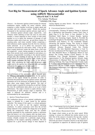 IJSRD - International Journal for Scientific Research & Development| Vol. 3, Issue 10, 2015 | ISSN (online): 2321-0613
All rights reserved by www.ijsrd.com 282
Test Rig for Measurement of Spark Advance Angle and Ignition System
using At89c51 Microcontroller
Aditya B. Kale1
Y. R. Patil2
1
P.G. Scholar 2
Proffessor
1,2
AISSMS COE, Pune
Abstract— An electronic ignition control system for internal
combustion engine, notably for motor vehicles, which
comprises a rotary member revolving at engine speed and
provided with two reference marks Which the position
correspond to the maximum ignition advance angle and to
the minimum ignition advance angle, respectively , said
reference marks defining at least one area on said rotary
member, a sensor disposed in close vicinity of said rotary
member so as to detect the moments of passage of said
references marks and at least one up and down counter for
counting pulse, said rotary member further comprising a
third references marks separate from the first two reference
marks aforesaid so as to define two successive areas
scanned in succession by said sensor, while a first up and
down counter positively counts the pulse from a first area
and negatively counts, during passage of second area the
pulse from second clock system adapted to emit pluses at a
frequency programmable according to the desired ignition
advance law, the resetting of said up and down counter
being utilized for producing ignition spark. Finally up and
down counter calculates the final value of the advance
angle. After calculating the final value of advance angle
signal send to the ignition box to ignition coil, and ignition
coil operate the spark as per advance angle.
Key words: Ignition Advance Angle, Ignition Coil
I. INTRODUCTION
The performance of the automotive vehicle depends upon
the efficiency and quality of engine used. So the ignition
system of the engine should be powerful. In order to
determine the performance of the ignition system, important
parameters are to be measured. In ignition system, the spark
takes place some degree before ignition. The time of
advance angle is required for mixing the air and fuel. During
this time the combination takes place so as to get a better
performance. The angle is known as spark advance angle.
Measurement of spark advance angle is important. This
angle is different for different vehicles and it is
recommended by the manufacturer.
A. Ignition Timing Requirements
The combustion process of an internal combustion petrol
engine is initiated by a spark issued by the ignition
controller. The timing of this spark is a critical parameter
and has to be varied to suit the engine's operating
conditions. To achieve maximum work from the air-fuel
charge induced in the cylinder this charge has to be ignited
during the compression stroke such that the cylinder
pressure generated by the combustion reaches a maximum
when the piston is at a few degrees after top dead centre.
The piston position at which the peak pressure should occur
remains virtually constant for a particular engine design,
regardless of the engine's operating conditions. The time
required for a given fuel-air charge to burn depends to
varying degrees on many factors - the most important of
which are detailed below.
B. Conventional Ignition Controllers
Conventionally, Variation Of Ignition Timing Is Achieved
By A Mechanical And Pneumatic Control. Each Time A
Spark Plug Is To Be Fired, A Cam Attached To The
Distributor Shaft Opens A Contact Breaker. Ignition
Advance For Increasing Engine Speed Is Provided By
Centrifugal Weights In The Distributor Which Advance The
Distributor Cam Relative To The Crankshaft Thereby
Advancing The Ignition Timing. This Action Is Further
Augmented By A Vacuum Mechanism To Provide The
Additional Advance Required Under Part Throttle
Conditions. The Inlet Manifold Depression Is Used To
Provide An Indication Of The Engine Load. The Vacuum In
The Inlet Manifold Moves A Diaphragm Which In Turn
Rotates The Contact Breaker Carrier Relative To The
Distributor Cam Through Mechanical Linkages. An
Approximation To The Required Ignition Advance Angle
Characteristics Is Obtained With The Use Of Springs Of
Differing Stiffness. This Type Of Controller Usually Lacks
In Accuracy And Additional Errors Are Introduced Due To
Deterioration Of The Contact Breaker Mechanism With
Use. Frequent Maintenance And Adjustment Is Required To
Minimize Errors.
II. EXPERIMENTAL SET-UP
Fig. 1: Experimental Set-Up for Spark Advance Angle and
Ignition System Measurement
A. Spark Advance Measurement System
The trigger wheel rotates as per the motor speed. While
rotating, it crosses two different but similar sensors on its
path. One of the sensors is located at the top side. Another
sensor is located before the top sensor. The location at
which the top sensor is located is known as top dead sensor.
It is significant in capacitive & inductive type of ignition
 