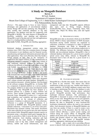 IJSRD - International Journal for Scientific Research & Development| Vol. 3, Issue 10, 2015 | ISSN (online): 2321-0613
All rights reserved by www.ijsrd.com 832
A Study on Mongodb Database
Kavya. S
M Tech. Student
Department of Computer Science
Mount Zion College of Engineering, A. P. J. Abdul Kalam Technological University, Kadammanitta
P.O, Pathanamthitta, Kerala, India
Abstract— This paper trying to focus on main features,
advantages and applications of non-relational database
namely Mongo DB and thus justifying why MongoDB is
more suitable than relational databases in big data
applications. The database used here for comparison with
MongoDB is MySQL. The main features of MongoDB are
flexibility, scalability, auto sharding and replication.
MongoDB is used in big data and real time web applications
since it is a leading database technology.
Key words: NoSQL, MongoDB, auto sharding, aggregation
I. INTRODUCTION
Relational database management systems came into
existence since 1980’s.They are a common choice of storage
of information in new databases used for financial records,
manufacturing and logistical information personnel data and
other applications. They work efficiently when they handle a
limited amount of data. Due to the emergence of
applications that support millions of users simultaneously an
appropriate database is required. To handle huge volume of
data traditional relational database is inefficient. To
overcome the difficulty in handling huge volume of data ,the
term NoSQL was introduced by Crlo Strozzi in 1998.It
refers to non-relational databases. More recently,the term
has received another meaning namely Not Only SQL.The
main advantage of NoSQL database is that it can handle
both unstructured(e-mail,multimedia,social media) and semi
structured data very efficiently. Mainly there are four
categories of databases namely Key –value store, document
store, column oriented and graph database. MongoDB is a
cross platform document oriented database, first developed
by the software company MongoDB Inc., in October 2007
as a component of planned platform as a service product.
The company shifted to an open source development model
in 2009.Since, then MongoDB has been adopted as a
backend software by a number of major websites and
services. These include Craigslist, eBay, Foursquare and
Newyork Times. MongoDB is written in c++ and provides
high availability, easy scalability and better performance.
MongoDB works on the concept of collection and
document. A database is a physical container for collections.
Collection is a group of MongoDB documents. It is
equivalent to RDBMS table. MongoDB database contain
multiple collections. A document is a set of key-value pairs.
Documents have dynamic schema. That means, documents
in the same collection do not need to have the same structure
and common fields. MongoDB supports dynamic queries on
documents using a document based query language that is
nearly as powerful as SQL.It stores the data in the form of
JSON documents. Auto sharding, replication and high
availability are the main features of MongoDB.It is
commonly used in big data, content management and
delivery, mobile and social infrastructure, user data
management and data hub. MongoDB supports different
data types such as String, Integer, Boolean,
Double,Min/Max keys, Arrays, Timestamp, Oject, Null,
Symbol, date, Object ID, Binary data, code and regular
expressions.
II. MONGODB DATA MODEL
MongoDB stores data as documents which are in the BSON
format. BSON is binary representation of JSON document.
Documents having similar structure are organized as
collections. Collection is analogous to a table in relational
database. Documents and fields in MongoDB are
represented using the terms row and columns respectively in
MySQL. The difference between the relational database,
MySQL and non-relational database ,MongoDB is that in
relational database information for a given record is usually
spread across many tables, whereas in MongoDB the
documents tend to have all data for a given record in a
single document.
MySQL MongoDB
Table Collection
Row BSON document
Column BSON field
JOIN Embedded documents and Linking
GROUP BY Aggregation
Primary key Primary key
Table 1:
III. FEATURES OF MONGODB
MongoDB has a flexible data model. That means data can
be stored in any structure. This feature also allows
modification of data in an easy way. Another main feature is
elastic scalability. All NoSQL databases contain some form
of sharding or partitioning.This allows the database to scale
out on hardware. Thereby allowing almost unlimited
growth. MongoDB provides high performance than
traditional relational databases. The performance of
MongoDB is measured in terms of both throughput and
latency at any scale. MongoDB does not use join operation,
instead they use embedding of documents and linking.
Because the data in MongoDB is more localized.This
localization dramatically reduces the need to join separate
tables. Each document structure in MongoDB database can
vary from one another. If there is a need to create a new
field in any one of the document, then the field can be
created without affecting a central system catalog and
without taking the system offline. In MongoDB, field
updates can be done easily. It provides rich data model. Data
locality and dynamic schema are other main features of
MongoDB. The main feature of MongoDB includes
querying, aggregation, indexing and auto sharding.
Indexes play a major role in providing efficient
access to data,for both read and write operations,which are
 