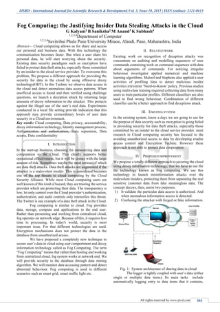 IJSRD - International Journal for Scientific Research & Development| Vol. 3, Issue 10, 2015 | ISSN (online): 2321-0613
All rights reserved by www.ijsrd.com 393
Fog Computing: the Justifying Insider Data Stealing Attacks in the Cloud
G Kalyani1 B Saniksha2 M Anand3 K Subhash4
1,2,3,4
Department of Computer
1,2,3,4
Savitribai Phule Pune University Mitaoe, Alandi, Pune, Maharashtra, India
Abstract— Cloud computing allows us for share and access
our personal and business data. With this technology the
communication becomes faster. But when a user share his
personal data, he will start worrying about the security.
Existing data security paradigms such as encryption have
failed in protect data theft attacks, especially those committed
by an insider to the cloud service provider. To overcome this
problem, We propose a different approach for providing the
security for data in the cloud by using offensive decoy
technology(ODT). In this Technic we observe data access in
the cloud and detect anomalous data access patterns. When
unofficial access is found and then verified using challenge
questions, we launch a deception attack by returning large
amounts of decoy information to the attacker. This protects
against the illegal use of the user’s real data. Experiments
conducted in a local file setting provide indication that this
approach may provide extraordinary levels of user data
security in a Cloud environment.
Key words: Cloud computing, Data privacy, accountability,
decoy information technology, Identity management process,
Authentication and authorization, Data separation, Data
access, Data confidentiality
I. INTRODUCTION
In the start-up business, choosing for outsourcing data and
computation to the Cloud. This clearly supports better
operational effectiveness, but it will be comes with the large
amount of risk. Sometimes maybe the most serious of which
are data theft attacks. Data theft attacks are augmented if the
attacker is a malevolent insider. This is considered becomes
one of the top threats to cloud computing by the Cloud
Security Alliance. While most Cloud computing users are
well known of this kind of hazard, they are trusting the service
provider which are protecting their data. The transparency is
low, let only control over the Cloud provider’s authentication,
authorization, and audit controls only intensifies this threat.
The Twitter is one example of a data theft attack in the Cloud.
Fog computing is similar to cloud. Fog provides
data, storage, compute and applications to the end user.
Rather than presenting and working from centralized cloud,
fog operates on network edge. Because of this, it requires less
time to processing. In today's world, security is most
important issue. For that different technologies are used.
Encryption mechanisms does not protect the data in the
database from unauthorized access.
We have proposed a completely new technique to
secure user’s data in cloud using user comportment and decoy
information technology called as Fog Computing. The term
“Fog Computing” means that rather than hosting and working
from centralized cloud, fog system works at network end. We
will provide security to the database through data mining
algorithm. We will monitor data accessing pattern and detect
abnormal behaviour. Fog computing is used in different
scenarios such as smart grid, smart traffic light etc.
II. RELATED WORK
Existing work on recognition of deception attacks was
concentrate on auditing and modelling sequences of user
commands containing work on command sequences with data
about arguments of commands. For noticing irregular
behaviour investigator applied numerical and machine
learning algorithms. Maloof and Stephens also applied a user
activities of profiling Idea to detect malicious insider
activities irreverent ‘Need-to-Know’ policy. Previous studies
using multi-class training required collecting data from many
users to train particular profiles. Different classifiers are also
used to find wrong behaviour. Combination of different
classifier can be a better approach to find deceptions attack.
III. EXISTING SYSTEM
In the existing system, know a days we are going to use for
the purpose of data security such as encryption is going failed
in providing security for data theft attacks, especially those
committed by an insider to the cloud service provider. most
research in Cloud computing security has focused to the
avoiding unauthorized access to data by developing erudite
access control and Encryption Technic. However these
approach is not able to protect data cooperation.
IV. PROPOSED IMPROVEMENT
We propose a totally different approach to securing the cloud
using decoy information technology, that we have to use the
the technology known as Fog computing. We use this
technology to launch misinformation attacks over the
malevolent insiders, protecting them from separating the real
sensitive customer data from fake meaningless data. The
concept decoys, then, assist two purposes:
1) It validate the particular data access is authorized. And
when anomalous information access is detected.
2) Confusing the attacker with forged or fake information.
Fig. 1: System architecture of sharing data in cloud
The logger is tightly coupled with user’s data (either
single or multiple data items). Its main tasks include
automatically logging entry to data items that it contains,
 