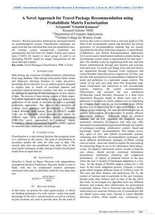 IJSRD - International Journal for Scientific Research & Development| Vol. 3, Issue 10, 2015 | ISSN (online): 2321-0613
All rights reserved by www.ijsrd.com 250
A Novel Approach for Travel Package Recommendation using
Probabilistic Matrix Factorization
S.Gomathi1
N.Senthil Kumaran2
1
Research Scholar 2
HOD
1,2
Department of Computer Applications
1,2
Vellalar College for Women, Erode
Abstract—Recent years have witnessed an increased interest
on recommendation system. Classification techniques are
supervised that has classified data item into predefined class.
An existing system unsupervised constraints are
automatically derived from two hidden Tourist area season
topic (TAST) for tourist in travel group. It used to an
alternating TRAST model are unique characteristic for the
travel data and cocktail.
Key words: Travel Packages, Classification, PMF, E-Trast.
I. INTRODUCTION
Data mining, the extraction of hidden predictive information
from large database. Data mining tools predict future trends
and behaviors allowing business to make pro-active,
knowledge driven decision. It is an analyze process designed
to explore data in search of consistent patterns and
systematic relations between variables, and then to validate
the findings by applying the detected patterns to new subsets
of data. The process of data mining consists of three stages.
The initial exploration and model building and deployment
application of the model to new data in order to generate
predictions approaches. The analyze the characters of
existing travel packages and development a Efficient-
Tourist Relation Area Season Topic (E-TRAST) model-
Trast can be represent travel packages and tourist by
different topic using probabilistic matrix factorization
(PMF).The novel approaches for proposed classic
Probabilistic Matrix Factorization Algorithm (PMF), applied
for seasonal topic, landscapes, records, groups.
II. CLASSIFICATION
Classification is a data mining function that assigning items
in a collection to the classes. The goal of classification to
accurately predict the class for each case in data. The
classify data item into predefined class label. One of the
most useful techniques in data mining to build classification
model from an input data set.
III. NAVIE BAYES
Classifier is based on Bayes Theorem with independence
assumptions between Predictions. Bayesian model is easy to
build, with has no complicated iterative parameter
estimation with make its particular useful for very large data
sets.
( | )
( | ) ( )
( )
IV. RELATED WORKS
In this work, we present the cyber guide project, in which
are building prototypes of a web context –aware tour guide
knowledge of the user’s current location, as well as a history
of past locations are used to provide more for the kind of
services that come to extract from a real tour guide [1].The
field of the recommender system and describes the current
generation of recommendation methods that are usually
classified into the three following categories. Content Based,
Collaborative and Hybrid Recommendation Approaches
[2].A novel matrix factorization method to predict ratings in
recommender system where a representation for item meta –
data. Our method works by regularizing both user and item
factors simultaneously through user features and associate
with each item. To avoid over fitting ,User and item factors
are regularized through Gaussian Liner regression and
Latent Dirichlet Allocation priors respectively [3].They user
provide with personalized recommendations adapted to their
needs and preference in a particular usages context. The
results of our real user study show that integrating map-
based visualization and interaction in web recommender
systems, improves the system recommendation.
Effectiveness and increases the user satisfaction
[4].Describe Latent Dirichlet Allocation is a three level
hierarchical Bayesian model in which each item of a
collection is modeled as a finite mixture over an underlying
set of topics. Each topic is , in two modeled as an infinite
mixture over an underlying set of topic probabilities .In the
context of text modeling , the topic probabilistic provide an
explicit representation of a document. It present efficient
approximate inference techniques based on variation
methods and an EM algorithm for Empirical Bayes
parameters estimation [5].Adaptive web sites may offer
automated recommendation generalized through any number
of techniques including collaborative ,context –based and
knowledge based recommendation. This chapter survey
they space of two- part hybrid recommender systems,
comparing four different recommendation techniques and
seven different hybridization strategies [6].When visiting
cities as tourist , most user intend to explore the area looking
for interesting things to see or for information about places,
events .An adaptive information system, inorder to help the
user choice, should provide contextual information
presentation, information clustering and comparison
presentation of objects of potential interest in the area
where the user is located [7].Intelligent adaptation is a key
issue for the design of flexible support system for a web
users. In this work, adaptation present Uniquito, a tourist
guide which integrate different forms of .I) Derive used II)
The user and there features and preferences III) To the
context of iteration and in particular to the user locations,
besides some other features such as time of the day [8].In
this work, we investigate two algorithm from very different
domains and evaluate their effectiveness for personalized
community relation. First is Associate rule mining (ARM),
which discovers associate between sets of communities that
are shared across many users. Second is Latent Dirichlet
allocation (LDA), which models user –community co-
 