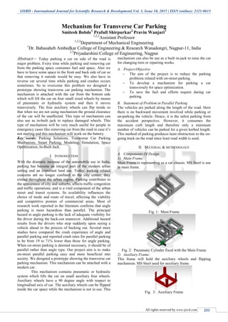 IJSRD - International Journal for Scientific Research & Development| Vol. 3, Issue 10, 2015 | ISSN (online): 2321-0613
All rights reserved by www.ijsrd.com 253
Mechanism for Transverse Car Parking
Smitesh Bobde1
Prafull Shirpurkar2
Pravin Wanjari3
1,2,3
Assistant Professor
1,2,3
Department of Mechanical Engineering
1
Dr. Babasaheb Ambedkar College of Engineering & Research Wanadongri, Nagpur-11, India
2,3
Priyadarshini College of Engineering, Nagpur
Abstract— Today parking a car on side of the road is
major problem. Every time while parking and removing car
from the parking space consumes fuel and space. Also we
have to leave some space in the front and back side of car so
that removing it outside would be easy. We also have to
reverse car several time while parking and crashes occurs
sometimes. So to overcome this problem we designed a
prototype showing transverse car parking mechanism. The
mechanism is attached with the car from the bottom side
which will lift the car on four small sized wheels by means
of pneumatic or hydraulic system and then it moves
transversely. The four auxiliary wheels can flip inside so
that when we are not using mechanism the ground clearance
of the car will be unaffected. This type of mechanism can
also use as in-built jack to replace damaged wheels. This
type of mechanism will be very much useful for people in
emergency cases like removing car from the road in case it’s
not starting and this mechanism will work on the battery.
Key words: Parking Solutions, Transverse Car Parking
Mechanism, Smart Parking, Modeling, Simulation, Space
Optimization, In-Built Jack.
I. INTRODUCTION
With the dramatic increase of the automobile use in India,
parking has become an integral part of the modern urban
setting and an important land use. Today, parking related
concerns are no longer confined to the city center; they
extend throughout the urban region. Parking contributes to
the appearance of city and suburbs; affects traffic congestion
and traffic operations; and is a vital component of the urban
street and transit systems. Its availability influences the
choice of mode and route of travel, affecting the viability
and competitive posture of commercial areas. Most of
research work reported in the literature confirms that angle
parking is more hazardous than parallel. The principal
hazard in angle parking is the lack of adequate visibility for
the driver during the back-out maneuver. Additional hazard
results from the drivers who stop suddenly upon seeing a
vehicle ahead in the process of backing out. Several more
studies have compared the crash experience of angle and
parallel parking and reported crash rates for parallel parking
to be from 19 to 71% lower than those for angle parking.
When on-street parking is deemed necessary, it should be of
parallel rather than angle type. Our project aim is to make
on-street parallel parking easy and more beneficial into
society. We designed a prototype showing the transverse car
parking mechanism. This mechanism can be attached with a
modern car.
This mechanism contains pneumatic or hydraulic
system which lifts the car on small auxiliary four wheels.
Auxiliary wheels have a 90 degree angle with respect to
longitudinal axis of car. The auxiliary wheels can be flipped
inside the car space while the mechanism is not in use. This
mechanism can also be use as a built in-jack to raise the car
for changing tires or repairing works.
A. Project Objective
 The aim of the project is to reduce the parking
problems related with on-street parking.
 To develop a mechanism for parking a car
transversely for space optimization.
 To save the fuel and efforts require during car
parking.
B. Statement of Problem in Parallel Parking
The vehicles are parked along the length of the road. Here
there is no backward movement involved while parking or
un-parking the vehicle. Hence, it is the safest parking from
the accident perspective. However, it consumes the
maximum curb length and therefore only a minimum
number of vehicles can be parked for a given kerbed length.
This method of parking produces least obstruction to the on-
going track on the road since least road width is used.
II. MATERIAL & METHODOLOGY
A. Components Of Design
1) Main Frame:
Main Frame is representing as a car chassis. MS Steel is use
in main frame.
Fig. 1: Main Frame
Fig. 2: Pneumatic Cylinder fixed with the Main Frame
2) Auxiliary Frame:
This frame will hold the auxiliary wheels and flipping
mechanism. MS Steel used for auxiliary frame.
Fig. 3: Auxiliary Frame
 