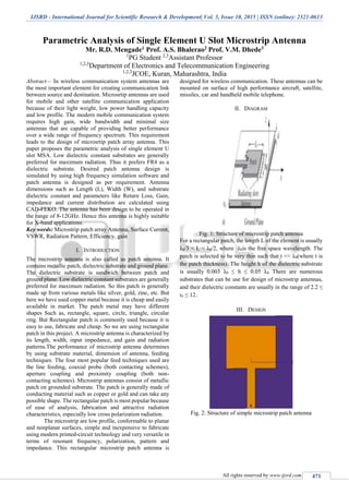 IJSRD - International Journal for Scientific Research & Development| Vol. 3, Issue 10, 2015 | ISSN (online): 2321-0613
All rights reserved by www.ijsrd.com 471
Parametric Analysis of Single Element U Slot Microstrip Antenna
Mr. R.D. Mengade1 Prof. A.S. Bhalerao2 Prof. V.M. Dhede3
1
PG Student 2,3
Assistant Professor
1,2,3
Department of Electronics and Telecommunication Engineering
1,2,3
JCOE, Kuran, Maharashtra, India
Abstract— In wireless communication system antennas are
the most important element for creating communication link
between source and destination. Microsrtip antennas are used
for mobile and other satellite communication application
because of their light weight, low power handling capacity
and low profile. The modern mobile communication system
requires high gain, wide bandwidth and minimal size
antennas that are capable of providing better performance
over a wide range of frequency spectrum. This requirement
leads to the design of microsrtip patch array antenna. This
paper proposes the parametric analysis of single element U
slot MSA. Low dielectric constant substrates are generally
preferred for maximum radiation. Thus it prefers FR4 as a
dielectric substrate. Desired patch antenna design is
simulated by using high frequency simulation software and
patch antenna is designed as per requirement. Antenna
dimensions such as Length (L), Width (W), and substrate
dielectric constant and parameters like Return Loss, Gain,
impedance and current distribution are calculated using
CAD-FEKO. The antenna has been design to be operated in
the range of 8-12GHz. Hence this antenna is highly suitable
for X-band applications.
Key words: Microstrip patch array Antenna, Surface Current,
VSWR, Radiation Pattern, Efficiency, gain
I. INTRODUCTION
The microstrip antenna is also called as patch antenna. It
contains metallic patch, dielectric substrate and ground plane.
The dielectric substrate is sandwich between patch and
ground plane. Low dielectric constant substrates are generally
preferred for maximum radiation. So this patch is generally
made up from various metals like silver, gold, zinc, etc. But
here we have used copper metal because it is cheap and easily
available in market. The patch metal may have different
shapes Such as, rectangle, square, circle, triangle, circular
ring. But Rectangular patch is commonly used because it is
easy to use, fabricate and cheap. So we are using rectangular
patch in this project. A microstrip antenna is characterized by
its length, width, input impedance, and gain and radiation
patterns.The performance of microstrip antenna determines
by using substrate material, dimension of antenna, feeding
techniques. The four most popular feed techniques used are
the line feeding, coaxial probe (both contacting schemes),
aperture coupling and proximity coupling (both non-
contacting schemes). Microstrip antennas consist of metallic
patch on grounded substrate. The patch is generally made of
conducting material such as copper or gold and can take any
possible shape. The rectangular patch is most popular because
of ease of analysis, fabrication and attractive radiation
characteristics, especially low cross polarization radiation.
The microstrip are low profile, conformable to planar
and nonplanar surfaces, simple and inexpensive to fabricate
using modern printed-circuit technology and very versatile in
terms of resonant frequency, polarization, pattern and
impedance. This rectangular microstrip patch antenna is
designed for wireless communication. These antennas can be
mounted on surface of high performance aircraft, satellite,
missiles, car and handheld mobile telephone.
II. DIAGRAM
Fig. 1: Structure of microstrip patch antenna
For a rectangular patch, the length L of the element is usually
λ0/3 < L < λ0/2, where λ0is the free space wavelength. The
patch is selected to be very thin such that t << λ0(where t is
the patch thickness). The height h of the dielectric substrate
is usually 0.003 λ0 ≤ h ≤ 0.05 λ0. There are numerous
substrates that can be use for design of microstrip antennas,
and their dielectric constants are usually in the range of 2.2 ≤
εr ≤ 12.
III. DESIGN
Fig. 2: Structure of simple microstrip patch antenna
 