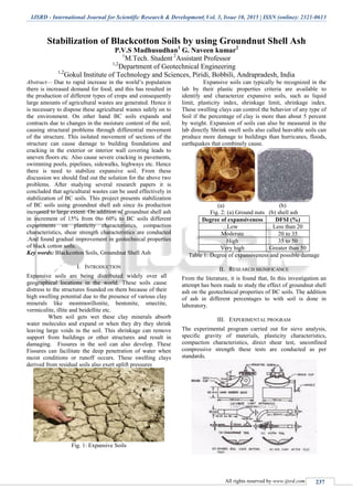 IJSRD - International Journal for Scientific Research & Development| Vol. 3, Issue 10, 2015 | ISSN (online): 2321-0613
All rights reserved by www.ijsrd.com 237
Stabilization of Blackcotton Soils by using Groundnut Shell Ash
P.V.S Madhusudhan1
G. Naveen kumar2
1
M.Tech. Student 2
Assistant Professor
1,2
Department of Geotechnical Engineering
1,2
Gokul Institute of Technology and Sciences, Piridi, Bobbili, Andrapradesh, India
Abstract— Due to rapid increase in the world’s population
there is increased demand for food, and this has resulted in
the production of different types of crops and consequently
large amounts of agricultural wastes are generated. Hence it
is necessary to dispose these agricultural wastes safely on to
the environment. On other hand BC soils expands and
contracts due to changes in the moisture content of the soil,
causing structural problems through differential movement
of the structure. This isolated movement of sections of the
structure can cause damage to building foundations and
cracking in the exterior or interior wall covering leads to
uneven floors etc. Also cause severe cracking in pavements,
swimming pools, pipelines, sidewalks, highways etc. Hence
there is need to stabilize expansive soil. From these
discussion we should find out the solution for the above two
problems. After studying several research papers it is
concluded that agricultural wastes can be used effectively in
stabilization of BC soils. This project presents stabilization
of BC soils using groundnut shell ash since its production
increased to large extent. On addition of groundnut shell ash
in increment of 15% from 0to 60% to BC soils different
experiments on plasticity characteristics, compaction
characteristics, shear strength characteristics are conducted
.And found gradual improvement in geotechnical properties
of black cotton soils.
Key words: Blackcotton Soils, Groundnut Shell Ash
I. INTRODUCTION
Expansive soils are being distributed widely over all
geographical locations in the world. These soils cause
distress to the structures founded on them because of their
high swelling potential due to the presence of various clay
minerals like montmorillonite, bentonite, smectite,
vermiculite, illite and beidellite etc.
When soil gets wet these clay minerals absorb
water molecules and expand or when they dry they shrink
leaving large voids in the soil. This shrinkage can remove
support from buildings or other structures and result in
damaging. Fissures in the soil can also develop. These
Fissures can facilitate the deep penetration of water when
moist conditions or runoff occurs. These swelling clays
derived from residual soils also exert uplift pressures
Fig. 1: Expansive Soils
Expansive soils can typically be recognized in the
lab by their plastic properties criteria are available to
identify and characterize expansive soils, such as liquid
limit, plasticity index, shrinkage limit, shrinkage index.
These swelling clays can control the behavior of any type of
Soil if the percentage of clay is more than about 5 percent
by weight. Expansion of soils can also be measured in the
lab directly Shrink swell soils also called heavable soils can
produce more damage to buildings than hurricanes, floods,
earthquakes that combinely cause.
(a) (b)
Fig. 2: (a) Ground nuts (b) shell ash
Degree of expansiveness DFSI (%)
Low Less than 20
Moderate 20 to 35
High 35 to 50
Very high Greater than 50
Table 1: Degree of expansiveness and possible damage
II. RESEARCH SIGNIFICANCE
From the literature, it is found that, In this investigation an
attempt has been made to study the effect of groundnut shell
ash on the geotechnical properties of BC soils. The addition
of ash in different percentages to with soil is done in
laboratory.
III. EXPERIMENTAL PROGRAM
The experimental program carried out for sieve analysis,
specific gravity of materials, plasticity characteristics,
compaction characteristics, direct shear test, unconfined
compressive strength these tests are conducted as per
standards.
 