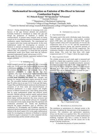 IJSRD - International Journal for Scientific Research & Development| Vol. 3, Issue 10, 2015 | ISSN (online): 2321-0613
All rights reserved by www.ijsrd.com 274
Mathematical Investigation on Emission of Bio-Diesel in Internal
Combustion Engine
P.C.Mukesh Kumar1
M.Vijayakumar2
N.Prasanna3
1,2,3
Assistant Professor
1,2,3
Department of Mechanical Engineering
1
University College of Engg,Dindugul, Tamilnadu, India
2,3
Centre for thermal and energy research,M.Kumarasamy college of Engineering Karur, Tamilnadu,
India-639113
Abstract— Energy demand keeps on increasing every year
because of the gap between demand and production.
Currently biodiesel is introduced to reduce this gap and
though the production of biodiesel is limited for
commercialized. At present many research work are being
carried out for investigating emission of biodiesel in internal
combustion engine experimentally. The experimental test
run requires more time, money and man power. In this work
mathematical model for investigating on emission of
biodiesel in internal combustion engine is proposed. It is
also compared with the experimental data and the minitab
software data. On comparing it is found that this proposed
mathematical model gives better result than the software
generated mathematical model with accuracy of 85%.
Key words: Bio-diesel, Minitab, regression, method of least
squares, emission
I. INTRODUCTION
World transport growth fuel consumption rate is increasing
every year. At the same time fuel availability decreases due
to continuous extraction of oil from well. Biofuel is a one of
the solutions for the future fuel demands. Most of the
researchers concentrate to extract the bio fuel from
vegetables. The major drawback of biofuel research is the
volume of oil collection. Whereas in Indian biodiesel
research from nonedible oil source like Jatropha and
Karanja for internal combustion engine powered by diesel
fuel. The non-edible biodiesel production in india is more
than 20 million tons in an year. [1-3]. Vivek and AK Gupta,
Fangrui Maa and Milford detail mentioned about Karanja oil
extraction of oil from seeds and transesterification oil
(biodiesel production) is a major process and lengthy
process in bidiesel research [4-5]. Chen Zheng analyzed the
data by using mathematical model and artificial neural
networks. Minitab software analysis mainly analyzed diesel
engine parameters [6]. Win et al. analyzed diesel engine
diesel engine working parameters like noise, emission and
fuel consumption by using mintab software [7]. Ganapathy
et al analyzed various engine design datas like operation and
combustion parameters [8]. Anand and Karthikeyan
analyzed the engine parameters such as efficiency and
combustion [9]. R.Ganapathy and P.Gakkhar reported the
optimized injection parameters and exhaust gas recirculation
method in the diesel engine [10]. In this paper mathematical
model for investigating on emission of biodiesel in internal
combustion engine is proposed. It is also compared with the
experimental data and the minitab software data.
II. EXPERIMENTAL ANALYSIS
A. Experimental Setup
The engine used in this work is Kirloskar made, four-stroke,
single cylinder, direct-injection, water-cooled, constant
speed (1500 rpm), and naturally aspirated VCR engine.
Engine cylinder a bore of 87 mm and stroke of 110 mm; the
compression ratio of 15:1 to 18:1 and the manufacturer’s
recommended injection timing and injection pressure of
23ocrank angle before TDC and 210 bar, respectively. The
combustion chamber is direct injection type with a bowl-in
piston design. This work has been done with single
compression ratio of 17:1. Figure 1 shows the engine setup
B. Data Acquisition System
The cylinder pressure at each crank angle is measured and
stored by a digital data acquisition system. It consists of a
Kistler water-cooled flush mounted piezoelectric pressure
transducer in conjunction with Kistler charge amplifier for
converting the electric charge into voltage. It could measure
and store up to 200 cycles engine pressure histories. The
measured data can be analyzed online or stored for post –
processing. The test shown in fig1.
Fig. 1: Experimental setup
III. MATHEMATICAL INVESTIGATION
The simulation or optimization of a thermal system is the
first step of modeling the characteristics of the equipment or
processes. The simulation and optimization operations
always use the data in an equation form. The conversion of
experimental data into equation form is called mathematical
modeling. Engineers may have a variety of reasons for
wanting to develop equations, but the crucial one in the
design of thermal systems are,
 To facilitate the process of system simulation
 