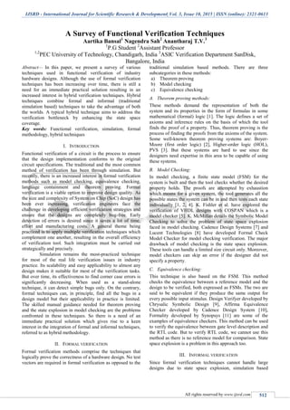 IJSRD - International Journal for Scientific Research & Development| Vol. 3, Issue 10, 2015 | ISSN (online): 2321-0613
All rights reserved by www.ijsrd.com 512
A Survey of Functional Verification Techniques
Aartika Bansal1
Nagendra Sah2
Anantharaj T.V.3
1
P.G Student 2
Assistant Professor
1,2
PEC University of Technology, Chandigarh, India 3
ASIC Verification Department SanDisk,
Bangalore, India
Abstract— In this paper, we present a survey of various
techniques used in functional verification of industry
hardware designs. Although the use of formal verification
techniques has been increasing over time, there is still a
need for an immediate practical solution resulting in an
increased interest in hybrid verification techniques. Hybrid
techniques combine formal and informal (traditional
simulation based) techniques to take the advantage of both
the worlds. A typical hybrid technique aims to address the
verification bottleneck by enhancing the state space
coverage.
Key words: Functional verification, simulation, formal
methodology, hybrid techniques
I. INTRODUCTION
Functional verification of a circuit is the process to ensure
that the design implementation conforms to the original
circuit specifications. The traditional and the most common
method of verification has been through simulation. But
recently, there is an increased interest in formal verification
methods such as model checking, equivalence checking,
language containment and theorem proving. Formal
verification is a viable option to improve design quality. As
the size and complexity of System on Chip (SoC) design has
been ever increasing, verification engineers face the
challenge in developing efficient verification strategies and
ensure that the designs are completely bug-free. Early
detection of errors is desired since it saves a lot of time,
effort and manufacturing costs. A general theme being
practiced is to apply multiple verification techniques which
complement one another, resulting in the overall efficiency
of verification tool. Such integration must be carried out
strategically and precisely.
Simulation remains the most-practiced technique
for most of the real life verification issues in industry
practice. Its scalability and easy applicability to almost any
design makes it suitable for most of the verification tasks.
But over time, its effectiveness to find corner case errors is
significantly decreasing. When used as a stand-alone
technique, it can detect simple bugs only. On the contrary,
formal techniques can, in principle, find all the bugs in a
design model but their applicability in practice is limited.
The skilled manual guidance needed for theorem proving
and the state explosion in model checking are the problems
confronted in these techniques. So there is a need of an
immediate practical solution which gives rise to a keen
interest in the integration of formal and informal techniques,
referred to as hybrid methodology.
II. FORMAL VERIFICATION
Formal verification methods comprise the techniques that
logically prove the correctness of a hardware design. No test
vectors are required in formal verification as opposed to the
traditional simulation based methods. There are three
subcategories in these methods:
a) Theorem proving
b) Model checking
c) Equivalence checking
A. Theorem proving methods:
These methods demand the representation of both the
system and its properties in the form of formulas in some
mathematical (formal) logic [1]. The logic defines a set of
axioms and inference rules on the basis of which the tool
finds the proof of a property. Thus, theorem proving is the
process of finding the proofs from the axioms of the system.
Some well-known theorem proving systems are: Boyer-
Moore (first order logic) [2], Higher-order logic (HOL),
PVS [3]. But these systems are hard to use since the
designers need expertise in this area to be capable of using
these systems.
B. Model Checking:
In model checking, a finite state model (FSM) for the
system is built and then the tool checks whether the desired
property holds. The proofs are attempted by exhaustion
which means for a given system, the tool generates all the
possible states the system can be in and then tests each state
individually [1, 2, 4]. K. Fishler et al. have explored the
verification of VHDL designs with COSPAN which is a
model checker [5]. K. McMillan details the Symbolic Model
Checking to solve the problem of state space explosion
faced in model checking. Cadence Design Systems [7] and
Lucent Technologies [8] have developed Formal Check
Model Checker for model checking verification. The major
drawback of model checking is the state space explosion.
These tools can handle a limited size circuit only. Moreover,
model checkers can skip an error if the designer did not
specify a property.
C. Equivalence checking:
This technique is also based on the FSM. This method
checks the equivalence between a reference model and the
design to be verified, both expressed as FSMs. The two are
said to be equivalent if they produce the same output for
every possible input stimulus. Design Verifyer developed by
Chrysalic Symbolic Design [9], Affirma Equivalence
Checker developed by Cadence Design System [10],
Formality developed by Synopsys [11] are some of the
examples of equivalence checkers. This method can be used
to verify the equivalence between gate level description and
the RTL code. But to verify RTL code, we cannot use this
method as there is no reference model for comparison. State
space explosion is a problem in this approach too.
III. INFORMAL VERIFICATION
Since formal verification techniques cannot handle large
designs due to state space explosion, simulation based
 