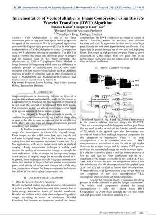 IJSRD - International Journal for Scientific Research & Development| Vol. 3, Issue 10, 2015 | ISSN (online): 2321-0613
All rights reserved by www.ijsrd.com 454
Implementation of Vedic Multiplier in Image Compression using Discrete
Wavelet Transform (DWT) Algorithm
Sunaina Kamal1
Chanpreet Kaur Toor2
1
Research Scholar2
Assistant Professor
1,2
Chandigarh Engg. College, Landran
Abstract— Fast Multiplication is one of the most
momentous parts in any processor speed which progresses
the speed of the manoeuvre like in exceptional application
processor like Digital signal processor (DSPs). In this paper
Implementation of Vedic Multiplier in Image Compression
using DWT Algorithm is being in attendance. The DWT is
used to crumble the image into different group of images
and the research work in this paper represents the
effectiveness of Urdhva Triyagbhyam Vedic Method in
Image firmness for burgeoning which smacks a difference in
authentic process of multiplication itself.A novelVedic
multiplier with less number of half adders and Full Addersis
proposed in order to overcome such an error. Simulation is
done in Matlab2008a and Modelsim10.0b.Synthesis and
Implementation is performed by Xilinx 14.
Key words: Frequent Pattern Mining, High Utility Itemset
Mining, Transaction Database
I. INTRODUCTION
Image compression is minimizing the size in bytes of a
graphics file without undignified the quality of the image to
a deplorable level. It reduces the time required for images to
be sent over the Internet or downloaded from Web pages.
The diminution in file size allows more images to be layed
up in a given amount of disk or memory space.
The purpose of Image Compression is mainly to
condense inappropriateness and laying – off the image data
in order to be able to store or transmit data in an efficient
form. There are two types of image compression present
named lossy and lossless.
In lossless compression technique the reconstructed
image after compression is identical to original image.
These images are also called noise less, since they do not
add noise to signal image. This is also known as entropy
coding. Loss less compression technique is used only for a
few applications with severe requirement such as medical
imaging. Lossy compression technique is widely used
because the quality of reconstructed images is enough for
most applications. In this technique the decompressed image
is not identical to original image but reasonably closed to it.
In general, lossy techniques provide for greater compression
ratios than lossless techniques that are lossless compression
gives good quality of compressed images but yields only
less compression whereas the lossy compression techniques
lead to loss of data with higher compression ratio.
II. DISCRETE WAVELET TRANSFORM
A. What Is Discrete Wavelet Transform?
Wavelet supported coding provides extensive enhancement
in picture quality at high compression ratios mainly due to
better energy compaction assets of wavelet transforms.
Wavelets are utilities which allow data analysis of signals or
images, according to scales or resolutions. Wavelet
Transform has become an important method for image
compression. The DWT symbolizes an image as a sum of
wavelet functions, known as wavelets, with different
location and scale. It represents the data into a set of high
pass (detail) and low pass (approximate) coefficients. The
input data is passed through set of low pass and high pass
filters. The output of high pass and low pass filters are down
illustrated by 2.The output from low pass filter is an
approximate coefficient and the output from the high pass
filter is a detail coefficient.
III. LIFTING BASED DWT SCHEME
Fig. 1: & Fig. 2:
The offered figure i.e. Fig. 1 and Fig. 2 bear a resemblance
to the pinnacle echelon structural design for 1D DWT.
There are various stages of the high pass and low pass filters
that are used in order to haul out the detailed considerations
of X; which is the applied input that decomposes into
several sub bands of low and high frequency components for
this extraction of parameters. When a two level
decomposition is to be computed then two 1D DWT
computations are carried out in both flat and at right angles
direction for an input image and the inverse DWT process
coalesces the decomposed image sub bands to unique signal.
It’s only the symmetric chattels and the inverse property of
low pas and high pas filter coefficients that the re –
enactment of the image is possible in any sort.YLL, YLH,
YHL and YHH are the four sub components which came
into subsistence after the decomposition of the applied input
X (n1 and n2) and is called as the one level decomposition.
Whereas the two level decomposition stage occurs when the
sub component of one level decomposition YLL;
decomposes into four other sub band components.
And till the requisite quality is acquired, the above
process is made continued as per the design requirements.
The widely used computation adopted for image
decomposition is only the “Lifting based DWT
Computation” as every stage demands the low pass filters
and high pass filters with down sampling by 2.
 