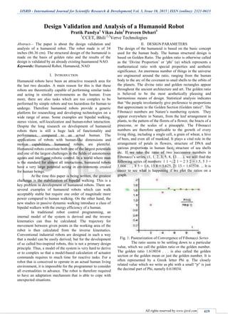 IJSRD - International Journal for Scientific Research & Development| Vol. 3, Issue 10, 2015 | ISSN (online): 2321-0613
All rights reserved by www.ijsrd.com 419
Design Validation and Analysis of a Humanoid Robot
Pratik Pandya1
Vikas Jain2
Praveen Dehari3
1
CCET, Bhili 2,3
Verve Technologies
Abstract— The paper is about the design validation and
analysis of a humanoid robot. The robot made is of 34
inches (86.36 cm). The structural design of the humanoid is
made on the basis of golden ratio and the results of the
design is validated by an already existing huamanoid NAO.
Keywords: Humanoid Robot, Humanoid, NAO
I. INTRODUCTION
Humanoid robots have been an attractive research area for
the last two decades. A main reason for this is that these
robots are theoretically capable of performing similar tasks
and acting in similar environments as the human. Even
more, there are also tasks which are too complex to be
performed by simple robots and too hazardous for human to
undergo. Therefore humanoid robots provide a generic
platform for researching and developing technologies on a
wide range of areas. Some examples are bipedal walking,
stereo vision, self-localization and human-robot interaction.
Despite the long research on development of humanoid
robots there is still a huge lack of functionality and
performance, compared to an actual human. The
applications of robots with human-like dimensions and
motion capabilities, humanoid robots, are plentiful.
Humanoid robots constitute both one of the largest potentials
and one of the largest challenges in the ﬁelds of autonomous
agents and intelligent robotic control. In a world where man
is the standard for almost all interactions, humanoid robots
have a very large potential acting in environments created
for human beings.
At the time this paper is being written, the greatest
challenge is the stabilization of bipedal walking. This is a
key problem in development of humanoid robots. There are
several examples of humanoid robots which can walk
acceptably stable but require one order of magnitude more
power compared to human walking. On the other hand, the
new studies in passive dynamic walking introduce a class of
bipedal walkers with the energy efficiency of a human.
In traditional robot control programming, an
internal model of the system is derived and the inverse
kinematics can thus be calculated. The trajectory for
movement between given points in the working area of the
robot is then calculated from the inverse kinematics.
Conventional industrial robots are designed in such a way
that a model can be easily derived, but for the development
of so called bio-inspired robots, this is not a primary design
principle. Thus, a model of the system is very hard to derive
or to complex so that a model-based calculation of actuator
commands requires to much time for reactive tasks. For a
robot that is conceived to operate in an actual human living
environment, it is impossible for the programmer to consider
all eventualities in advance. The robot is therefore required
to have an adaptation mechanism that is able to cope with
unexpected situations.
II. DESIGN PARAMETERS
The design of the humanoid is based on the basic concept
used for the human body. The human structural design is
based on Golden Ratio. The golden ratio is otherwise called
as the „Divine Proportion‟ or „phi‟ (φ) which represents a
mathematical ratio with special properties and aesthetic
significance. An enormous number of things in the universe
are engineered around the ratio, ranging from the human
body to the arc of the covenant to snail shells to the orbits of
the planets. The divine ratio and golden rectangles appear
throughout the ancient architecture and art. The golden ratio
is believed to be the most aesthetically pleasing and
harmonious means of design. Statistical analysis indicates
that “the people involuntarily give preference to proportions
that approximate to the Golden Section (Golden ratio)”. The
Fibonacci numbers are Nature‟s numbering system. They
appear everywhere in Nature, from the leaf arrangement in
plants, to the pattern of the florets of a flower, the bracts of a
pinecone, or the scales of a pineapple. The Fibonacci
numbers are therefore applicable to the growth of every
living thing, including a single cell, a grain of wheat, a hive
of bees, and even all of mankind. It plays a vital role in the
arrangement of petals in flowers, structure of DNA and
various proportions in human face, structure of sea shells
etc. If we take the ratio of two successive numbers in
Fibonacci‟s series, (1, 1, 2, 3, 5, 8, 13 . . .), we will find the
following series of numbers: 1 1 =, 2 1 = 2 3 2 = 1.5, 5 3 =
1.666 . . ., 8 5 = 1.6, 13 8 = 1.625, 21 13 = 1.61538. ... It is
easier to see what is happening if we plot the ratios on a
graph.
Fig. 1: Pasteurization of Convergence of Fibonacci Series
The ratio seems to be settling down to a particular
value, which we call the golden ratio or the golden number.
The golden ratio 1.618034 . . . is also called the golden
section or the golden mean or just the golden number. It is
often represented by a Greek letter Phi φ. The closely
related value which we write as phi with a small “p” is just
the decimal part of Phi, namely 0.618034.
 