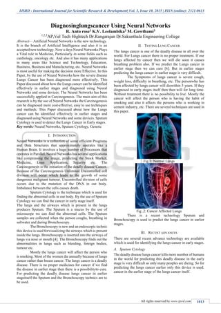IJSRD - International Journal for Scientific Research & Development| Vol. 3, Issue 10, 2015 | ISSN (online): 2321-0613
All rights reserved by www.ijsrd.com 1013
Diagnosinglungscancer Using Neural Networks
R. Anto rose1 K.V. Leelambika2 M. Gowthami3
1,2,3
AP,Vel Tech Hightech Dr.Rangarajan Dr.Sakunthala Engineering College
Abstract— Artificial Neural Networks is the new technology.
It is the branch of Artificial Intelligence and also it is an
accepted new technology. Now a days Neural Networks Plays
a Vital role in Medicine, Particularly in some fields such as
cardiology, oncology etc. And also it has many applications
in many areas like Science and Technology, Education,
Business, Business and Manufacturing, etc. Neural Networks
is most useful for making the decision more Effective. In this
Paper, by the use of Neural Networks how the severe disease
Lungs Cancer has been diagnosed more effectively. This
Paper discussed about how the Lungs cancer can be identified
effectively in earlier stages and diagnosed using Neural
Networks and some devices. The Neural Networks has been
successfully applied in Carcinogenesis. The main aim of this
research is by the use of Neural Networks the Carcinogenesis
can be diagnosed more cost-effective, easy to use techniques
and methods. This Paper discussed about how the Lungs
cancer can be identified effectively in earlier stages and
diagnosed using Neural Networks and some devices. Sputum
Cytology is used to detect the Lungs Cancer in Early stages.
Key words: Neural Networks, Sputum Cytology, Genetic
I. INTRODUCTION
Neural Networks is a collection of some efficient Programs
and Data Structures that approximately operates like a
Human Brain. It involves a huge number of Processors that
operates in Parallel. Neural Networks has several applications
like compressing the image, predicting the Stock Market,
Medicine, Loan Application, Security etc. The
Carcinogenesis is the initiation of the deadly disease Cancer.
Because of the Carcinogenesis Unlimited Uncontrolled cell
division will occur which leads to the growth of some
dangerous malignant tumour. Uncontrolled division of cells
occurs due to the mutation of the DNA in our body.
Imbalance between the cells causes death.
Sputum Cytology is the technique which is used for
finding the abnormal cells in our body. By the use of Sputum
Cytology we can find the cancer in early stage itself.
The lungs and the airways which is present in the lungs
produces Sputum. The Sputum is a mucus by the use of
microscope we can find the abnormal cells. The Sputum
samples are collected when the person coughs, breathing in
saltwater and during Bronchoscopy.
The Bronchoscopy is new and an endoscopic technic
this device is used forvisualizing the airways which is present
inside the lungs. Bronchoscopy is inserted into the airways of
lungs via nose or mouth [4]. The Bronchoscopy finds out the
abnormalities in lungs such as bleeding, foreign bodies,
tumour etc.
Mostly the lungs cancer will affect the person who
is smoking. Most of the women die annually because of lungs
cancer rather than breast cancer. The lungs cancer is a deadly
disease. There is no proper medicines for cancer if we find
the disease in earlier stage then there is a possibilityto cure.
For predicting the deadly disease lungs cancer in earlier
stageitself the Sputum and the Bronchoscopy technics are to
be used.
II. TESTING LUNG CANCER
The lungs cancer is one of the deadly disease in all over the
world. For Lungs cancer there is no proper treatment. If our
lungs affected by cancer then we will die soon it causes
breathing problem also. If we predict the Lungs cancer in
earlier stage then we can cure [6]. But in earlier stager
predicting the lungs cancer in earlier stage is very difficult.
The Symptoms of lungs cancer is severe cough,
weight loss, difficulty in breathing, etc. The personwho has
been affected by lungs cancer will diewithin 5 years. If they
diagnosed in early stages itself then then will for long time.
Without treatment there is no possibility to live. Mostly the
cancer will affect the person who is having the habit of
smoking and also it affects the persons who is working in
cement industry, etc. There are several techniques are used in
this paper.
Fig.1: Normal Lungs
Fig .2: Cancer Affected Lungs
There is a recent technology Sputum and
Bronchoscopy is used to predict the lungs cancer in earlier
stages.
III. RECENT ADVANCES
There are several recent advance technology are available
which is used for identifying the lungs cancer in early stages.
A. Sputum Cytology
The deadly disease lungs cancer kills more number of humans
in the world for predicting this deadly disease in the early
stage is very difficult so only many peoples are dieing. So for
predicting the lungs cancer earlier only this device is used.
cancer in the earlier stage of the lungs cancer itself.
 