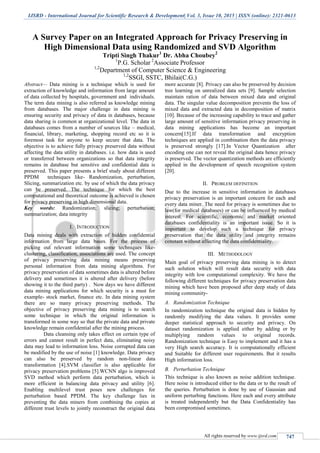 IJSRD - International Journal for Scientific Research & Development| Vol. 3, Issue 10, 2015 | ISSN (online): 2321-0613
All rights reserved by www.ijsrd.com 747
A Survey Paper on an Integrated Approach for Privacy Preserving in
High Dimensional Data using Randomized and SVD Algorithm
Tripti Singh Thakur1
Dr. Abha Choubey2
1
P.G. Scholar 2
Associate Professor
1,2
Department of Computer Science & Engineering
1,2
SSGI, SSTC, Bhilai(C.G.)
Abstract— Data mining is a technique which is used for
extraction of knowledge and information from large amount
of data collected by hospitals, government and individuals.
The term data mining is also referred as knowledge mining
from databases. The major challenge in data mining is
ensuring security and privacy of data in databases, because
data sharing is common at organizational level. The data in
databases comes from a number of sources like – medical,
financial, library, marketing, shopping record etc so it is
foremost task for anyone to keep secure that data. The
objective is to achieve fully privacy preserved data without
affecting the data utility in databases. i.e. how data is used
or transferred between organizations so that data integrity
remains in database but sensitive and confidential data is
preserved. This paper presents a brief study about different
PPDM techniques like- Randomization, perturbation,
Slicing, summarization etc. by use of which the data privacy
can be preserved. The technique for which the best
computational and theoretical outcome is achieved is chosen
for privacy preserving in high dimensional data.
Key words: Randomization; slicing; perturbation;
summarization; data integrity
I. INTRODUCTION
Data mining deals with extraction of hidden confidential
information from large data bases. For the process of
picking out relevant information some techniques like-
clustering, classification, associations are used. The concept
of privacy preserving data mining means preserving
personal information from data mining algorithms. For
privacy preservation of data sometimes data is altered before
delivery and sometimes it is altered after delivery (before
showing it to the third party) . Now days we have different
data mining applications for which security is a must for
example- stock market, finance etc. In data mining system
there are so many privacy preserving methods. The
objective of privacy preserving data mining is to search
some technique in which the original information is
transformed in some way so that the private data and private
knowledge remain confidential after the mining process.
Data cleansing only takes effect on certain type of
errors and cannot result in perfect data, eliminating noisy
data may lead to information loss. Noise corrupted data can
be modified by the use of noise [1] knowledge. Data privacy
can also be preserved by random non-linear data
transformation [4].SVM classifier is also applicable for
privacy preservation problems [5].WCNN algo is improved
SVD method which perform data perturbation, which is
more efficient in balancing data privacy and utility [6].
Enabling multilevel trust poses new challenges for
perturbation based PPDM. The key challenge lies in
preventing the data miners from combining the copies at
different trust levels to jointly reconstruct the original data
more accurate [8]. Privacy can also be preserved by decision
tree learning on unrealized data sets [9]. Sample selection
maintain ration of data between mixed data and original
data. The singular value decomposition prevents the loss of
mixed data and extracted data in decomposition of matrix
[10]. Because of the increasing capability to trace and gather
large amount of sensitive information privacy preserving in
data mining applications has become an important
concern[15].If data transformation and encryption
techniques are applied in combination then the data privacy
is preserved strongly [17].In Vector Quantization after
encoding one can not reveal the original data hence privacy
is preserved. The vector quantization methods are efficiently
applied in the development of speech recognition system
[20].
II. PROBLEM DEFINITION
Due to the increase in sensitive information in databases
privacy preservation is an important concern for each and
every data miner. The need for privacy is sometimes due to
law(for medical databases) or can be influenced by medical
interest. For scientific, economic and market oriented
databases confidentiality is an important issue. So it is
important to develop such a technique for privacy
preservation that the data utility and integrity remains
constant without affecting the data confidentiality.
III. METHODOLOGY
Main goal of privacy preserving data mining is to detect
such solution which will result data security with data
integrity with low computational complexity. We have the
following different techniques for privacy preservation data
mining which have been proposed after deep study of data
mining community-
A. Randomization Technique
In randomization technique the original data is hidden by
randomly modifying the data values. It provides some
deeper statistical approach to security and privacy. On
dataset randomization is applied either by adding or by
multiplying random values to original records.
Randomization technique is Easy to implement and it has a
very High search accuracy. It is computationally efficient
and Suitable for different user requirements. But it results
High information loss.
B. Perturbation Technique
This technique is also known as noise addition technique.
Here noise is introduced either to the data or to the result of
the queries. Perturbation is done by use of Gaussian and
uniform perturbing functions. Here each and every attribute
is treated independently but the Data Confidentiality has
been compromised sometimes.
 