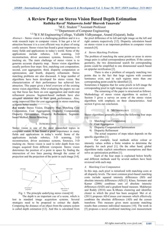 IJSRD - International Journal for Scientific Research & Development| Vol. 3, Issue 10, 2015 | ISSN (online): 2321-0613
All rights reserved by www.ijsrd.com 1105
A Review Paper on Stereo Vision Based Depth Estimation
Radhika Raval1 Mahasweta Joshi2 Bhavesh Tanawala3
1
M.E. Student 2,3
Assistant Professor
1,2,3
Department of Computer Engineering
1,2,3
B.V.M Engineering College, Vallabh Vidhyanagar, Anand (Gujarat), India
Abstract— Stereo vision is a challenging problem and it is a
wide research topic in computer vision. It has got a lot of
attraction because it is a cost efficient way in place of using
costly sensors. Stereo vision has found a great importance in
many fields and applications in today’s world. Some of the
applications include robotics, 3-D scanning, 3-D
reconstruction, driver assistance systems, forensics, 3-D
tracking etc. The main challenge of stereo vision is to
generate accurate disparity map. Stereo vision algorithms
usually perform four steps: first, matching cost computation;
second, cost aggregation; third, disparity computation or
optimization; and fourth, disparity refinement. Stereo
matching problems are also discussed. A large number of
algorithms have been developed for stereo vision. But
characterization of their performance has achieved less
attraction. This paper gives a brief overview of the existing
stereo vision algorithms. After evaluating the papers we can
say that focus has been on cost aggregation and multi-step
refinement process. Segment-based methods have also
attracted attention due to their good performance. Also,
using improved filter for cost aggregation in stereo matching
achieves better results.
Key words: Stereo Vision, Disparity Map, Matching Cost
Computation, Cost Aggregation, Disparity Computation,
Disparity Optimization, Disparity Refinement, Segment-
based Method, Stereo Matching
I. INTRODUCTION
Stereo vision is one of the most researched topics in
computer vision. It has found a great importance in many
fields and applications in today’s world. Some of the
applications include robotics, 3-D scanning, 3-D
reconstruction, driver assistance systems, forensics, 3-D
tracking etc. Stereo vision is used to infer depth from two
images acquired from different viewpoint. Stereo vision
determines the position of a point in space by finding the
intersection of two lines passing through the center of
projection and the projection of the point in each image [14].
Fig. 1: The principle underlying stereo vision[14]
The depth is an important cue of a scene, which is
lost in standard image acquisition systems. Several
strategies need to be proposed to extract the depth.
Computing the distance of an object from the camera system
is called depth estimation [12]. And this is calculated from
the pixel difference of its left and right image on the left and
right camera respectively [12]. Disparity calculation based
on stereo vision is an important problem in computer vision
research [4].
A. Stereo Matching Problems
The problem of matching the same points or areas in stereo
image pairs is called correspondence problem. If the camera
geometry, the two dimensional search for corresponding
points could be simplified to one dimensional search based
on epipolar rectification [2].
There is also a problem of uniquely matching two
points due to the fact that large regions with constant
luminance exist, and in such regions more than one
corresponding point could be identified [2].
Sometimes it happens that for some pixels in left image the
corresponding pixel in right image does not even exist.
The remaining of the paper is structured as follows:
Methodology of stereo vision algorithms in section 2.
Section 3 gives a survey on some of the stereo vision
algorithms with emphasis on their characteristics. And
section 4 gives our conclusion.
II. METHODOLOGY
Stereo algorithms generally perform the following four steps
[1]:
1) Matching Cost Computation
2) Cost Aggregation
3) Disparity Computation/Optimization
4) Disparity Refinement
The actual sequence of steps taken depends on the
specific algorithm [1].
For example, local methods utilize colour or
intensity values within a finite window to determine the
disparity for each pixel [1]. On the other hand, global
algorithms make explicit smoothness assumptions and then
solve an optimization problem [1].
Each of the four steps is explained below briefly
and different methods used by several authors have been
reviewed with each step.
A. Matching Cost Computation
In this step, each pixel is initialized with matching costs at
all disparity levels. The most common pixel-based matching
costs include squared intensity differences (SD) and
absolute intensity differences (AD) [1]. Klaus, Sormann and
Kamer (2006) combines sum of absolute intensity
differences (SAD) and a gradient based measure. Mukherjee
and Reddy (2014) uses K-Means clustering and identifies
cluster to which the pixel has been assigned. Mei et al.
(2011) proposes AD-Census cost measure which effectively
combines the absolute differences (AD) and the census
transform. This measure gives more accurate matching
results than common individual measures [10]. The work in
[5] proposes a novel combined matching cost measurement
 