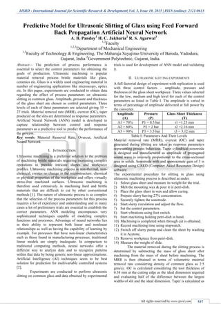 IJSRD - International Journal for Scientific Research & Development| Vol. 3, Issue 10, 2015 | ISSN (online): 2321-0613
All rights reserved by www.ijsrd.com 537
Predictive Model for Ultrasonic Slitting of Glass using Feed Forward
Back Propagation Artificial Neural Network
A. B. Pandey1
H. C. Jakharia2
R. S. Agarwal3
1,3
Faculty
1,2,3
Department of Mechanical Engineering
1,3
Faculty of Technology & Engineering, The Maharaja Sayajirao University of Baroda, Vadodara,
Gujarat, India 2
Government Polytechnic, Gujarat, India.
Abstract— The prediction of process performance is
essential to select the control parameters for obtaining the
goals of production. Ultrasonic machining is popular
material removal process brittle materials like glass,
ceramics etc. Glass is a widely used engineering material in
number of engineering applications like microscopy, optics
etc. In this paper, experiments are conducted to obtain data
regarding the effect of process parameters on ultrasonic
slitting in common glass. Amplitude, pressure and thickness
of the glass sheet are chosen as control parameters. Three
levels of each of these parameters are selected giving 33 =
27 trials. Material removal rate (MRR), overcut (OC), taper
produced on the slits are determined as response parameters.
Artificial Neural Network (ANN) model is developed to
capture relationship between control and response
parameters as a predictive tool to predict the performance of
the process.
Key words: Material Removal Rate, Overcut, Artificial
Neural Network
I. INTRODUCTION
Ultrasonic machining is a preferred solution to the problem
of machining brittle materials requiring increasing complex
operations to provide intricate shapes and workpiece
profiles. Ultrasonic machining process is non-thermal, non-
chemical, creates no change in the microstructure, chemical
or physical properties of the workpiece and offers virtually
stress-free machined surfaces. Ultrasonic machining is
therefore used extensively in machining hard and brittle
materials that are difficult to cut by other conventional
methods [1]. The nature of ultrasonic process is so complex
that the selection of the process parameters for this process
requires a lot of experience and understanding and in many
cases a lot of preliminary trials are essential to establish the
correct parameters. ANN modeling encompasses very
sophisticated techniques capable of modeling complex
functions and processes. Advantage of neural networks lies
in their ability to represent both linear and nonlinear
relationships as well as having the capability of learning by
example. For processes that have non-linear characteristics
such as those found in manufacturing processes, traditional
linear models are simply inadequate. In comparison to
traditional computing methods, neural networks offer a
different way to analyze data and to recognize patterns
within that data by being generic non-linear approximations.
Artificial Intelligence (AI) techniques seem to be best
solution for prediction for multivariable controlled systems
[2].
Experiments are conducted to perform ultrasonic
slitting on common glass and data obtained by experimental
trials is used for development of ANN model and validating
it.
II. ULTRASONIC SLITTING EXPERIMENTS
A full factorial design of experiment with replication is used
with three control factors – amplitude, pressure and
thickness of the glass sheet workpiece. Three values selected
for the low, medium and high level for each of the control
parameters as listed in Table I. The amplitude is varied in
terms of percentage of amplitude delivered at full power by
the converter.
Amplitude
(A)
Pressure
(P)
Glass Sheet Thickness
(T)
A1 = 70% P1 = 0.5 bar t1 =1.23 mm
A2 = 80% P2 = 2 bar t2 =2.16 mm
A3 = 90% P3 = 3.5 bar t3 = 3.12 mm
Table I: Parameters And Their Levels
Material removal rate (MRR), overcut (OC) and taper
generated during slitting are taken as response parameters
representing process behaviour. Taper cylindrical sonotrode
is designed and manufactured as amplitude of propagated
sound wave is inversely proportional to the cross-sectional
area in solids. Sonotrode with and approximate gain of 3 is
designed using CARD (Computer Aided Resonator Design)
software.
The experimental procedure for slitting in glass using
ultrasonic machining process is described as under.
1) Select glass sheet and measure its weight for the trial.
2) Melt the mounting wax & pour it in petri-dish.
3) Place the glass sheet in wax and allow curing.
4) Prepare slurry having 27% concentration.
5) Securely tighten the sonotrode.
6) Start slurry circulation and adjust the flow.
7) Set the control parameters.
8) Start vibrations using foot switch.
9) Start machining holding petri-dish in hand.
10) Machining is completed when through cut is obtained.
11) Record machining time using stopwatch.
12) Switch off slurry pump and clean the sheet by washing
it in Acetone.
13) Remove workpiece from petri-dish.
14) Measure the weight of slide.
The material removed during the slitting process is
determined by subtracting the mass of glass sheet after
machining from the mass of sheet before machining. The
MRR is then obtained in terms of volumetric material
removal rate considering density of common glass as 2.5
gms/cc. OC is calculated considering the tool thickness of
0.38 mm at the cutting edge as the ideal dimension required
and evaluating half of the difference between the largest
widths of slit and the ideal dimension. Taper is calculated as
 