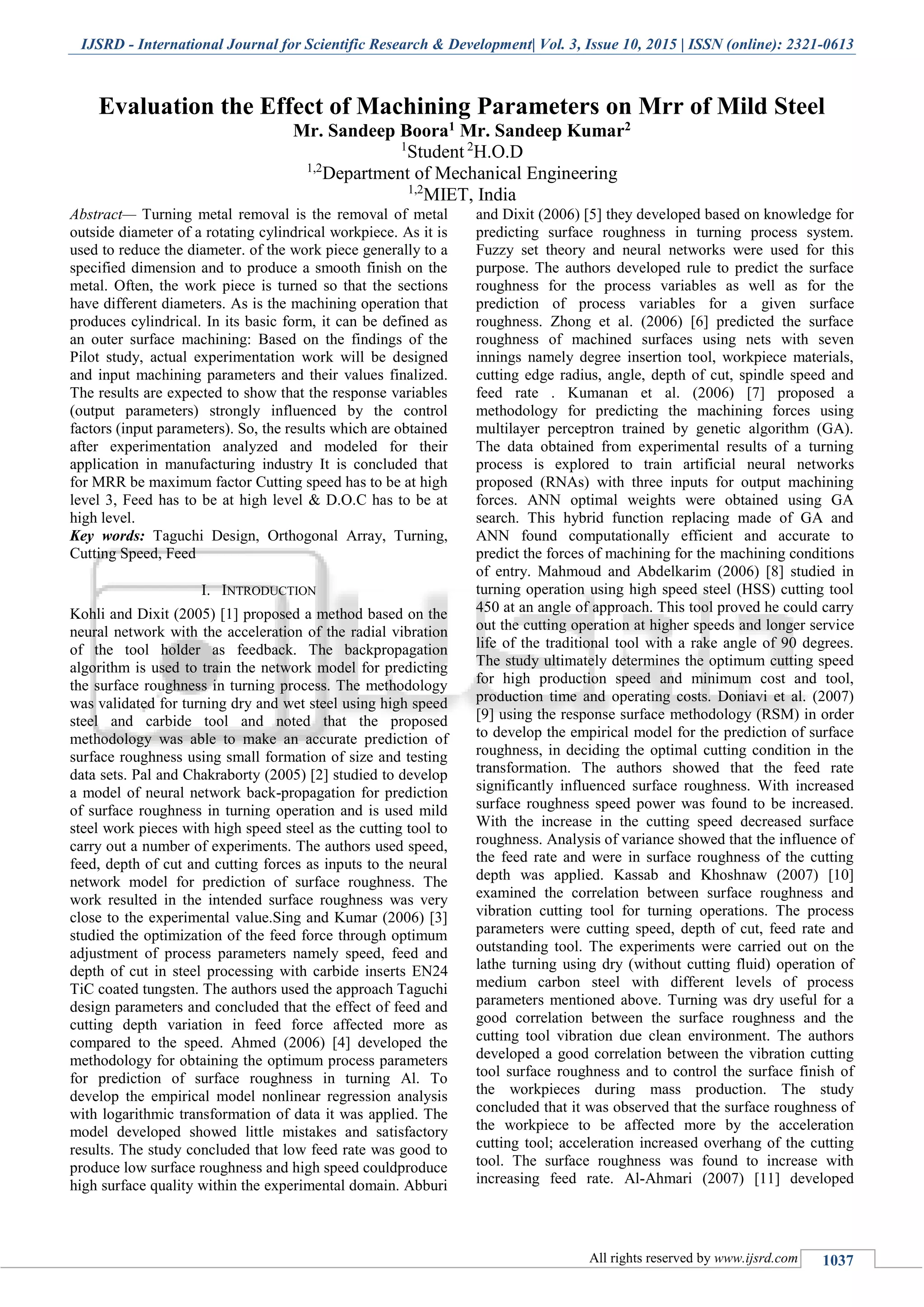 IJSRD - International Journal for Scientific Research & Development| Vol. 3, Issue 10, 2015 | ISSN (online): 2321-0613
All rights reserved by www.ijsrd.com 1037
Evaluation the Effect of Machining Parameters on Mrr of Mild Steel
Mr. Sandeep Boora1 Mr. Sandeep Kumar2
1
Student 2
H.O.D
1,2
Department of Mechanical Engineering
1,2
MIET, India
Abstract— Turning metal removal is the removal of metal
outside diameter of a rotating cylindrical workpiece. As it is
used to reduce the diameter. of the work piece generally to a
specified dimension and to produce a smooth finish on the
metal. Often, the work piece is turned so that the sections
have different diameters. As is the machining operation that
produces cylindrical. In its basic form, it can be defined as
an outer surface machining: Based on the findings of the
Pilot study, actual experimentation work will be designed
and input machining parameters and their values finalized.
The results are expected to show that the response variables
(output parameters) strongly influenced by the control
factors (input parameters). So, the results which are obtained
after experimentation analyzed and modeled for their
application in manufacturing industry It is concluded that
for MRR be maximum factor Cutting speed has to be at high
level 3, Feed has to be at high level & D.O.C has to be at
high level.
Key words: Taguchi Design, Orthogonal Array, Turning,
Cutting Speed, Feed
I. INTRODUCTION
Kohli and Dixit (2005) [1] proposed a method based on the
neural network with the acceleration of the radial vibration
of the tool holder as feedback. The backpropagation
algorithm is used to train the network model for predicting
the surface roughness in turning process. The methodology
was validated for turning dry and wet steel using high speed
steel and carbide tool and noted that the proposed
methodology was able to make an accurate prediction of
surface roughness using small formation of size and testing
data sets. Pal and Chakraborty (2005) [2] studied to develop
a model of neural network back-propagation for prediction
of surface roughness in turning operation and is used mild
steel work pieces with high speed steel as the cutting tool to
carry out a number of experiments. The authors used speed,
feed, depth of cut and cutting forces as inputs to the neural
network model for prediction of surface roughness. The
work resulted in the intended surface roughness was very
close to the experimental value.Sing and Kumar (2006) [3]
studied the optimization of the feed force through optimum
adjustment of process parameters namely speed, feed and
depth of cut in steel processing with carbide inserts EN24
TiC coated tungsten. The authors used the approach Taguchi
design parameters and concluded that the effect of feed and
cutting depth variation in feed force affected more as
compared to the speed. Ahmed (2006) [4] developed the
methodology for obtaining the optimum process parameters
for prediction of surface roughness in turning Al. To
develop the empirical model nonlinear regression analysis
with logarithmic transformation of data it was applied. The
model developed showed little mistakes and satisfactory
results. The study concluded that low feed rate was good to
produce low surface roughness and high speed couldproduce
high surface quality within the experimental domain. Abburi
and Dixit (2006) [5] they developed based on knowledge for
predicting surface roughness in turning process system.
Fuzzy set theory and neural networks were used for this
purpose. The authors developed rule to predict the surface
roughness for the process variables as well as for the
prediction of process variables for a given surface
roughness. Zhong et al. (2006) [6] predicted the surface
roughness of machined surfaces using nets with seven
innings namely degree insertion tool, workpiece materials,
cutting edge radius, angle, depth of cut, spindle speed and
feed rate . Kumanan et al. (2006) [7] proposed a
methodology for predicting the machining forces using
multilayer perceptron trained by genetic algorithm (GA).
The data obtained from experimental results of a turning
process is explored to train artificial neural networks
proposed (RNAs) with three inputs for output machining
forces. ANN optimal weights were obtained using GA
search. This hybrid function replacing made of GA and
ANN found computationally efficient and accurate to
predict the forces of machining for the machining conditions
of entry. Mahmoud and Abdelkarim (2006) [8] studied in
turning operation using high speed steel (HSS) cutting tool
450 at an angle of approach. This tool proved he could carry
out the cutting operation at higher speeds and longer service
life of the traditional tool with a rake angle of 90 degrees.
The study ultimately determines the optimum cutting speed
for high production speed and minimum cost and tool,
production time and operating costs. Doniavi et al. (2007)
[9] using the response surface methodology (RSM) in order
to develop the empirical model for the prediction of surface
roughness, in deciding the optimal cutting condition in the
transformation. The authors showed that the feed rate
significantly influenced surface roughness. With increased
surface roughness speed power was found to be increased.
With the increase in the cutting speed decreased surface
roughness. Analysis of variance showed that the influence of
the feed rate and were in surface roughness of the cutting
depth was applied. Kassab and Khoshnaw (2007) [10]
examined the correlation between surface roughness and
vibration cutting tool for turning operations. The process
parameters were cutting speed, depth of cut, feed rate and
outstanding tool. The experiments were carried out on the
lathe turning using dry (without cutting fluid) operation of
medium carbon steel with different levels of process
parameters mentioned above. Turning was dry useful for a
good correlation between the surface roughness and the
cutting tool vibration due clean environment. The authors
developed a good correlation between the vibration cutting
tool surface roughness and to control the surface finish of
the workpieces during mass production. The study
concluded that it was observed that the surface roughness of
the workpiece to be affected more by the acceleration
cutting tool; acceleration increased overhang of the cutting
tool. The surface roughness was found to increase with
increasing feed rate. Al-Ahmari (2007) [11] developed
 
