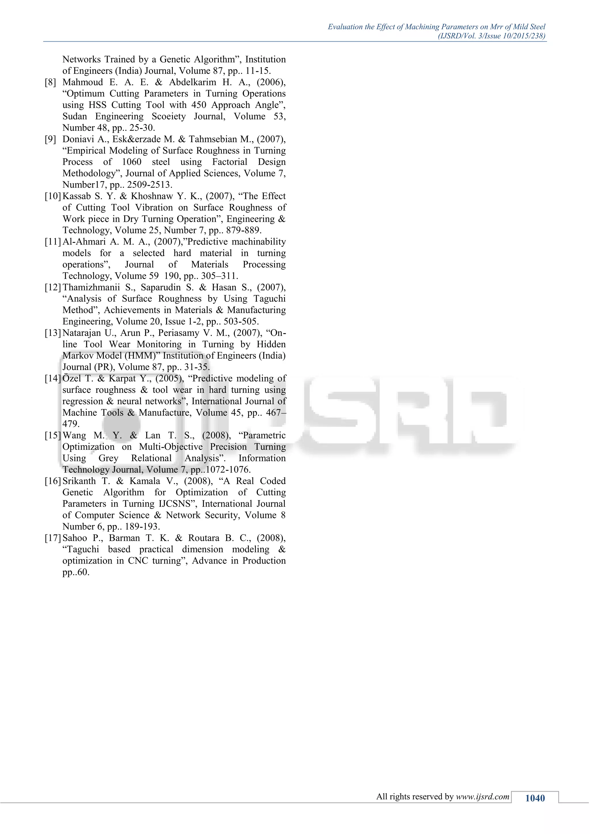 Evaluation the Effect of Machining Parameters on Mrr of Mild Steel
(IJSRD/Vol. 3/Issue 10/2015/238)
All rights reserved by www.ijsrd.com 1040
Networks Trained by a Genetic Algorithm”, Institution
of Engineers (India) Journal, Volume 87, pp.. 11-15.
[8] Mahmoud E. A. E. & Abdelkarim H. A., (2006),
“Optimum Cutting Parameters in Turning Operations
using HSS Cutting Tool with 450 Approach Angle”,
Sudan Engineering Scoeiety Journal, Volume 53,
Number 48, pp.. 25-30.
[9] Doniavi A., Esk&erzade M. & Tahmsebian M., (2007),
“Empirical Modeling of Surface Roughness in Turning
Process of 1060 steel using Factorial Design
Methodology”, Journal of Applied Sciences, Volume 7,
Number17, pp.. 2509-2513.
[10]Kassab S. Y. & Khoshnaw Y. K., (2007), “The Effect
of Cutting Tool Vibration on Surface Roughness of
Work piece in Dry Turning Operation”, Engineering &
Technology, Volume 25, Number 7, pp.. 879-889.
[11]Al-Ahmari A. M. A., (2007),”Predictive machinability
models for a selected hard material in turning
operations”, Journal of Materials Processing
Technology, Volume 59 190, pp.. 305–311.
[12]Thamizhmanii S., Saparudin S. & Hasan S., (2007),
“Analysis of Surface Roughness by Using Taguchi
Method”, Achievements in Materials & Manufacturing
Engineering, Volume 20, Issue 1-2, pp.. 503-505.
[13]Natarajan U., Arun P., Periasamy V. M., (2007), “On-
line Tool Wear Monitoring in Turning by Hidden
Markov Model (HMM)” Institution of Engineers (India)
Journal (PR), Volume 87, pp.. 31-35.
[14]Özel T. & Karpat Y., (2005), “Predictive modeling of
surface roughness & tool wear in hard turning using
regression & neural networks”, International Journal of
Machine Tools & Manufacture, Volume 45, pp.. 467–
479.
[15]Wang M. Y. & Lan T. S., (2008), “Parametric
Optimization on Multi-Objective Precision Turning
Using Grey Relational Analysis”. Information
Technology Journal, Volume 7, pp..1072-1076.
[16]Srikanth T. & Kamala V., (2008), “A Real Coded
Genetic Algorithm for Optimization of Cutting
Parameters in Turning IJCSNS”, International Journal
of Computer Science & Network Security, Volume 8
Number 6, pp.. 189-193.
[17]Sahoo P., Barman T. K. & Routara B. C., (2008),
“Taguchi based practical dimension modeling &
optimization in CNC turning”, Advance in Production
pp..60.
 