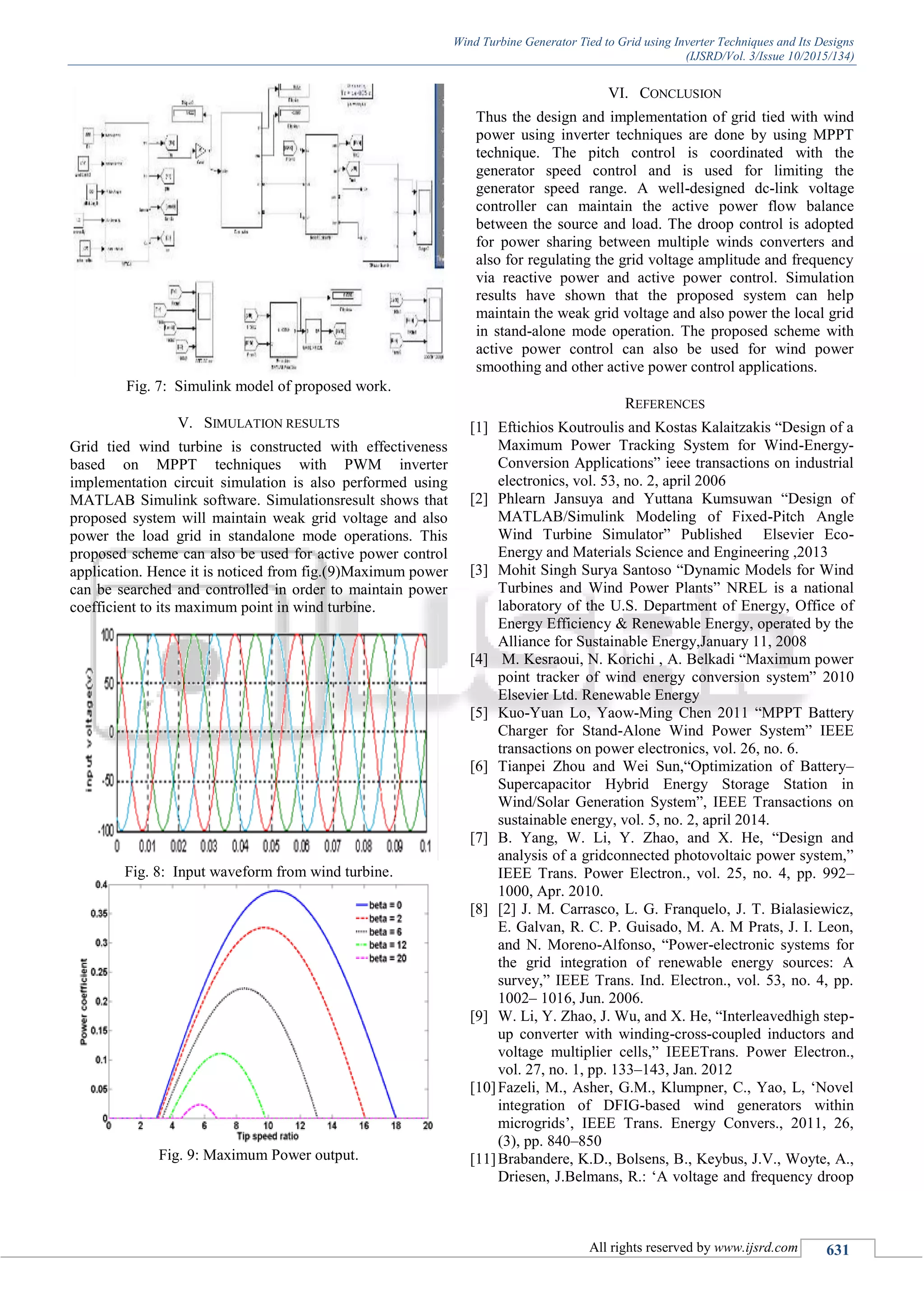 Wind Turbine Generator Tied to Grid using Inverter Techniques and Its Designs
(IJSRD/Vol. 3/Issue 10/2015/134)
All rights reserved by www.ijsrd.com 631
Fig. 7: Simulink model of proposed work.
V. SIMULATION RESULTS
Grid tied wind turbine is constructed with effectiveness
based on MPPT techniques with PWM inverter
implementation circuit simulation is also performed using
MATLAB Simulink software. Simulationsresult shows that
proposed system will maintain weak grid voltage and also
power the load grid in standalone mode operations. This
proposed scheme can also be used for active power control
application. Hence it is noticed from fig.(9)Maximum power
can be searched and controlled in order to maintain power
coefficient to its maximum point in wind turbine.
Fig. 8: Input waveform from wind turbine.
Fig. 9: Maximum Power output.
VI. CONCLUSION
Thus the design and implementation of grid tied with wind
power using inverter techniques are done by using MPPT
technique. The pitch control is coordinated with the
generator speed control and is used for limiting the
generator speed range. A well-designed dc-link voltage
controller can maintain the active power flow balance
between the source and load. The droop control is adopted
for power sharing between multiple winds converters and
also for regulating the grid voltage amplitude and frequency
via reactive power and active power control. Simulation
results have shown that the proposed system can help
maintain the weak grid voltage and also power the local grid
in stand-alone mode operation. The proposed scheme with
active power control can also be used for wind power
smoothing and other active power control applications.
REFERENCES
[1] Eftichios Koutroulis and Kostas Kalaitzakis “Design of a
Maximum Power Tracking System for Wind-Energy-
Conversion Applications” ieee transactions on industrial
electronics, vol. 53, no. 2, april 2006
[2] Phlearn Jansuya and Yuttana Kumsuwan “Design of
MATLAB/Simulink Modeling of Fixed-Pitch Angle
Wind Turbine Simulator” Published Elsevier Eco-
Energy and Materials Science and Engineering ,2013
[3] Mohit Singh Surya Santoso “Dynamic Models for Wind
Turbines and Wind Power Plants” NREL is a national
laboratory of the U.S. Department of Energy, Office of
Energy Efficiency & Renewable Energy, operated by the
Alliance for Sustainable Energy,January 11, 2008
[4] M. Kesraoui, N. Korichi , A. Belkadi “Maximum power
point tracker of wind energy conversion system” 2010
Elsevier Ltd. Renewable Energy
[5] Kuo-Yuan Lo, Yaow-Ming Chen 2011 “MPPT Battery
Charger for Stand-Alone Wind Power System” IEEE
transactions on power electronics, vol. 26, no. 6.
[6] Tianpei Zhou and Wei Sun,“Optimization of Battery–
Supercapacitor Hybrid Energy Storage Station in
Wind/Solar Generation System”, IEEE Transactions on
sustainable energy, vol. 5, no. 2, april 2014.
[7] B. Yang, W. Li, Y. Zhao, and X. He, “Design and
analysis of a gridconnected photovoltaic power system,”
IEEE Trans. Power Electron., vol. 25, no. 4, pp. 992–
1000, Apr. 2010.
[8] [2] J. M. Carrasco, L. G. Franquelo, J. T. Bialasiewicz,
E. Galvan, R. C. P. Guisado, M. A. M Prats, J. I. Leon,
and N. Moreno-Alfonso, “Power-electronic systems for
the grid integration of renewable energy sources: A
survey,” IEEE Trans. Ind. Electron., vol. 53, no. 4, pp.
1002– 1016, Jun. 2006.
[9] W. Li, Y. Zhao, J. Wu, and X. He, “Interleavedhigh step-
up converter with winding-cross-coupled inductors and
voltage multiplier cells,” IEEETrans. Power Electron.,
vol. 27, no. 1, pp. 133–143, Jan. 2012
[10]Fazeli, M., Asher, G.M., Klumpner, C., Yao, L, „Novel
integration of DFIG-based wind generators within
microgrids‟, IEEE Trans. Energy Convers., 2011, 26,
(3), pp. 840–850
[11]Brabandere, K.D., Bolsens, B., Keybus, J.V., Woyte, A.,
Driesen, J.Belmans, R.: „A voltage and frequency droop
 