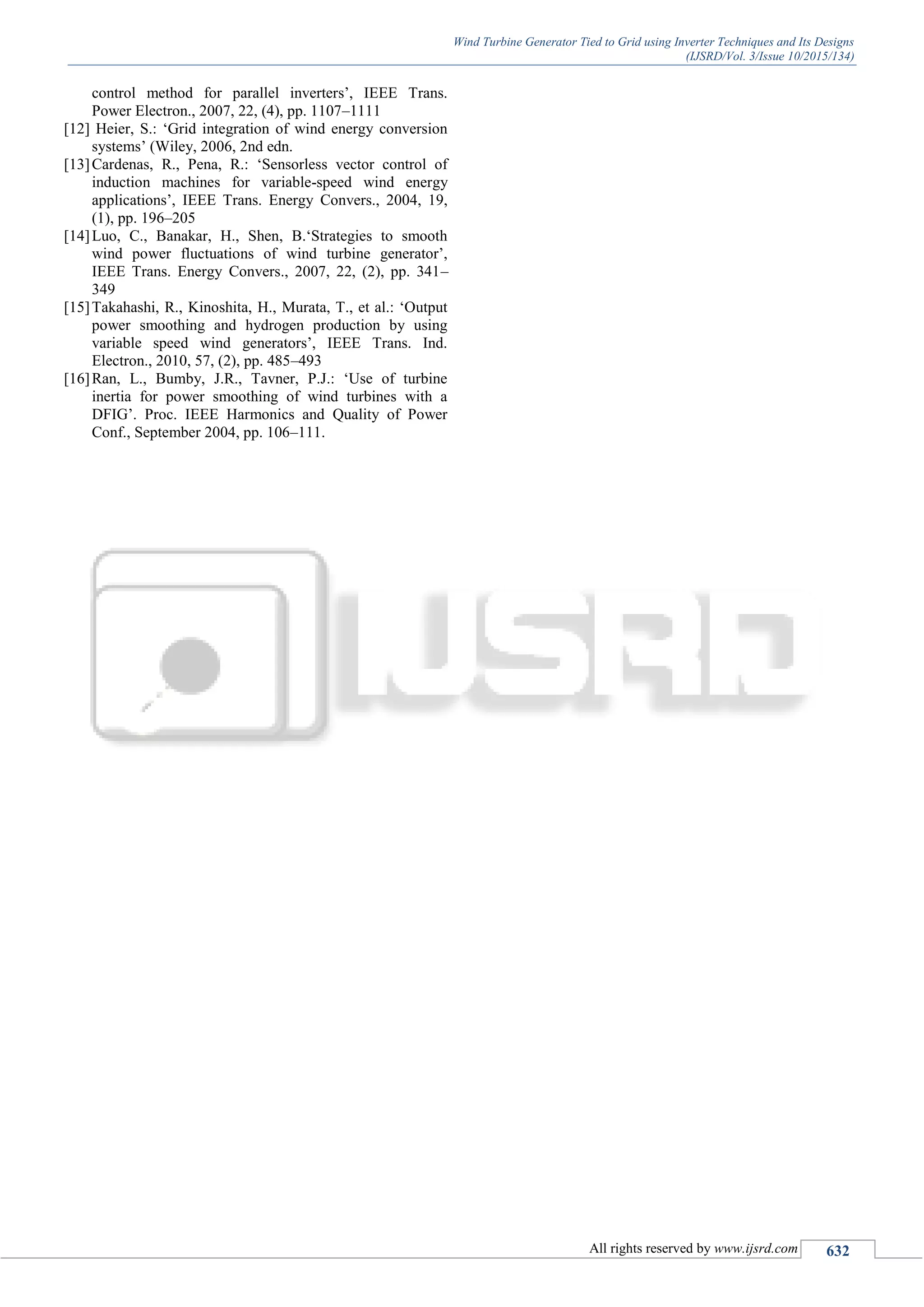 Wind Turbine Generator Tied to Grid using Inverter Techniques and Its Designs
(IJSRD/Vol. 3/Issue 10/2015/134)
All rights reserved by www.ijsrd.com 632
control method for parallel inverters‟, IEEE Trans.
Power Electron., 2007, 22, (4), pp. 1107–1111
[12] Heier, S.: „Grid integration of wind energy conversion
systems‟ (Wiley, 2006, 2nd edn.
[13]Cardenas, R., Pena, R.: „Sensorless vector control of
induction machines for variable-speed wind energy
applications‟, IEEE Trans. Energy Convers., 2004, 19,
(1), pp. 196–205
[14]Luo, C., Banakar, H., Shen, B.„Strategies to smooth
wind power fluctuations of wind turbine generator‟,
IEEE Trans. Energy Convers., 2007, 22, (2), pp. 341–
349
[15]Takahashi, R., Kinoshita, H., Murata, T., et al.: „Output
power smoothing and hydrogen production by using
variable speed wind generators‟, IEEE Trans. Ind.
Electron., 2010, 57, (2), pp. 485–493
[16]Ran, L., Bumby, J.R., Tavner, P.J.: „Use of turbine
inertia for power smoothing of wind turbines with a
DFIG‟. Proc. IEEE Harmonics and Quality of Power
Conf., September 2004, pp. 106–111.
 