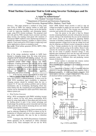 IJSRD - International Journal for Scientific Research & Development| Vol. 3, Issue 10, 2015 | ISSN (online): 2321-0613
All rights reserved by www.ijsrd.com 629
Wind Turbine Generator Tied to Grid using Inverter Techniques and Its
Designs
A. Sajini1
R. Sathish Kumar2
1
P.G. Student 2
Assistant Professor
1,2
Department of Electrical and Electronics Engineering
1,2
Anna University, Regional Office, Madurai, Tamil Nadu
Abstract— This paper proposes a method of using small
sizes WTG of 300W low capacity turbine in small grid
channel with inverter techniques. Power can be fed directly
to grid by improving durability and eliminating battery
usage, using WTG inverter technique. The proposed wind
tied with grid by PMG includes boost converter and three
phase inverter. For tracking wind speed with variations of
wind power MPPT method is used. Interleaving technique is
adopted for different frequency variables to improve power
capacity. Final result proves WTG helps in improving wind
power application as shown in simulation result.
Key words: Wind turbine generator (WTG), MPPT, PMG,
Boost converter
I. INTRODUCTION
One of the energy production methods to fulfill basic
demand is changing energy form. By using wind power,
efficiency can be increased with adaptive methods. The aim
of this work is to design and implement the hybrid energy
conversion system under simple inverter and MPPT
techniques. Coupling generators tied with the grid by using
converters to convert power in wind turbine which shows
variation in availability of power that can be contributed to
grid stability. This stability of grid depends on different
strategy of availability, compatibility, capability,
functionality and system reliability.
It has become attend to install WTG in larger size
in order to produce Mega Watt Power (3, 5). In smaller
areas, size of WTG is reduced purposely. It shows even for
300W WTG installation space availability is important.
Charging systems should be included when the size is
reduced (7). IT may also produce problem such as battery
maintenance, due to overheating, discharging which may
reduce battery life. By considering all such problems battery
systems can be eliminated for small sized WTG which also
reduces system cost.
A. Wind Turbine Generator
InFig1. WTG accompanied with PMSG including inverter
model is shown. In Fig 1a[5] shows conversation WTG
power by using single phase or three phase grid tied inverter
for feeding power to grid. It has certain advantage and
disadvantage like producing current sinusoidal and lowering
torque pulse this may result in increasing device cost which
includes cost of power switches.
If the voltage has tostep up, boost converters can be
used by reducing complexity of WTG as shown in Fig 1b.
Production of vibration and noise is also a demerit but cost
may reduce significantly, this may be due to distortion
current.
Techniques like DCM (Discontinuous Conduction
Mode) operation can be employed to reduce distortion
current [9,10]. These techniques will not suit for WTG
below 300W flyback based inverter is used to step up
voltage level higher to supply for rear inverter. This flyback
inverter is shown in Fig 2. This inverter uses both boost
converter and rectifier for converting WTG power.
Now the power to the grid is feed by flyback
inverter containing flyback converter with polarity inversion
circuits. Owing to the transformer the size can be minimized
and switch current can be reduced by operating flyback
converter in boundary conduction mode (BCM). In order to
maintain generator voltage level at step up voltage level and
also for reducing cost flyback inverter is proposed as shown
in Fig 2. Energy production by the wind turbine depends
upon the wind velocity acting on the turbine. Hence it only
converts the mechanical energy into electrical energy. But
they do not create or produce electrical energy; it only
depends upon mechanical force turn the rotor and electrical
demand that is load placed on generator. This proves why
generator comes in different sizes and producing various
amount of electricity.
Linear motion is converted into rotatory motion
which directly pushes against blades of turbines.
When it pushes harder generations of electricity is increased
by WTG.
According to Faraday‟s law of magnetic induction
whenever a electron flows on electric coil magnetic field is
produced around it, in same way when a magnetic field
moves past a wire coil, voltage is induced in it. This shows
all electrical turbine worksbecause of this effect.
Fig. 1: WTG with Inverter
Fig. 2: WTG with PMSG.
 