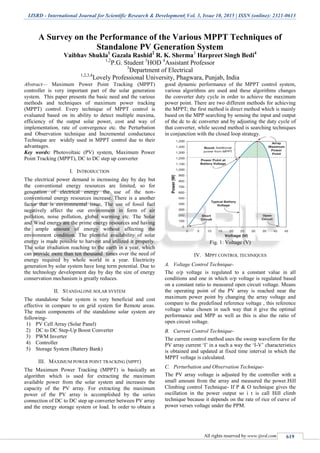 IJSRD - International Journal for Scientific Research & Development| Vol. 3, Issue 10, 2015 | ISSN (online): 2321-0613
All rights reserved by www.ijsrd.com 619
A Survey on the Performance of the Various MPPT Techniques of
Standalone PV Generation System
Vaibhav Shukla1
Gazala Rashid2
R. K. Sherma3
Harpreet Singh Bedi4
1,2
P.G. Student 3
HOD 4
Assistant Professor
3
Department of Electrical
1,2,3,4
Lovely Professional University, Phagwara, Punjab, India
Abstract— Maximum Power Point Tracking (MPPT)
controller is very important part of the solar generation
system. This paper presents the basic need and the various
methods and techniques of maximum power tracking
(MPPT) control. Every technique of MPPT control is
evaluated based on its ability to detect multiple maxima,
efficiency of the output solar power, cost and way of
implementation, rate of convergence etc. the Perturbation
and Observation technique and Incremental conductance
Technique are widely used in MPPT control due to their
advantages.
Key words: Photovoltaic (PV) system, Maximum Power
Point Tracking (MPPT), DC to DC step up converter
I. INTRODUCTION
The electrical power demand is increasing day by day but
the conventional energy resources are limited, so for
generation of electrical energy the use of the non-
conventional energy resources increase. There is a another
factor that is environmental issue, The use of fossil fuel
negatively affect the our environment in form of air
pollution, noise pollution, global warming etc. The Solar
and Wind energy are the prime energy resources and having
the ample amount of energy without affecting the
environment condition. The plentiful availability of solar
energy is made possible to harvest and utilized it properly.
The solar irradiation reaching to the earth in a year, which
can provide more than ten thousand times over the need of
energy required by whole world in a year. Electricity
generation by solar system have long term potential. Due to
the technology development day by day the size of energy
conservation mechanism is greatly reduces.
II. STANDALONE SOLAR SYSTEM
The standalone Solar system is very beneficial and cost
effective in compare to on grid system for Remote areas.
The main components of the standalone solar system are
following-
1) PV Cell Array (Solar Panel)
2) DC to DC Step-Up Boost Converter
3) PWM Inverter
4) Controller
5) Storage System (Battery Bank)
III. MAXIMUM POWER POINT TRACKING (MPPT)
The Maximum Power Tracking (MPPT) is basically an
algorithm which is used for extracting the maximum
available power from the solar system and increases the
capacity of the PV array. For extracting the maximum
power of the PV array is accomplished by the series
connection of DC to DC step up converter between PV array
and the energy storage system or load. In order to obtain a
good dynamic performance of the MPPT control system,
various algorithms are used and these algorithms changes
the converter duty cycle in order to achieve the maximum
power point. There are two different methods for achieving
the MPPT; the first method is direct method which is mainly
based on the MPP searching by sensing the input and output
of the dc to dc converter and by adjusting the duty cycle of
that converter, while second method is searching techniques
in conjunction with the closed loop strategy.
Fig. 1: Voltage (V)
IV. MPPT CONTROL TECHNIQUES
A. Voltage Control Technique-
The o/p voltage is regulated to a constant value in all
conditions and one in which o/p voltage is regulated based
on a constant ratio to measured open circuit voltage. Means
the operating point of the PV array is reached near the
maximum power point by changing the array voltage and
compare to the predefined reference voltage , this reference
voltage value chosen in such way that it give the optimal
performance and MPP as well as this is also the ratio of
open circuit voltage.
B. Current Control Technique-
The current control method uses the sweep waveform for the
PV array current „I‟ in a such a way the „I-V‟ characteristics
is obtained and updated at fixed time interval in which the
MPPT voltage is calculated.
C. Perturbation and Observation Technique-
The PV array voltage is adjusted by the controller with a
small amount from the array and measured the power.Hill
Climbing control Technique- If P & O technique gives the
oscillation in the power output so i t is call Hill climb
technique because it depends on the rate of rice of curve of
power verses voltage under the PPM.
 
