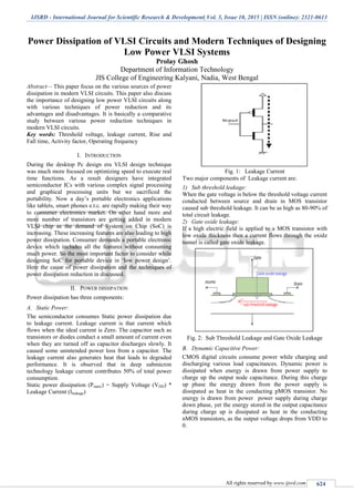 IJSRD - International Journal for Scientific Research & Development| Vol. 3, Issue 10, 2015 | ISSN (online): 2321-0613
All rights reserved by www.ijsrd.com 624
Power Dissipation of VLSI Circuits and Modern Techniques of Designing
Low Power VLSI Systems
Prolay Ghosh
Department of Information Technology
JIS College of Engineering Kalyani, Nadia, West Bengal
Abstract— This paper focus on the various sources of power
dissipation in modern VLSI circuits. This paper also discuss
the importance of designing low power VLSI circuits along
with various techniques of power reduction and its
advantages and disadvantages. It is basically a comparative
study between various power reduction techniques in
modern VLSI circuits.
Key words: Threshold voltage, leakage current, Rise and
Fall time, Activity factor, Operating frequency
I. INTRODUCTION
During the desktop Pc design era VLSI design technique
was much more focused on optimizing speed to execute real
time functions. As a result designers have integrated
semiconductor ICs with various complex signal processing
and graphical processing units but we sacrificed the
portability. Now a day’s portable electronics applications
like tablets, smart phones e.t.c. are rapidly making their way
to consumer electronics market. On other hand more and
more number of transistors are getting added in modern
VLSI chip as the demand of System on Chip (SoC) is
increasing. These increasing features are also leading to high
power dissipation. Consumer demands a portable electronic
device which includes all the features without consuming
much power. So the most important factor to consider while
designing SoC for portable device in ‘low power design’.
Here the cause of power dissipation and the techniques of
power dissipation reduction in discussed.
II. POWER DISSIPATION
Power dissipation has three components:
A. Static Power:
The semiconductor consumes Static power dissipation due
to leakage current. Leakage current is that current which
flows when the ideal current is Zero. The capacitor such as
transistors or diodes conduct a small amount of current even
when they are turned off as capacitor discharges slowly. It
caused some unintended power loss from a capacitor. The
leakage current also generates heat that leads to degraded
performance. It is observed that in deep submicron
technology leakage current contributes 50% of total power
consumption.
Static power dissipation (Pstatic) = Supply Voltage (VDD) *
Leakage Current (Ileakage)
Fig. 1: Leakage Current
Two major components of Leakage current are:
1) Sub threshold leakage:
When the gate voltage is below the threshold voltage current
conducted between source and drain in MOS transistor
caused sub threshold leakage. It can be as high as 80-90% of
total circuit leakage.
2) Gate oxide leakage:
If a high electric field is applied to a MOS transistor with
low oxide thickness then a current flows through the oxide
tunnel is called gate oxide leakage.
Fig. 2: Sub Threshold Leakage and Gate Oxide Leakage
B. Dynamic Capacitive Power:
CMOS digital circuits consume power while charging and
discharging various load capacitances. Dynamic power is
dissipated when energy is drawn from power supply to
charge up the output node capacitance. During this charge
up phase the energy drawn from the power supply is
dissipated as heat in the conducting pMOS transistor. No
energy is drawn from power power supply during charge
down phase, yet the energy stored in the output capacitance
during charge up is dissipated as heat in the conducting
nMOS transistors, as the output voltage drops from VDD to
0.
 