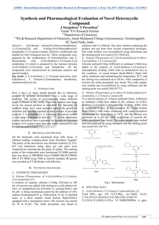 IJSRD - International Journal for Scientific Research & Development| Vol. 3, Issue 10, 2015 | ISSN (online): 2321-0613
All rights reserved by www.ijsrd.com 696
Synthesis and Pharmacological Evaluation of Novel Heterocyclic
Compound
J Sirajudeen1
T Paventhan2
1
Guide 2
P.G Research Scholar
1,2
Department of Chemistry
1,2
PG & Research Department of Chemistry, Jamal Mohamed College (Autonomous), Tiruchirappalli-
20, Tamil Nadu, India
Abstract— 2-[(4-bromo anilino)]-4-chloro-6-morpholino-
1,3,5-triazine[2a] and 4-chloro-N-(4-fluorophenyl)-6-
morpholino-1,3,5-triazin-2-amine [2b]were synthesized and
studied for their biological activity. These compounds were
prepared by the condensation of 4-bromoaniline and 4-
fluoroaniline with 4-(4,6-dichloro-1,3,5-triazin-2-yl)
morpholine [1] which is prepared by the reaction between
2,4,6-trichloro-1,3,5-triazine and morpholine. All the
compounds were characterized by elemental analysis and
spectral studies.
Key words: 2, 4, 6-trichloro-1, 3, 5-triazine derivative, 4-(4,
6-dichloro-1, 3, 5-triazin-2-yl)morpholine, morpholine,
Anitimicrobial activity
I. INTRODUCTION
Now a day’s so many health hazards due to infectious
problem by polluted environment have a wide range of
microbes. The variety of microorganism makes different
types of disease in the world. From this bacteria and fungi
are in the special position in microbial list. Basically all
synthetic drugs have some potential against the growth of
microbes and that was reported at many articles in previous
research. 2, 4, 6-trichloro-1, 3, 5-triazine derivatives exhibit
a wide range of biological activities [1-15]
. So the substituted
triazine derivatives have a potential for against the microbes
because of it contain more than one hetero atoms(O,N) and
halogen atoms(F,Cl,Br)[16-18].
II. MATERIALS AND METHOD
All the chemicals were purchased from Alfa Aesar, A
Johnson malthey company,shore road, Heysham, England.
The purity of the derivatives was checked routinely by TLC
(0.5 mm thickness) using silica gel and spots were
visualized by exposing the dry plates in iodine. The melting
points of the compounds were determined.1
H NMR spectral
data was done in PROBHD 5mm PABBO BB-PULPROG
500.12 FT MHZ using TMS as internal standard. IR spectra
was recorded on FT-IR Bruker with KBr disc.
III. SYNTHETIC PROCEDURES
A. SYNTHETIC PROCEDURES
1) Scheme:1Preparationx of 4-(4,6-dichloro-1,3,5-triazin-
2-yl) morpholine:[1]
A solution of cyanuric chloride (1.844g, 0.01mol) in 100
mL of acetone was added with stirring to a cold solution (0-
5oC) of morpholine(1mL,0.01mol) in acetone(10mL) and
the pH is being maintained neutral by the addition of 10%
sodium bicarbonate(0.85 g, 0.001mol)in 10 ml of distilled
water in a three necked round bottom flask(250mL)
equipped with a mechanical stirrer. The mixture was stirred
for 3h at 0-5oC. The white precipitate was found in
solutions and it is filtered. The clear solution containing the
product was get from slow solvent evaporation technique.
The crude product was recrystallized using chloroform and
the melting point was noted (135-138oC)[2].
2) Scheme:2Preparation of 2-[(4-bromoanilino)]-4-chloro-
6-morpholino-1,3,5-triazine[2a]
4-bromo aniline(0.344g, 0.002mol) in methanol (10mL)was
added to the solution of 4-(4,6-dichloro-1,3,5-triazin-2-
yl)morpholine (0.469g, 0.002 mol) in methanol(10 mL) in
hot condition in round bottom flask(100mL) fitted with
reflux condenser and maintaining the temperature 70 o
C and
the stirring was continued up to 30 hrs. After completion of
reaction the white precipitate was found. The crude sample
was washed and recrystallized by using methanol and the
melting point was noted (284-287 o
C).
3) Scheme:3Preparation of 4-chloro-N-(4-fluorophenyl)-6-
morpholino-1,3,5-triazin-2-amine[2b]
To a stirred solution of 4-fluoro aniline(0.23mL, 0.002mol)
in methanol (10mL)was added to the solution of 4-(4,6-
dichloro-1,3,5-triazin-2-yl)morpholine (0.469g, 0.002 mol)
in methanol(10 mL) in hot condition in round bottom
flask(100mL) with reflux condenser with water circulation
maintaining the temperature at 70 o
C and the stirring was
continued up to 19 hrs. After completion of reaction the
white precipitate was found. The crude sample was washed
and recrystallized by using methanol and the melting point
was noted (261-263 o
C).
Fig.1: Mechanism
B. SPECTRAL DATA
1) 4-(4,6-dichloro-1,3,5-triazin-2-yl)morpholine:[1]
Yield 80%; mp: 138 o
C;FT-IR[v, cm-1
,KBr]: 1615(-
C=N),1072(-C-N),632(-C-Cl),786(-CH),1234(C-O-
C),1581(C-C),2862(-C-CH2). 1
H NMR[500MHz, δ, ppm,
 