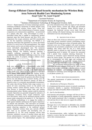IJSRD - International Journal for Scientific Research & Development| Vol. 3, Issue 10, 2015 | ISSN (online): 2321-0613
All rights reserved by www.ijsrd.com 686
Energy-Efficient Cluster-Based Security mechanism for Wireless Body
Area Network Health Care Monitoring System
Deepti Yadav1
Dr. Anand Tripathi2
2
Assistant Professor
1,2
Department of Computer Science & Engineering
1,2
Institute of Information Technology & Management Gwalior, India
Abstract— Rapid expansion of wireless technologies permits
continuous healthcare monitoring of mobile patients using
compact biomedical wireless sensor motes. These tiny
wearable devices –have limited amount of memory, energy,
computation, & communication capabilities – are positioned
on a patient; after that , they self-configure to create a
networked cluster that is capable to continuously monitor
important signs like blood pressure and flow, ECG, core
temperature, the oxygen saturation, and CO2 concentration
(i.e. for the respiration monitoring). The WBAN is an
energizing innovation that guarantees to convey the human
services to a novel level of the personalization. The scaled
down sensors can be worn on body and they can non-rudely
screen individual's physiological state. The numerous
sensors speak with mobile utilizing the remote interfaces
shaping WBAN. The WBANs empower checking a
singular's wellbeing consistently in the free living
conditions, where individual is allowed to direct his or her
day by day action. In propose, design a enhance cluster
based protocol.
Key words: WBAN; Architecture; Performance metric
I. INTRODUCTION
Body area network (BAN), is additionally called Body
sensor network (BSN) and wireless body area network
(WBAN). It is popularly emerging in the health sector for
human health issue. Observations are carried on individual
health issues, when patient enters the healing facility,
specialists and paramedical staff questions him about side
effects and attempt to locate the genuine side effects through
diverse test and delayed stay at doctor's facility, now the
patient is furnished with distinctive sensors, all these are
joined by wires, it is extremely uncomfortable circumstance.
The center idea driving Wireless body range systems is to
uproot all wires associating sensors on the patient and
creating wireless system between sensors. Every one of
these devices is associated without links and without
lessening patient solace. Besides, patient could be observed
remotely. Specialists are generally intrigued by indicative of
cardiogram, circulatory strain, oxygen immersion, sugar
level and disease, which can be measured utilizing various
sensors nodes connected to the patient [1, 3]. The objective
of e-wellbeing methodology is to engage the resident to
battle against maladies and decrease the logistic imperatives
for patients and specialists. This innovation can possibly
reform the social insurance determination by giving ongoing
patient observing capacities to the medicinal services
experts, Implanted wireless body area network (IWBN)
have risen as an essential and developing area of
examination [2, 4]. The social insurance servers keep
electronic restorative records of enrolled clients and give
diverse administrations to patients, medicinal experts and
casual parental figures. The understanding's specialist can
get to the information from office by means of web and look
at the patient history, current side effects and persistent
reaction to a give treatment. When WBAN system is
designed, the medicinal services server deals with the
system, dealing with channel sharing, time synchronization,
information recovery and preparing [5].
II. ARCHITECTURE OF WBAN
There are three sorts of devices utilized as a part of wireless
body range system: restorative sensors, extraordinary sensor
for patient ID and setup pen as show in beneath outline. We
associate every one of these gadgets with social insurance
framework for presentation symptomatic results and further
handling. One sensor node has one of a kind patient
identifier which is utilized as a part of healing center wide
distinguishing proof of patient. All sensors are associated
with a patient from complete checking framework. It
functions as restorative sensor framework having learning
about the sensor design. The genuine use of these sensors
are to circumspectly test basic signs and exchange the
individual information on medicinal services framework
utilizing ZigBee and Bluetooth wireless technology[4,6].
We can execute medicinal services server on PDA
(individual advanced partner), PDAs and PC, and it control
remote body territory system, give suitable realistic or sound
interface to customer and exchange wellbeing related
information to restorative server through web, wimax, volte
or cell phone systems. [5]
III. PATIENT MONITORING REQUIREMENTS
The general requirements of patient monitoring systems
include the following:
A. Identification of Emergency Situations
It is fundamental that person sensors or network coordinator
instruments identify a expertise life-threatening as it
emerges and make all feasible efforts to document it.
B. End-To-End Reliability
Each pursuits and emergency messages will have to have a
high probability of being appropriately obtained by means
of the health practitioner who is intended to interpret the
info and may have to take moves to support the sufferer.
C. End-To-End Delay
Messages have to be delivered in affordable time, decided
via the extent of emergency and according to detailed
normative files.
D. Security
In telecommunications, safety includes the capacity to
conserve or prove that the next attributes apply to devices
and to their communications:
 