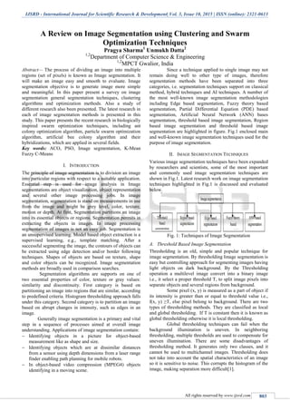 IJSRD - International Journal for Scientific Research & Development| Vol. 3, Issue 10, 2015 | ISSN (online): 2321-0613
All rights reserved by www.ijsrd.com 803
A Review on Image Segmentation using Clustering and Swarm
Optimization Techniques
Pragya Sharma1
Unmukh Datta2
1,2
Department of Computer Science & Engineering
1,2
MPCT Gwalior, India
Abstract— The process of dividing an image into multiple
regions (set of pixels) is known as Image segmentation. It
will make an image easy and smooth to evaluate. Image
segmentation objective is to generate image more simple
and meaningful. In this paper present a survey on image
segmentation general segmentation techniques, clustering
algorithms and optimization methods. Also a study of
different research also been presented. The latest research in
each of image segmentation methods is presented in this
study. This paper presents the recent research in biologically
inspired swarm optimization techniques, including ant
colony optimization algorithm, particle swarm optimization
algorithm, artificial bee colony algorithm and their
hybridizations, which are applied in several fields.
Key words: ACO, PSO, Image segmentation, K-Mean
Fuzzy C-Means
I. INTRODUCTION
The principle of image segmentation is to division an image
into particular regions with respect to a suitable application.
Essential step is used for image analysis in Image
segmentations are object visualization, object representation
and several other image processing jobs. In image
segmentation, segmentation is stand on measurements in use
from the image and might be grey level, color, texture,
motion or depth. At first, Segmentation partitions an image
into its essential objects or regions. Segmentation permits in
extracting the objects in images. In image processing
segmentation of images is not an easy job. Segmentation is
an unsupervised learning. Model based object extraction is a
supervised learning, e.g., template matching. After a
successful segmenting the image, the contours of objects can
be extracted using edge detection and/or border following
techniques. Shapes of objects are based on texture, shape
and color objects can be recognized. Image segmentation
methods are broadly used in comparison searches.
Segmentation algorithms are supports on one of
two essential properties of color, texture or gray values:
similarity and discontinuity. First category is based on
partitioning an image into regions that are similar, according
to predefined criteria. Histogram thresholding approach falls
under this category. Second category is to partition an image
based on abrupt changes in intensity, such as edges in an
image.
Generally image segmentation is a primary and vital
step in a sequence of processes aimed at overall image
understanding. Applications of image segmentation contain:
 Identifying objects in a picture for object-based
measurement like as shape and size.
 Identifying objects which are at dissimilar distances
from a sensor using depth dimensions from a laser range
finder enabling path planning for mobile robots.
 In object-based video compression (MPEG4) objects
identifying in a moving scene.
Since a technique applied to single image may not
remain doing well to other type of images, therefore
segmentation methods have been separated into three
categories, i.e. segmentation techniques support on classical
method, hybrid techniques and AI techniques. A number of
the most well-known image segmentation methodologies
including Edge based segmentation, Fuzzy theory based
segmentation, Partial Differential Equation (PDE) based
segmentation, Artificial Neural Network (ANN) bases
segmentation, threshold based image segmentation, Region
based image segmentation and threshold based image
segmentation are highlighted in figure. Fig.1 enclosed main
and well-known image segmentation techniques used for the
purpose of image segmentation.
II. IMAGE SEGMENTATION TECHNIQUES
Various image segmentation techniques have been expanded
by researchers and scientists, some of the most important
and commonly used image segmentation techniques are
shown in Fig.1. Latest research work on image segmentation
techniques highlighted in Fig.1 is discussed and evaluated
below.
Fig. 1: Techniques of Image Segmentation
A. Threshold Based Image Segmentation
Thresholding is an old, simple and popular technique for
image segmentation. By thresholding Image segmentation is
easy but controlling approach for segmenting images having
light objects on dark background. By the Thresholding
operation a multilevel image convert into a binary image
i.e., it select a proper threshold T, to split image pixels into
separate objects and several regions from background.
Some pixel (x, y) is measured as a part of object if
its intensity is greater than or equal to threshold value i.e.,
f(x, y) ≥T, else pixel belong to background. There are two
types of thresholding methods. They are classified as local
and global thresholding. If T is constant then it is known as
global thresholding otherwise it is local thresholding.
Global thresholding techniques can fail when the
background illumination is uneven. In neighboring
thresholding, multiple thresholds are used to compensate for
uneven illumination. There are some disadvantages of
thresholding method. It generates only two classes, and it
cannot be used to multichannel images. Thresholding does
not take into account the spatial characteristics of an image
so it is sensitive to noise. This corrupts the histogram of the
image, making separation more difficult[1].
 