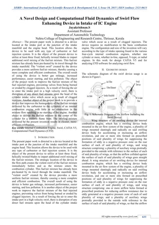 IJSRD - International Journal for Scientific Research & Development| Vol. 3, Issue 10, 2015 | ISSN (online): 2321-0613
All rights reserved by www.ijsrd.com 633
A Novel Design and Computational Fluid Dynamics of Swirl Flow
Enhancing Device in Intake of IC Engine
Jayakrishnan.S
Assistant Professor
Department of Automobile Technology
Nehru College of Engineering and Research Centre, Thrissur, Kerala
Abstract— The present paper work is directed to a device
located at the intake port at the junction of the intake
manifold and the engine head. This location allows the
device to be used with any type of carburetor or fuel
injection system. It is the object of the present device to
utilize at least three fixed, helically twisted blades to impart
additional swirl mixing of the fuel/air mixture. This fuel/air
mixture has already been pre-heated by its travel through the
intake manifold. The "violent swirl" created by the device
provides a more uniform fuel/air mixture, thereby causing a
more complete and efficient combustion. The overall result
of using the device is better gas mileage, increased
performance, easier starting, and less pollution. The object
of the project work to improve the fuel/air mixture of the
fuel injected engines, preventing valves from being burned
or eroded by clogged injectors. As a result of forcing the air
to enter the intake port in a high velocity swirl, there is
disruption of any direct fuel streams upon the head of the
cylinder intake valve which occur as a result of clogged
injectors. Another object of the project work is to provide a
device that improves the homogeneity of the fuel/air mixture
delivered by the carburetor to the cylinders of an internal
combustion engine with little or no obstruction in the
mixture flow resulting in no starving of the engine. Another
object to deliver the fuel/air mixture to the center of the
cylinder for a uniform flame front. The swirling mixture
delivered by the present invention results in cleaner, more-
efficient combustion.
Key words: Internal Combustion Engine, Swirl, CATIA V5,
Computational Fluid Dynamics (CFD)
I. INTRODUCTION
The present paper work is directed to a device located at the
intake port at the junction of the intake manifold and the
engine head. This location allows the device to be used with
any type of carburetor or fuel injection system. It is the
object of the present device to utilize at least three fixed,
helically twisted blades to impart additional swirl mixing of
the fuel/air mixture. The strategic location of the device in
the flow path creates the violent swirl of the fuel/air mixture
immediately before and as the mixture enters the
combustion cylinder. This fuel/air mixture has already been
pre-heated by its travel through the intake manifold. The
"violent swirl" created by the device provides a more
uniform fuel/air mixture, thereby causing a more complete
and efficient combustion. The overall result of using the
device is better gas mileage, increased performance, easier
starting, and less pollution. It is another object of the project
work to improve the fuel/air mixture of the fuel injected
engines, preventing valves from being burned or eroded by
clogged injectors. As a result of forcing the air to enter the
intake port in a high velocity swirl, there is disruption of any
direct fuel streams upon the head of the cylinder intake
valve which occur as a result of clogged injectors. The
device requires no modification to the basic combustion
engine. The configuration and size of the invention will vary
according to the type of intake opening found in the various
four-cycle internal combustion engines, whether one
cylinder or more, whether in-line, opposed, V-type, or radial
engines. In this work for design CATIA V5 and for
analyzing CFD software for analyzing swirl flow.
II. GEOMETRY DESIGN
The schematic diagram of the swirl device usage is as
shown in Figure1.
Fig. 1: Schematic Diagram of the Airflow Including the
Swirl Device
Wing structure of air swirling device for internal
combustion engine, which has a swirling device body
mounted in the air flow system of the engine, a plurality of
wings mounted slantingly and radically on said swirling
device body for accelerating or increasing an airflow
revolution, and one or more slits formed on prescribed
positions of said plurality of wings for suppressing the
formation of eddy in a negative pressure zone on the rear
surface of each of said plurality of wings, said wing
structure comprising: a plurality of auxiliary wings protrudly
provided to the outside with reference to the surface of each
of said plurality of wings, so that the airflow collided against
the surface of each of said plurality of wings goes straight
ahead. A wing structure of air swirling device for internal
combustion engine, which has a swirling device body
mounted in the air flow system of the engine, a plurality of
wings mounted slantingly and radically on said swirling
device body for accelerating or increasing an airflow
revolution, and one or more slits formed on prescribed
positions of said plurality of wings for suppressing the
formation of eddy in a negative pressure zone on the rear
surface of each of said plurality of wings, said wing
structure comprising: one or more airflow holes formed at
prescribed positions for reducing airflow resistance due to
eddy generated at a negative pressure zone of each of said
plurality of wings; and a plurality of auxiliary wings
protrudly provided to the outside with reference to the
surface of each of said plurality of wings, so that the airflow
 