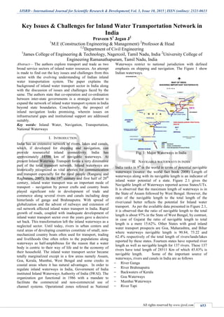 IJSRD - International Journal for Scientific Research & Development| Vol. 3, Issue 10, 2015 | ISSN (online): 2321-0613
All rights reserved by www.ijsrd.com 653
Key Issues & Challenges for Inland Water Transportation Network in
India
Praveen S1
Jegan J2
1
M.E (Construction Engineering & Management) 2
Professor & Head
1,2
Department of Civil Engineering
1
James College of Engineering & Technology, Nagercoil, Tamil Nadu, India 2
University College of
Engineering Ramanathapuram, Tamil Nadu, India
Abstract— The authors explore transport and trade as two
broad service sectors of inland water resources. An attempt
is made to find out the key issues and challenges from this
sector with the evolving understanding of Indian inland
water transportation system. The paper explains the
background of inland water transport sector in India along
with the discussion of issues and challenges faced by the
same. The authors state that co-operation and co-ordination
between inter-state governments is a strategic element to
expand the network of inland water transport system in India
beyond state boundaries. Conclusively, the prospect of
inland navigation looks promising, wherein issues on
infrastructural gaps and institutional support are addressed
suitably.
Key words: Inland Water, Navigation, Transportation,
National Waterways
I. INTRODUCTION
India has an extensive network of rivers, lakes and canals,
which, if developed for shipping and navigation, can
provide resourceful inland connectivity. India has
approximately 14500 km of navigable waterways. At
present Inland Waterway Transport forms a very diminutive
part of the total transport network. Inland waterways are
historically recognized as vital arteries for communication
and transport especially for the rural people (Rangaraj and
Raghuram, 2007). In the 19th
century and first half of 20th
century, inland water transport was an important mode of
transport – navigation by power crafts and country boats
played significant role in development of trade and
commerce along several rivers and canals including deep
hinterlands of ganga and Brahmaputra. With spread of
globalization and the advent of railways and extension of
rail network affected inland water transport in India. Rapid
growth of roads, coupled with inadequate development of
inland water transport sector over the years gave a decisive
set back. This transformation left the inland waterways as a
neglected sector. Until today, rivers in urban centers and
rural areas of developing countries constitute of small, non-
mechanized country boats often used for transport, trading
and livelihoods One often refers to the populations along
waterways as half-amphibious for the reason that a water
body is centric to their way of life and to the economy of
their household. The inland water transport sector became
totally marginalized except in a few areas namely Assam,
Goa, Kerala, Mumbai, West Bengal and some creeks in
coastal areas where it has natural advantages. In order to
regulate inland waterways in India, Government of India
instituted Inland Waterways Authority of India (IWAI). The
organization got functional in 1986 with a mandate to
facilitate the commercial and non-commercial use of
channel systems. Operational zones refereed as National
Waterways restrict to national jurisdiction with defined
emphasis on shipping and navigation. The Figure 1 show
Indian waterways.
Fig. 1: Major Waterways in India
II. NAVIGABLE WATERWAYS IN INDIA
India ranks in 9th
in the world in terms of potential navigable
waterways (source: the world fact book 2008) Length of
waterways along with its navigable length is an indicator of
inland water potential of a state. Figure 2.1 gives the
Navigable length of Waterways reported across States/UTs.
It is observed that the maximum length of waterways is in
the State of Assam followed by West Bengal. However, the
ratio of the navigable length to the total length of the
river/canal better reflects the potential for Inland water
transport. As per the available data presented in Figure 2.1,
it is observed that the ratio of navigable length to the total
length is about 97% in the State of West Bengal, by contrast,
in case of Gujarat the ratio of navigable length to total
length is a mere 15.62%. Other States with good inland
water transport prospects are Goa, Maharashtra, and Bihar
where waterways navigable length is 90.84, 73.22 and
62.4% respectively of the total length of rivers/lands/lakes
reported by these states. Fourteen states have reported river
length as well as navigable length for 137 rivers. These 137
rivers have total length of 28511 Km of which 45.83% is
navigable length. Some of the important source of
waterways, rivers and canals in India are as follows
 River Ganga
 River Brahmaputra
 Backwaters of Kerala
 Goa Waterways
 Mumbai Waterways
 River Tapi
 