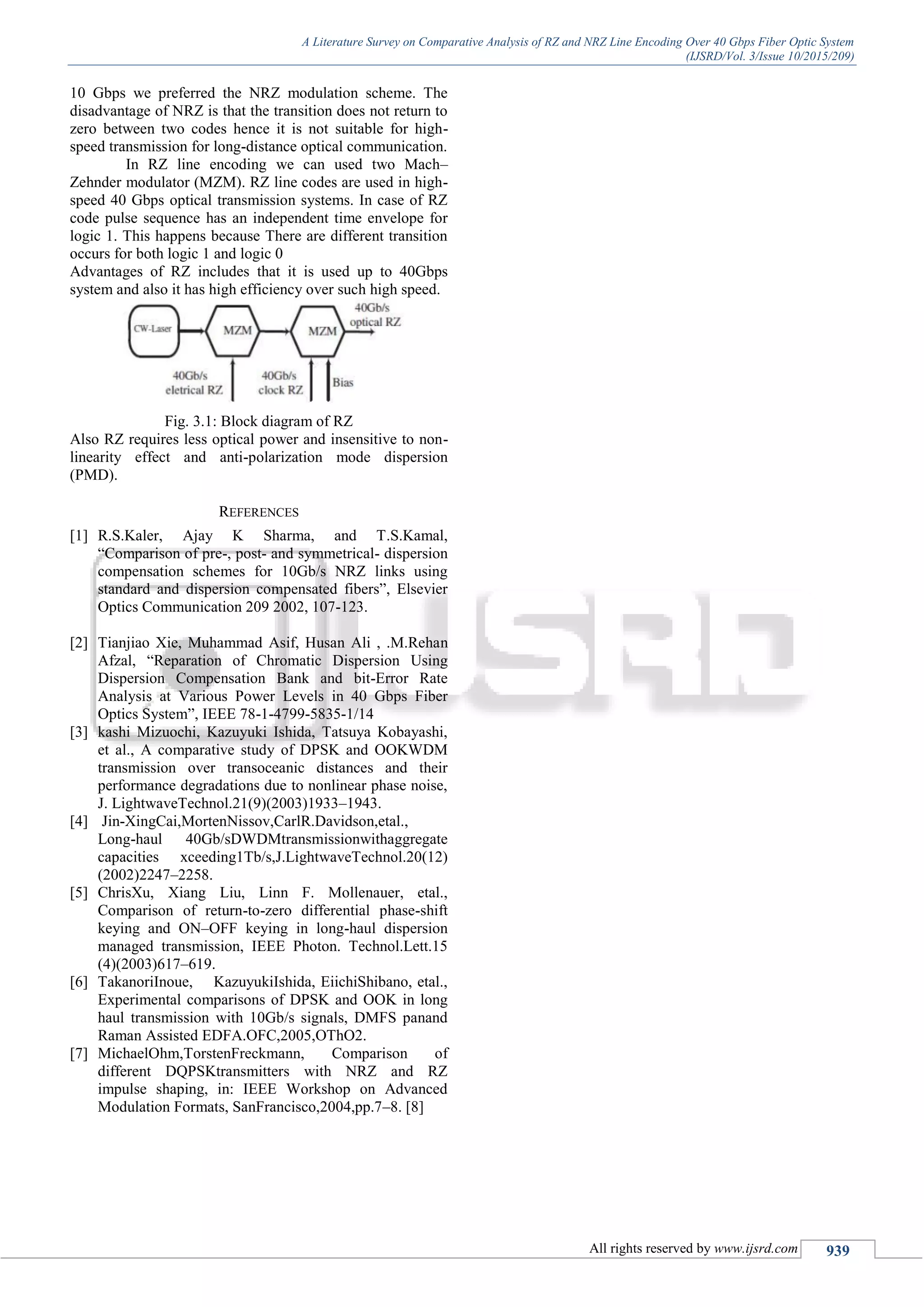 A Literature Survey on Comparative Analysis of RZ and NRZ Line Encoding Over 40 Gbps Fiber Optic System
(IJSRD/Vol. 3/Issue 10/2015/209)
All rights reserved by www.ijsrd.com 939
10 Gbps we preferred the NRZ modulation scheme. The
disadvantage of NRZ is that the transition does not return to
zero between two codes hence it is not suitable for high-
speed transmission for long-distance optical communication.
In RZ line encoding we can used two Mach–
Zehnder modulator (MZM). RZ line codes are used in high-
speed 40 Gbps optical transmission systems. In case of RZ
code pulse sequence has an independent time envelope for
logic 1. This happens because There are different transition
occurs for both logic 1 and logic 0
Advantages of RZ includes that it is used up to 40Gbps
system and also it has high efficiency over such high speed.
Fig. 3.1: Block diagram of RZ
Also RZ requires less optical power and insensitive to non-
linearity effect and anti-polarization mode dispersion
(PMD).
REFERENCES
[1] R.S.Kaler, Ajay K Sharma, and T.S.Kamal,
“Comparison of pre-, post- and symmetrical- dispersion
compensation schemes for 10Gb/s NRZ links using
standard and dispersion compensated fibers”, Elsevier
Optics Communication 209 2002, 107-123.
[2] Tianjiao Xie, Muhammad Asif, Husan Ali , .M.Rehan
Afzal, “Reparation of Chromatic Dispersion Using
Dispersion Compensation Bank and bit-Error Rate
Analysis at Various Power Levels in 40 Gbps Fiber
Optics System”, IEEE 78-1-4799-5835-1/14
[3] kashi Mizuochi, Kazuyuki Ishida, Tatsuya Kobayashi,
et al., A comparative study of DPSK and OOKWDM
transmission over transoceanic distances and their
performance degradations due to nonlinear phase noise,
J. LightwaveTechnol.21(9)(2003)1933–1943.
[4] Jin-XingCai,MortenNissov,CarlR.Davidson,etal.,
Long-haul 40Gb/sDWDMtransmissionwithaggregate
capacities xceeding1Tb/s,J.LightwaveTechnol.20(12)
(2002)2247–2258.
[5] ChrisXu, Xiang Liu, Linn F. Mollenauer, etal.,
Comparison of return-to-zero differential phase-shift
keying and ON–OFF keying in long-haul dispersion
managed transmission, IEEE Photon. Technol.Lett.15
(4)(2003)617–619.
[6] TakanoriInoue, KazuyukiIshida, EiichiShibano, etal.,
Experimental comparisons of DPSK and OOK in long
haul transmission with 10Gb/s signals, DMFS panand
Raman Assisted EDFA.OFC,2005,OThO2.
[7] MichaelOhm,TorstenFreckmann, Comparison of
different DQPSKtransmitters with NRZ and RZ
impulse shaping, in: IEEE Workshop on Advanced
Modulation Formats, SanFrancisco,2004,pp.7–8. [8]
 