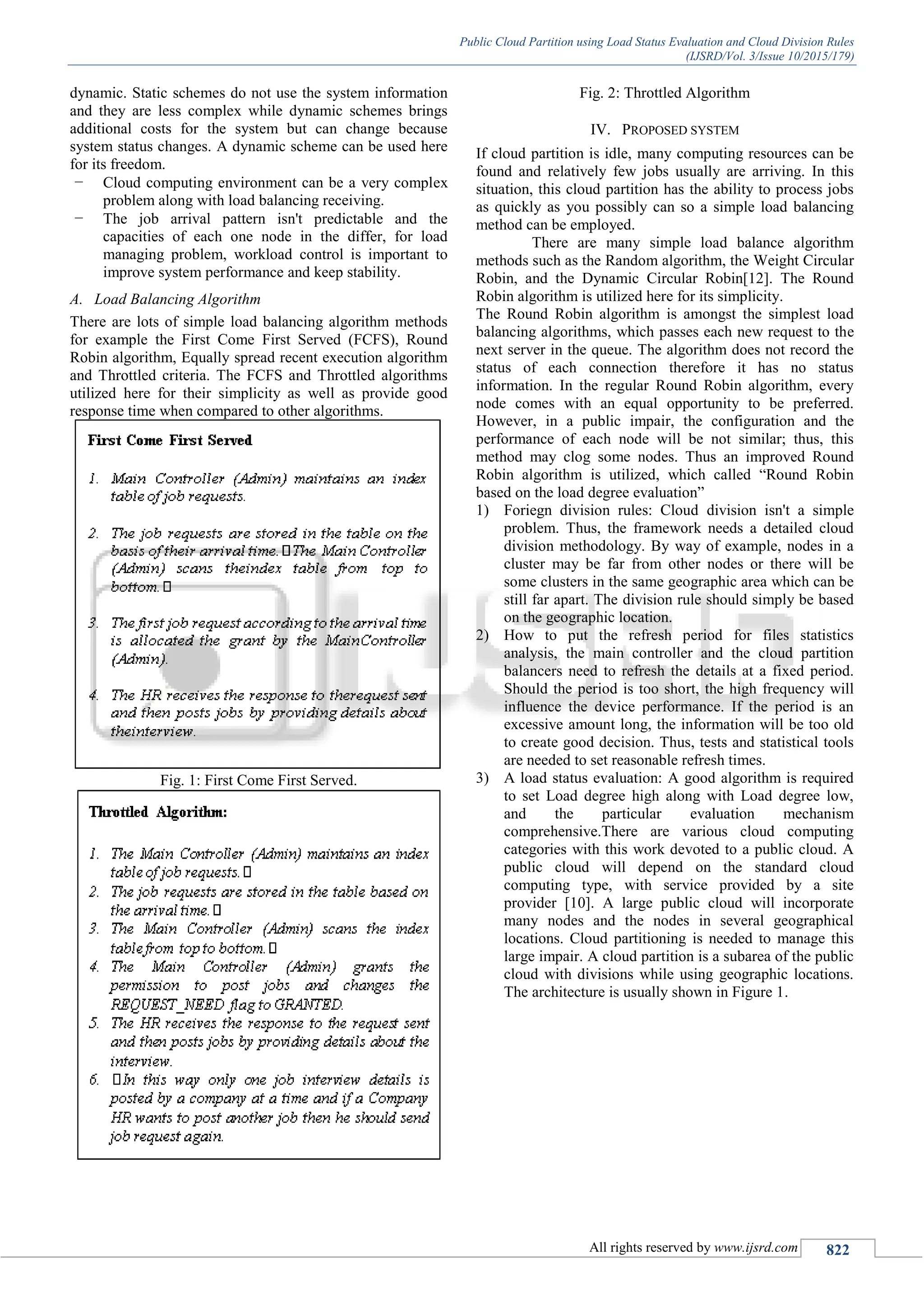 Public Cloud Partition using Load Status Evaluation and Cloud Division Rules (IJSRD/Vol. 3/Issue 10/2015/179) All rights reserved by www.ijsrd.com 822 dynamic. Static schemes do not use the system information and they are less complex while dynamic schemes brings additional costs for the system but can change because system status changes. A dynamic scheme can be used here for its freedom. – Cloud computing environment can be a very complex problem along with load balancing receiving. – The job arrival pattern isn't predictable and the capacities of each one node in the differ, for load managing problem, workload control is important to improve system performance and keep stability. A. Load Balancing Algorithm There are lots of simple load balancing algorithm methods for example the First Come First Served (FCFS), Round Robin algorithm, Equally spread recent execution algorithm and Throttled criteria. The FCFS and Throttled algorithms utilized here for their simplicity as well as provide good response time when compared to other algorithms. Fig. 1: First Come First Served. Fig. 2: Throttled Algorithm IV. PROPOSED SYSTEM If cloud partition is idle, many computing resources can be found and relatively few jobs usually are arriving. In this situation, this cloud partition has the ability to process jobs as quickly as you possibly can so a simple load balancing method can be employed. There are many simple load balance algorithm methods such as the Random algorithm, the Weight Circular Robin, and the Dynamic Circular Robin[12]. The Round Robin algorithm is utilized here for its simplicity. The Round Robin algorithm is amongst the simplest load balancing algorithms, which passes each new request to the next server in the queue. The algorithm does not record the status of each connection therefore it has no status information. In the regular Round Robin algorithm, every node comes with an equal opportunity to be preferred. However, in a public impair, the configuration and the performance of each node will be not similar; thus, this method may clog some nodes. Thus an improved Round Robin algorithm is utilized, which called “Round Robin based on the load degree evaluation” 1) Foriegn division rules: Cloud division isn't a simple problem. Thus, the framework needs a detailed cloud division methodology. By way of example, nodes in a cluster may be far from other nodes or there will be some clusters in the same geographic area which can be still far apart. The division rule should simply be based on the geographic location. 2) How to put the refresh period for files statistics analysis, the main controller and the cloud partition balancers need to refresh the details at a fixed period. Should the period is too short, the high frequency will influence the device performance. If the period is an excessive amount long, the information will be too old to create good decision. Thus, tests and statistical tools are needed to set reasonable refresh times. 3) A load status evaluation: A good algorithm is required to set Load degree high along with Load degree low, and the particular evaluation mechanism comprehensive.There are various cloud computing categories with this work devoted to a public cloud. A public cloud will depend on the standard cloud computing type, with service provided by a site provider [10]. A large public cloud will incorporate many nodes and the nodes in several geographical locations. Cloud partitioning is needed to manage this large impair. A cloud partition is a subarea of the public cloud with divisions while using geographic locations. The architecture is usually shown in Figure 1. 