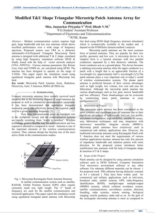 IJSRD - International Journal for Scientific Research & Development| Vol. 3, Issue 10, 2015 | ISSN (online): 2321-0613
All rights reserved by www.ijsrd.com 885
Modified T&U Shape Triangular Microstrip Patch Antenna Array for
Communication
Miss. Junnarkar Priyanka V1
Prof. Dhede V.M.2
1
P.G.Student 2
Assistant Professor
1,2
Department of Electronics and Telecommunication
1,2
JCOE, Kuran
Abstract— Modern communication system requires high
gain, large bandwidth and less size antennas which shows
excellent performance over a wide range of frequency
spectrum. Proposed system uses FR4 as a dielectric
substrate(€r=4.4).Proposed Triangular Miscrostrip Patch
antenna is designed with additional T & U shape ,simulated
by using high frequency simulation software HFSS &
finally tested with the help of vector network analyzer
(VNA -N9923A) . Various antenna parameters like Return
Loss, Gain and VSWR etc. are calculated using HFSS. The
antenna has been designed to operate on the range of
5.5GHz. This paper report the simulation result using
equilateral triangular patch antenna with Microstrip line
feed.
Key words: Microstrip Patch Antenna Array, Radiation,
Directivity, Gain, T-Junction, RMSA &TMSA etc.
I. INTRODUCTION
Compact microstrip antennas have recently received much
attention due to the increasing demand of small antennas for
personal as well as commercial communication equipment.
It has been demonstrated that equilateral triangular
microstrip patch can effectively reduce the required patch
size for a given operating frequency [3].
Now days communication plays an important role
in the worldwide society and the communication systems
are rapidly switching from “wired to wireless”. Wireless
technology gives a flexible way for communication and less
expensive alternative compared to wired . Antenna is one of
the important elements of the wireless communications
systems. Thus, antenna design has become one of the most
active fields in the communication studies.
t
Fig. 1: Microstrip Rectangular Patch Antenna Structure
In mobile communication system such as satellite,
RADAR, Global Position System (GPS) often require
extremely small size, light weight. The „C‟ bands of
frequency are used for the satellite communication and
terrestrial application. This paper report the simulation result
using equilateral triangular patch antenna with Microstrip
line feed using HFSS (high frequency structure stimulator)
which is commercially available in the market and it
depend on the FEM(finite element method ) analysis.
Microstrip patch antennas are the most common
form of printed antennas. They are popular for their low
profile, geometry and low cost. A microstrip device in its
simplest form is a layered structure with two parallel
conductors separated by a thin dielectric substrate. The
lower conductor acts as a ground plane. The device becomes
a radiating microstrip antenna when the upper conductor is a
patch with a length that is an appreciable fraction of a
wavelength (λ), approximately half a wavelength (λ/2).The
patch antenna plays a very important role in today‟s world
of wireless communication systems. The planar patch
antenna is preferred because of their various advantages
such as light weight, low volume, low cost and ease for
fabrication. Although the microstrip patch antenna has
various disadvantages such as low gain, narrow bandwidth
and low efficiency .These disadvantages can be overcome
by constructing many patch antennas in array
configuration.[2]
A. Motivation of Project
The microstrip patch antenna has been considered as the
most common and significant types of antennas due to their
significant advantages of light weight, low cost, low profile,
and planar configuration, high reliability, suitable for arrays,
easy fabrication techniques, and easy integration with
microwave monolithic integrate circuits (MMICs).
Microstrip patch antennas have extensively used in
commercial and military applications also. However, the
traditional microstrip antennas using Rectangular Patch with
T -Junction does not meet the requirements of various
wireless applications because antenna has only few percent
of impedance bandwidth and radiation pattern with omni
direction. So the proposed system introduces better
modification into antennas with the help of triangular shape
& insertion of T & U shape.
B. Scope of the Project
Patch antenna can be designed by using antenna simulation
software such as HFSS Software, Computer Simulation
Tool microwave environment software or any other
software. For substrate different materials can be chosen (
for proposed work FR4 substrate having dielectric constant
as 4.4 s selected ) .They have been widely used for
commercial and military applications such as television,
broadcast radio, mobile systems, GPS, radio-frequency
identification (RFID), multiple-input multiple-output
(MIMO) systems, vehicle collision avoidance system,
satellite communications, surveillance systems, direction
founding, radar systems, remote sensing, biological
imaging, missile guidance, radar and so on .As the gain of
the rectangular microstrip antenna is more as compared to
 