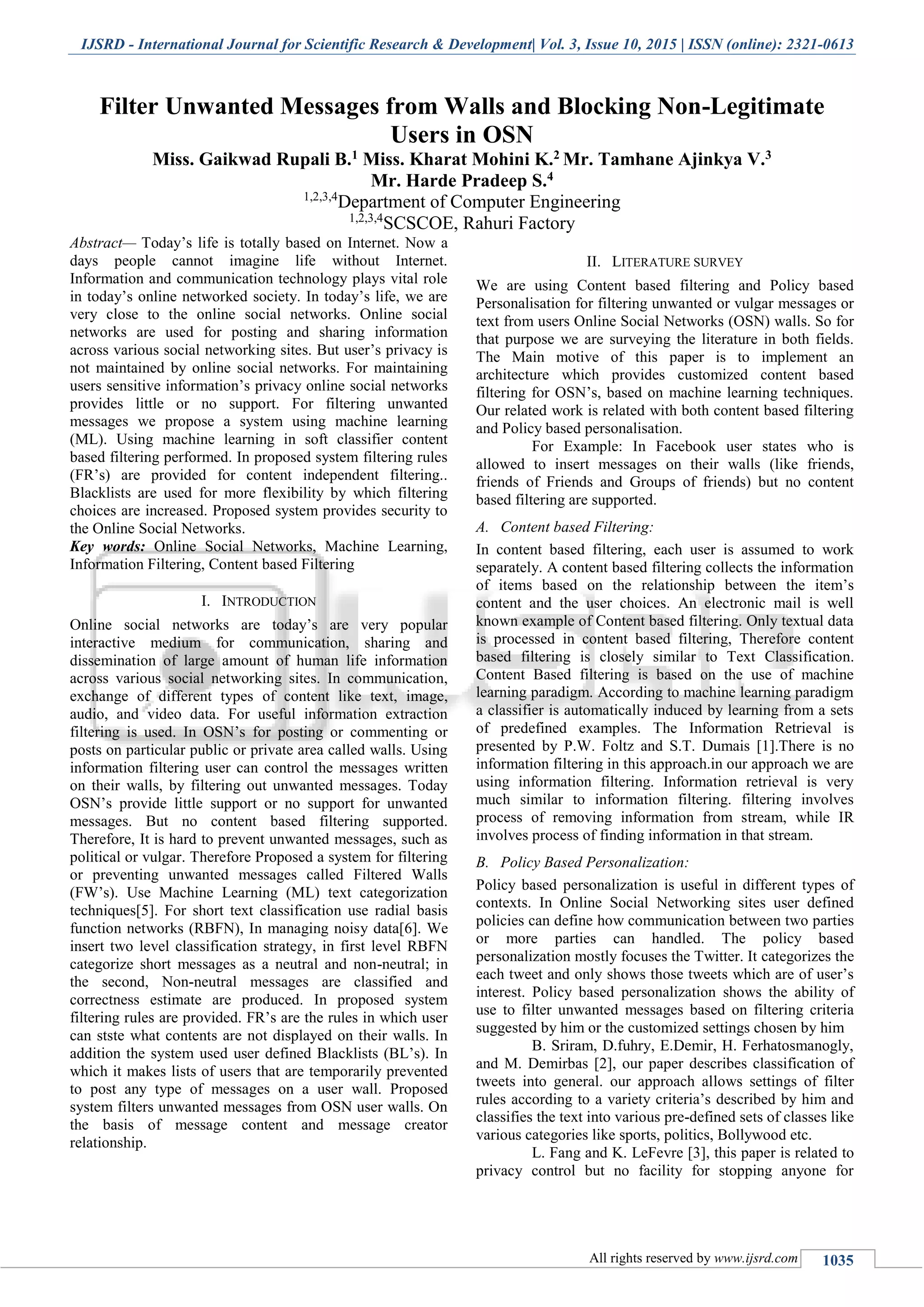IJSRD - International Journal for Scientific Research & Development| Vol. 3, Issue 10, 2015 | ISSN (online): 2321-0613
All rights reserved by www.ijsrd.com 1035
Filter Unwanted Messages from Walls and Blocking Non-Legitimate
Users in OSN
Miss. Gaikwad Rupali B.1 Miss. Kharat Mohini K.2 Mr. Tamhane Ajinkya V.3
Mr. Harde Pradeep S.4
1,2,3,4
Department of Computer Engineering
1,2,3,4
SCSCOE, Rahuri Factory
Abstract— Today’s life is totally based on Internet. Now a
days people cannot imagine life without Internet.
Information and communication technology plays vital role
in today’s online networked society. In today’s life, we are
very close to the online social networks. Online social
networks are used for posting and sharing information
across various social networking sites. But user’s privacy is
not maintained by online social networks. For maintaining
users sensitive information’s privacy online social networks
provides little or no support. For filtering unwanted
messages we propose a system using machine learning
(ML). Using machine learning in soft classifier content
based filtering performed. In proposed system filtering rules
(FR’s) are provided for content independent filtering..
Blacklists are used for more flexibility by which filtering
choices are increased. Proposed system provides security to
the Online Social Networks.
Key words: Online Social Networks, Machine Learning,
Information Filtering, Content based Filtering
I. INTRODUCTION
Online social networks are today’s are very popular
interactive medium for communication, sharing and
dissemination of large amount of human life information
across various social networking sites. In communication,
exchange of different types of content like text, image,
audio, and video data. For useful information extraction
filtering is used. In OSN’s for posting or commenting or
posts on particular public or private area called walls. Using
information filtering user can control the messages written
on their walls, by filtering out unwanted messages. Today
OSN’s provide little support or no support for unwanted
messages. But no content based filtering supported.
Therefore, It is hard to prevent unwanted messages, such as
political or vulgar. Therefore Proposed a system for filtering
or preventing unwanted messages called Filtered Walls
(FW’s). Use Machine Learning (ML) text categorization
techniques[5]. For short text classification use radial basis
function networks (RBFN), In managing noisy data[6]. We
insert two level classification strategy, in first level RBFN
categorize short messages as a neutral and non-neutral; in
the second, Non-neutral messages are classified and
correctness estimate are produced. In proposed system
filtering rules are provided. FR’s are the rules in which user
can stste what contents are not displayed on their walls. In
addition the system used user defined Blacklists (BL’s). In
which it makes lists of users that are temporarily prevented
to post any type of messages on a user wall. Proposed
system filters unwanted messages from OSN user walls. On
the basis of message content and message creator
relationship.
II. LITERATURE SURVEY
We are using Content based filtering and Policy based
Personalisation for filtering unwanted or vulgar messages or
text from users Online Social Networks (OSN) walls. So for
that purpose we are surveying the literature in both fields.
The Main motive of this paper is to implement an
architecture which provides customized content based
filtering for OSN’s, based on machine learning techniques.
Our related work is related with both content based filtering
and Policy based personalisation.
For Example: In Facebook user states who is
allowed to insert messages on their walls (like friends,
friends of Friends and Groups of friends) but no content
based filtering are supported.
A. Content based Filtering:
In content based filtering, each user is assumed to work
separately. A content based filtering collects the information
of items based on the relationship between the item’s
content and the user choices. An electronic mail is well
known example of Content based filtering. Only textual data
is processed in content based filtering, Therefore content
based filtering is closely similar to Text Classification.
Content Based filtering is based on the use of machine
learning paradigm. According to machine learning paradigm
a classifier is automatically induced by learning from a sets
of predefined examples. The Information Retrieval is
presented by P.W. Foltz and S.T. Dumais [1].There is no
information filtering in this approach.in our approach we are
using information filtering. Information retrieval is very
much similar to information filtering. filtering involves
process of removing information from stream, while IR
involves process of finding information in that stream.
B. Policy Based Personalization:
Policy based personalization is useful in different types of
contexts. In Online Social Networking sites user defined
policies can define how communication between two parties
or more parties can handled. The policy based
personalization mostly focuses the Twitter. It categorizes the
each tweet and only shows those tweets which are of user’s
interest. Policy based personalization shows the ability of
use to filter unwanted messages based on filtering criteria
suggested by him or the customized settings chosen by him
B. Sriram, D.fuhry, E.Demir, H. Ferhatosmanogly,
and M. Demirbas [2], our paper describes classification of
tweets into general. our approach allows settings of filter
rules according to a variety criteria’s described by him and
classifies the text into various pre-defined sets of classes like
various categories like sports, politics, Bollywood etc.
L. Fang and K. LeFevre [3], this paper is related to
privacy control but no facility for stopping anyone for
 