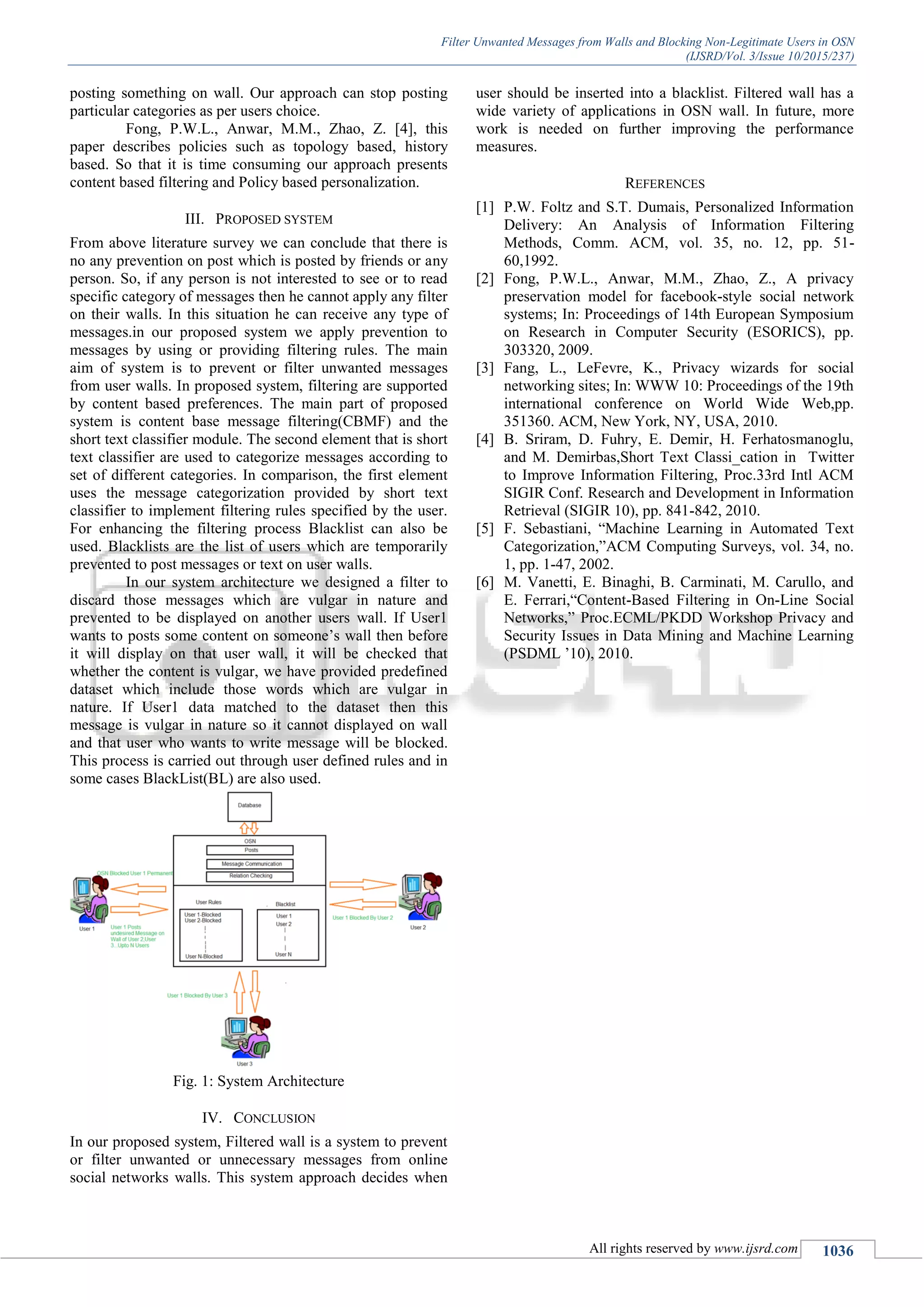 Filter Unwanted Messages from Walls and Blocking Non-Legitimate Users in OSN
(IJSRD/Vol. 3/Issue 10/2015/237)
All rights reserved by www.ijsrd.com 1036
posting something on wall. Our approach can stop posting
particular categories as per users choice.
Fong, P.W.L., Anwar, M.M., Zhao, Z. [4], this
paper describes policies such as topology based, history
based. So that it is time consuming our approach presents
content based filtering and Policy based personalization.
III. PROPOSED SYSTEM
From above literature survey we can conclude that there is
no any prevention on post which is posted by friends or any
person. So, if any person is not interested to see or to read
specific category of messages then he cannot apply any filter
on their walls. In this situation he can receive any type of
messages.in our proposed system we apply prevention to
messages by using or providing filtering rules. The main
aim of system is to prevent or filter unwanted messages
from user walls. In proposed system, filtering are supported
by content based preferences. The main part of proposed
system is content base message filtering(CBMF) and the
short text classifier module. The second element that is short
text classifier are used to categorize messages according to
set of different categories. In comparison, the first element
uses the message categorization provided by short text
classifier to implement filtering rules specified by the user.
For enhancing the filtering process Blacklist can also be
used. Blacklists are the list of users which are temporarily
prevented to post messages or text on user walls.
In our system architecture we designed a filter to
discard those messages which are vulgar in nature and
prevented to be displayed on another users wall. If User1
wants to posts some content on someone’s wall then before
it will display on that user wall, it will be checked that
whether the content is vulgar, we have provided predefined
dataset which include those words which are vulgar in
nature. If User1 data matched to the dataset then this
message is vulgar in nature so it cannot displayed on wall
and that user who wants to write message will be blocked.
This process is carried out through user defined rules and in
some cases BlackList(BL) are also used.
Fig. 1: System Architecture
IV. CONCLUSION
In our proposed system, Filtered wall is a system to prevent
or filter unwanted or unnecessary messages from online
social networks walls. This system approach decides when
user should be inserted into a blacklist. Filtered wall has a
wide variety of applications in OSN wall. In future, more
work is needed on further improving the performance
measures.
REFERENCES
[1] P.W. Foltz and S.T. Dumais, Personalized Information
Delivery: An Analysis of Information Filtering
Methods, Comm. ACM, vol. 35, no. 12, pp. 51-
60,1992.
[2] Fong, P.W.L., Anwar, M.M., Zhao, Z., A privacy
preservation model for facebook-style social network
systems; In: Proceedings of 14th European Symposium
on Research in Computer Security (ESORICS), pp.
303320, 2009.
[3] Fang, L., LeFevre, K., Privacy wizards for social
networking sites; In: WWW 10: Proceedings of the 19th
international conference on World Wide Web,pp.
351360. ACM, New York, NY, USA, 2010.
[4] B. Sriram, D. Fuhry, E. Demir, H. Ferhatosmanoglu,
and M. Demirbas,Short Text Classi_cation in Twitter
to Improve Information Filtering, Proc.33rd Intl ACM
SIGIR Conf. Research and Development in Information
Retrieval (SIGIR 10), pp. 841-842, 2010.
[5] F. Sebastiani, “Machine Learning in Automated Text
Categorization,”ACM Computing Surveys, vol. 34, no.
1, pp. 1-47, 2002.
[6] M. Vanetti, E. Binaghi, B. Carminati, M. Carullo, and
E. Ferrari,“Content-Based Filtering in On-Line Social
Networks,” Proc.ECML/PKDD Workshop Privacy and
Security Issues in Data Mining and Machine Learning
(PSDML ’10), 2010.
 