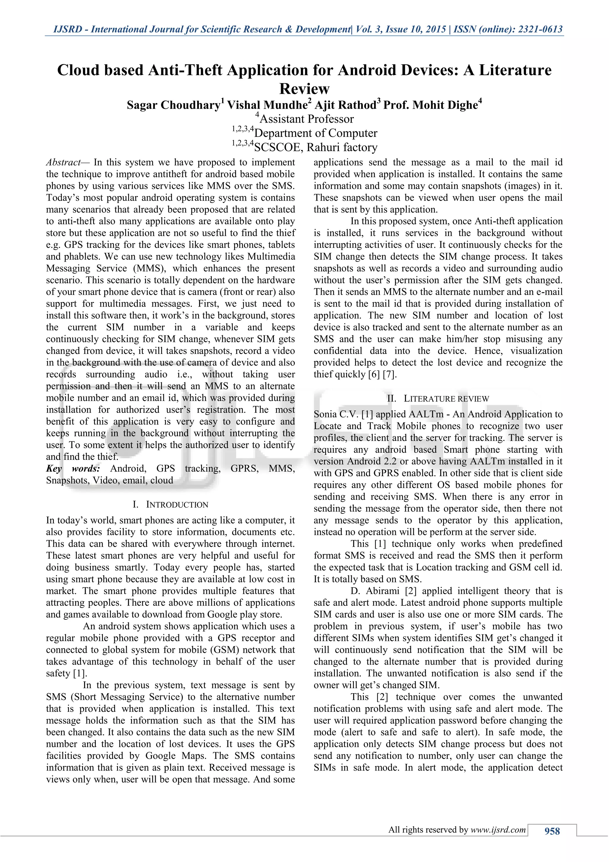 IJSRD - International Journal for Scientific Research & Development| Vol. 3, Issue 10, 2015 | ISSN (online): 2321-0613
All rights reserved by www.ijsrd.com 958
Cloud based Anti-Theft Application for Android Devices: A Literature
Review
Sagar Choudhary1
Vishal Mundhe2
Ajit Rathod3
Prof. Mohit Dighe4
4
Assistant Professor
1,2,3,4
Department of Computer
1,2,3,4
SCSCOE, Rahuri factory
Abstract— In this system we have proposed to implement
the technique to improve antitheft for android based mobile
phones by using various services like MMS over the SMS.
Today’s most popular android operating system is contains
many scenarios that already been proposed that are related
to anti-theft also many applications are available onto play
store but these application are not so useful to find the thief
e.g. GPS tracking for the devices like smart phones, tablets
and phablets. We can use new technology likes Multimedia
Messaging Service (MMS), which enhances the present
scenario. This scenario is totally dependent on the hardware
of your smart phone device that is camera (front or rear) also
support for multimedia messages. First, we just need to
install this software then, it work’s in the background, stores
the current SIM number in a variable and keeps
continuously checking for SIM change, whenever SIM gets
changed from device, it will takes snapshots, record a video
in the background with the use of camera of device and also
records surrounding audio i.e., without taking user
permission and then it will send an MMS to an alternate
mobile number and an email id, which was provided during
installation for authorized user’s registration. The most
benefit of this application is very easy to configure and
keeps running in the background without interrupting the
user. To some extent it helps the authorized user to identify
and find the thief.
Key words: Android, GPS tracking, GPRS, MMS,
Snapshots, Video, email, cloud
I. INTRODUCTION
In today’s world, smart phones are acting like a computer, it
also provides facility to store information, documents etc.
This data can be shared with everywhere through internet.
These latest smart phones are very helpful and useful for
doing business smartly. Today every people has, started
using smart phone because they are available at low cost in
market. The smart phone provides multiple features that
attracting peoples. There are above millions of applications
and games available to download from Google play store.
An android system shows application which uses a
regular mobile phone provided with a GPS receptor and
connected to global system for mobile (GSM) network that
takes advantage of this technology in behalf of the user
safety [1].
In the previous system, text message is sent by
SMS (Short Messaging Service) to the alternative number
that is provided when application is installed. This text
message holds the information such as that the SIM has
been changed. It also contains the data such as the new SIM
number and the location of lost devices. It uses the GPS
facilities provided by Google Maps. The SMS contains
information that is given as plain text. Received message is
views only when, user will be open that message. And some
applications send the message as a mail to the mail id
provided when application is installed. It contains the same
information and some may contain snapshots (images) in it.
These snapshots can be viewed when user opens the mail
that is sent by this application.
In this proposed system, once Anti-theft application
is installed, it runs services in the background without
interrupting activities of user. It continuously checks for the
SIM change then detects the SIM change process. It takes
snapshots as well as records a video and surrounding audio
without the user’s permission after the SIM gets changed.
Then it sends an MMS to the alternate number and an e-mail
is sent to the mail id that is provided during installation of
application. The new SIM number and location of lost
device is also tracked and sent to the alternate number as an
SMS and the user can make him/her stop misusing any
confidential data into the device. Hence, visualization
provided helps to detect the lost device and recognize the
thief quickly [6] [7].
II. LITERATURE REVIEW
Sonia C.V. [1] applied AALTm - An Android Application to
Locate and Track Mobile phones to recognize two user
profiles, the client and the server for tracking. The server is
requires any android based Smart phone starting with
version Android 2.2 or above having AALTm installed in it
with GPS and GPRS enabled. In other side that is client side
requires any other different OS based mobile phones for
sending and receiving SMS. When there is any error in
sending the message from the operator side, then there not
any message sends to the operator by this application,
instead no operation will be perform at the server side.
This [1] technique only works when predefined
format SMS is received and read the SMS then it perform
the expected task that is Location tracking and GSM cell id.
It is totally based on SMS.
D. Abirami [2] applied intelligent theory that is
safe and alert mode. Latest android phone supports multiple
SIM cards and user is also use one or more SIM cards. The
problem in previous system, if user’s mobile has two
different SIMs when system identifies SIM get’s changed it
will continuously send notification that the SIM will be
changed to the alternate number that is provided during
installation. The unwanted notification is also send if the
owner will get’s changed SIM.
This [2] technique over comes the unwanted
notification problems with using safe and alert mode. The
user will required application password before changing the
mode (alert to safe and safe to alert). In safe mode, the
application only detects SIM change process but does not
send any notification to number, only user can change the
SIMs in safe mode. In alert mode, the application detect
 