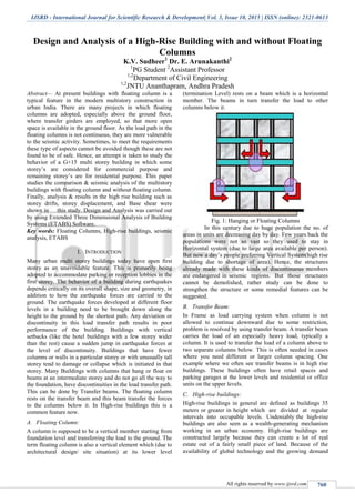 IJSRD - International Journal for Scientific Research & Development| Vol. 3, Issue 10, 2015 | ISSN (online): 2321-0613
All rights reserved by www.ijsrd.com 760
Design and Analysis of a High-Rise Building with and without Floating
Columns
K.V. Sudheer1
Dr. E. Arunakanthi2
1
PG Student 2
Assistant Professor
1,2
Department of Civil Engineering
1,2
JNTU Ananthapram, Andhra Pradesh
Abstract— At present buildings with floating column is a
typical feature in the modern multistory construction in
urban India. There are many projects in which floating
columns are adopted, especially above the ground floor,
where transfer girders are employed, so that more open
space is available in the ground floor. As the load path in the
floating columns is not continuous, they are more vulnerable
to the seismic activity. Sometimes, to meet the requirements
these type of aspects cannot be avoided though these are not
found to be of safe. Hence, an attempt is taken to study the
behavior of a G+15 multi storey building in which some
storey’s are considered for commercial purpose and
remaining storey’s are for residential purpose. This paper
studies the comparison & seismic analysis of the multistory
buildings with floating column and without floating column.
Finally, analysis & results in the high rise building such as
storey drifts, storey displacement, and Base shear were
shown in this study. Design and Analysis was carried out
by using Extended Three Dimensional Analysis of Building
Systems (ETABS) Software.
Key words: Floating Columns, High-rise buildings, seismic
analysis, ETABS
I. INTRODUCTION
Many urban multi storey buildings today have open first
storey as an unavoidable feature. This is primarily being
adopted to accommodate parking or reception lobbies in the
first storey. The behavior of a building during earthquakes
depends critically on its overall shape, size and geometry, in
addition to how the earthquake forces are carried to the
ground. The earthquake forces developed at different floor
levels in a building need to be brought down along the
height to the ground by the shortest path. Any deviation or
discontinuity in this load transfer path results in poor
performance of the building. Buildings with vertical
setbacks (like the hotel buildings with a few storey wider
than the rest) cause a sudden jump in earthquake forces at
the level of discontinuity. Buildings that have fewer
columns or walls in a particular storey or with unusually tall
storey tend to damage or collapse which is initiated in that
storey. Many Buildings with columns that hang or float on
beams at an intermediate storey and do not go all the way to
the foundation, have discontinuities in the load transfer path.
This can be done by Transfer beams. The floating column
rests on the transfer beam and this beam transfer the forces
to the columns below it. In High-rise buildings this is a
common feature now.
A. Floating Column:
A column is supposed to be a vertical member starting from
foundation level and transferring the load to the ground. The
term floating column is also a vertical element which (due to
architectural design/ site situation) at its lower level
(termination Level) rests on a beam which is a horizontal
member. The beams in turn transfer the load to other
columns below it.
Fig. 1: Hanging or Floating Columns
In this century due to huge population the no. of
areas in units are decreasing day by day. Few years back the
populations were not so vast so they used to stay in
Horizontal system (due to large area available per person).
But now a day’s people preferring Vertical System(high rise
building due to shortage of area). Hence, the structures
already made with these kinds of discontinuous members
are endangered in seismic regions. But those structures
cannot be demolished, rather study can be done to
strengthen the structure or some remedial features can be
suggested.
B. Transfer Beam:
In Frame as load carrying system when column is not
allowed to continue downward due to some restriction,
problem is resolved by using transfer beam. A transfer beam
carries the load of an especially heavy load, typically a
column. It is used to transfer the load of a column above to
two separate columns below. This is often needed in cases
where you need different or larger column spacing. One
example where we often see transfer beams is in high rise
buildings. These buildings often have retail spaces and
parking garages at the lower levels and residential or office
units on the upper levels.
C. High-rise buildings:
High-rise buildings in general are defined as buildings 35
meters or greater in height which are divided at regular
intervals into occupable levels. Undeniably the high-rise
buildings are also seen as a wealth-generating mechanism
working in an urban economy. High-rise buildings are
constructed largely because they can create a lot of real
estate out of a fairly small piece of land. Because of the
availability of global technology and the growing demand
 