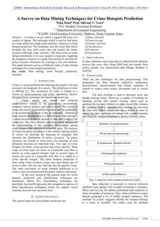 IJSRD - International Journal for Scientific Research & Development| Vol. 3, Issue 10, 2015 | ISSN (online): 2321-0613
All rights reserved by www.ijsrd.com 1112
A Survey on Data Mining Techniques for Crime Hotspots Prediction
Neha Patel1 Prof. Shivani V. Vora2
1
P.G. Student 2
Assistant Professor
1,2
Department of Computer Engineering
1,2
CGPIT, UkaTarsadiya University, Mahuva, Surat, Gujarat, India.
Abstract— A crime is an act which is against the laws of a
country or region. The technique which is used to find areas
on a map which have high crime intensity is known as crime
hotspot prediction. The technique uses the crime data which
includes the area with crime rate and predict the future
location with high crime intensity. The motivation of crime
hotspot prediction is to raise people’s awareness regarding
the dangerous location in certain time period. It can help for
police resource allocation for creating a safe environment.
The paper presents survey of different types of data mining
techniques for crime hotspots prediction.
Key words: Data mining; crime hotspot; prediction;
accuracy
I. INTRODUCTION
Crime is a social problem that affecting the people’s life and
economic development of a society. The prediction of crime
is difficult [1]. The occurrence of crime is related to a
variety of socio-economic and crime opportunity factors,
like population, economic investment and arrest rate.
Crime usually has spatial and temporal
characteristics related to the population, environment,
economic factors, politics, and social events. The victims of
crime may not be predicted but the place that has probability
of an occurrence of crime it may be predicted. Analysis of
large amount of crime data is a difficult task. Data mining is
a useful process to handle amount of data and to reduce the
manpower. The most effective spatial-temporal analysis for
the understanding of the contained relationships among
crime events is the analysis of crime hot spots. The analysis
of crime hot spots contributes to the conflict and prevention
of crimes by allowing the planning of strategies that
optimize the distribution of police resources. As police
resources are limited in some areas, the planning of such
allocation becomes an important task. Two type of crime
hotspots are there: crime general and crime specific. Wide
range of crime types are occur in a particular area then is
known as crime general hotspot. One or several types of
crimes are occur in a particular area then it is called as a
crime specific hotspot. The crime hotspots prediction is
done using crime location, crime time and which type of
crime is done. We can also find the area for specific crime.
The main motivation of crime hotspots prediction is to
create a safe environment and for police resource allocation.
In the next section-II the general steps for crime
hotspots prediction and classification techniques are
introduced. Where five classification techniques are
described. Section-III represents the comparative analysis of
three classification techniques which are support vector
machine, decision tree and naïve bays.
II. LITERATURE SURVEY
The general steps for crime hotspot prediction are:
1)Data collection
2)Preprocessing
3)Feature selection
4)Classification
5)Prediction
6)Visualization
A. Data Collection
In data collection step crime data is collected from different
sources like news sites, blogs, RSS feed and mainly from
police records. For unstructured data Mongo database is
used [2].
B. Preprocessing
There are few techniques for data preprocessing. This
techniques are data cleaning, reduction, integration,
discretization, transformation and feature selection. It
intends to reduce some noises, incomplete and in consist
data.
The data cleaning is used to decrease noise and
handle missing values. There are a number of methods for
handling records that contain missing values such as
omitting the incorrect fields(s) or entire record that contains
the incorrect field(s), automatically entering or correcting
the data with default values, deriving a model to enter or
correct the data, replacing all values with a global constant
and using the imputation method to predict missing values.
Fig. 1: steps for crime hotspot prediction [2][3].
Data reduction is necessary to remove irrelevant
attributes from dataset. For example according to Almanie,
Mirza and Lor [4], the authors performed data reduction in
terms of number of instances. They observed Denver crimes
dataset contained a set of traffic accident instances. The
attribute “Is_Crime” suggests whether the instance belongs
to a crime or accident. The author used the attribute
 