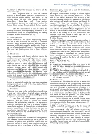 A Survey on Data Mining Techniques for Crime Hotspots Prediction
(IJSRD/Vol. 3/Issue 10/2015/258)
All rights reserved by www.ijsrd.com 1113
“Is_Crime” to filter the instances and remove all the
irrelevant ones [4].
Data integration steps is used for different
purposes. In Almanie, Mirza and Lor [4] the authors used to
avoid different attribute naming, they unified the key
attribute names for both crime datasets as follow:
Crime_Type, Crime_Date and Crime_Location.
Crime_Location represents the neighborhood attribute for
Denver dataset whereas the Area attribute for Los Angeles
dataset.
The data transformation is used to reduce the
diversity of attribute values by mapping their values to fall
within smaller group. For example burglary and robbery
crimes are included in theft crime type [4].
C. Feature Selection
Feature selection is a part of data preprocessing. Feature
selection is used to remove the irrelevant or redundant
attributes. Feature selection has several objectives such as
enhancing model performance by avoiding over fitting in
the case of supervised classification [1]. The main attributes
like crime type, location, crime time in feature selection
process.
D. Classification
After preprocessing and feature selection phases, the
numbers of attribute was meaningfully extract and are now
more precise for building the data mining models.
Classification as a famous data mining supervised learning
techniques are used to extract meaningful information from
large datasets and can be adequately used to predict
unknown classes. There are various classification
algorithms, such as Support Vector Machines (SVM), k-
Nearest Neighbor (k-NN), Decision Tree, Weighted Voting
and Artificial Neural Networks. All these techniques can be
applied to a dataset for discovering sets of models to
forecast unknown class labels [1][3].
E. Prediction
In order to quantitatively predict the crime status, many data
mining methods can be used. In this study, a classification
task is applied for prediction.
F. Visualization
The crime prone areas can be graphically represented using
a heat map which indicates level of activity, generally
darker colors to represents low activity and brighter colors
to represents high activity [1][2][4].
The steps for crime hotspots prediction are
introduced. Now the survey of different data mining
techniques for prediction are presented. The objective of
prediction is to forecast the value of an attribute based on
value of other attributes. In the prediction techniques first a
model is created based on data distribution and then that
model is used to predict future on unknown value. The basic
data mining techniques are introduced which are used to
predict crime hotspots.
1) Support Vector Machine
The support vector machines are supervised learning models
with associated learning algorithms that analyze the data and
recognize the patterns that is used for classification and
regression analysis. A support vector machine construct a
hyperplane or set of hyperplanes in a high or infinite-
dimensional space, which can be used for classification,
regression and other tasks.
The support vector machine technique is used for support
vector machine [3]. The following approach is: The data
used for this research was taken from a variety of city
agencies. Each data contains the type of event, the location
with longitude and latitude, and the time and date of the
incident. This data was classified from different
classification techniques. The area which have the crime rate
above the predefined rate are positive or members of hotspot
class and area with crime rate below the predefined rate are
negative or non-members of hotspot class. This labelled data
set used as the training set in SVM classification. The
technique gives good results in most cases but it is
computationally expensive so it runs slow.
2) Naïve Bayesian
Naïve Bayes classifier is a supervised learning algorithm. It
is effective and widely used. It is a statistical model that
predicts class membership probabilities based on Bayes’
theorem [5]. The naïve bayes classifier model is fast to
build. It can be modified with new training data without
having rebuild the model. This classifier is very simple to
construct and it may be easily apply to huge data sets [1].
Predictive accuracy is generally of this classifier in most
cases. It consider each attributes separately when classify
new instance. It based on the Bayes rule of conditional
probability [6][5].
P (H|X) = P (X|H) P (H)/ P (X)
Where,
1) P (A) is the prior probability of A. It is "prior" in the
sense that it does not take into account any information
about B.
2) P (A|B) is the conditional probability of A, given B. It is
also called the posterior probability because it is derived
from or depends on the specified value of B.
3) P (B|A) is the conditional probability of B given A. It is
also called the likelihood.
3) Decision Tree
Decision tree is a flow chart like structure in which each
internal node represents a ‘test’ on the attribute, each branch
represent outcome of the test and each leaf node represents a
class label. It is simple to understand and to interpret. It is
able to handle both numerical and categorical data. It is also
able to handle multi-output problems. It performs well even
if its assumptions are somewhat violated by the true model
from which the data was generated. For crime hotspot
prediction generally J48 algorithm is used [2][3][4].
The decision tree can be unstable because small
variations in data might results in completely different tree
being generated. Another disadvantage is its complexity [6].
4) Artificial Neural Network
In 1943, McCulloch and Pitts, gives the first model of
artificial neuron. According to Nigrin, A neural network is a
circuit composed of a very large numbers of processing
elements that know as Neuron. Each element works only on
local information. Furthermore each element operates non-
parellerliy, thus there is no system clock [7]. The neural
network have high strength when modeling a complex
system. It gives higher accuracy when increasing the data
but sudden changes in new data might give low results [4].
It takes long running time [6].
 