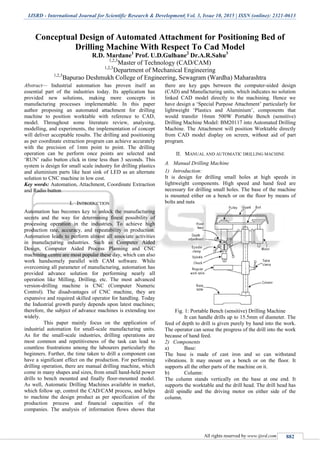 IJSRD - International Journal for Scientific Research & Development| Vol. 3, Issue 10, 2015 | ISSN (online): 2321-0613
All rights reserved by www.ijsrd.com 882
Conceptual Design of Automated Attachment for Positioning Bed of
Drilling Machine With Respect To Cad Model
R.D. Mardane1
Prof. U.D.Gulhane2
Dr.A.R.Sahu3
1,2,3
Master of Technology (CAD/CAM)
1,2,3
Department of Mechanical Engineering
1,2,3
Bapurao Deshmukh College of Engineering, Sewagram (Wardha) Maharashtra
Abstract— Industrial automation has proven itself an
essential part of the industries today. Its application has
provided new solutions, making more concepts in
manufacturing processes implementable. In this paper
author proposing an automated attachment for drilling
machine to position worktable with reference to CAD,
model. Throughout some literature review, analysing,
modelling, and experiments, the implementation of concept
will deliver acceptable results. The drilling and positioning
as per coordinate extraction program can achieve accurately
with the precision of 1mm point to point. The drilling
operation can be perform once points are selected and
„RUN‟ radio button click in time less than 3 seconds. This
system is design for small scale industry for drilling plastics
and aluminium parts like heat sink of LED as an alternate
solution to CNC machine in low cost.
Key words: Automation, Attachment, Coordinate Extraction
and Radio button
I. INTRODUCTION
Automation has becomes key to unlock the manufacturing
secrets and the way for determining finest possibility of
processing operation in the industries. To achieve high
production rate, accuracy, and repeatability in production.
Automation leads to perform almost all associate activities
in manufacturing industries. Such as Computer Aided
Design, Computer Aided Process Planning and CNC
machining centre are most popular these day, which can also
work handsomely parallel with CAM software. While
overcoming all parameter of manufacturing, automation has
provided advance solution for performing nearly all
operation like Milling, Drilling, etc. The most advanced
version-drilling machine is CNC (Computer Numeric
Control). The disadvantages of CNC machine, they are
expansive and required skilled operator for handling. Today
the Industrial growth purely depends upon latest machines;
therefore, the subject of advance machines is extending too
widely.
This paper mainly focus on the application of
industrial automation for small-scale manufacturing units.
As for the small-scale industries, drilling operations are
most common and repetitiveness of the task can lead to
countless frustrations among the labourers particularly the
beginners. Further, the time taken to drill a component can
have a significant effect on the production. For performing
drilling operation, there are manual drilling machine, which
come in many shapes and sizes, from small hand-held power
drills to bench mounted and finally floor-mounted model.
As well, Automatic Drilling Machines available in market,
which follow up, control the CAD/CAM process, and helps
to machine the design product as per specification of the
production process and financial capacities of the
companies. The analysis of information flows shows that
there are key gaps between the computer-aided design
(CAD) and Manufacturing units, which indicates no solution
linked CAD model directly to the machining. Hence we
have design a „Special Purpose Attachment‟ particularly for
lightweight „Plastics and Aluminium‟, components that
would transfer 16mm 500W Portable Bench (sensitive)
Drilling Machine Model: BM20117 into Automated Drilling
Machine. The Attachment will position Worktable directly
from CAD model display on screen, without aid of part
program.
II. MANUAL AND AUTOMATIC DRILLING MACHINE
A. Manual Drilling Machine
1) Introduction:
It is design for drilling small holes at high speeds in
lightweight components. High speed and hand feed are
necessary for drilling small holes. The base of the machine
is mounted either on a bench or on the floor by means of
bolts and nuts
Fig. 1: Portable Bench (sensitive) Drilling Machine
It can handle drills up to 15.5mm of diameter. The
feed of depth to drill is given purely by hand into the work.
The operator can sense the progress of the drill into the work
because of hand feed.
2) Components
a) Base:
The base is made of cast iron and so can withstand
vibrations. It may mount on a bench or on the floor. It
supports all the other parts of the machine on it.
b) Column:
The column stands vertically on the base at one end. It
supports the worktable and the drill head. The drill head has
drill spindle and the driving motor on either side of the
column.
 