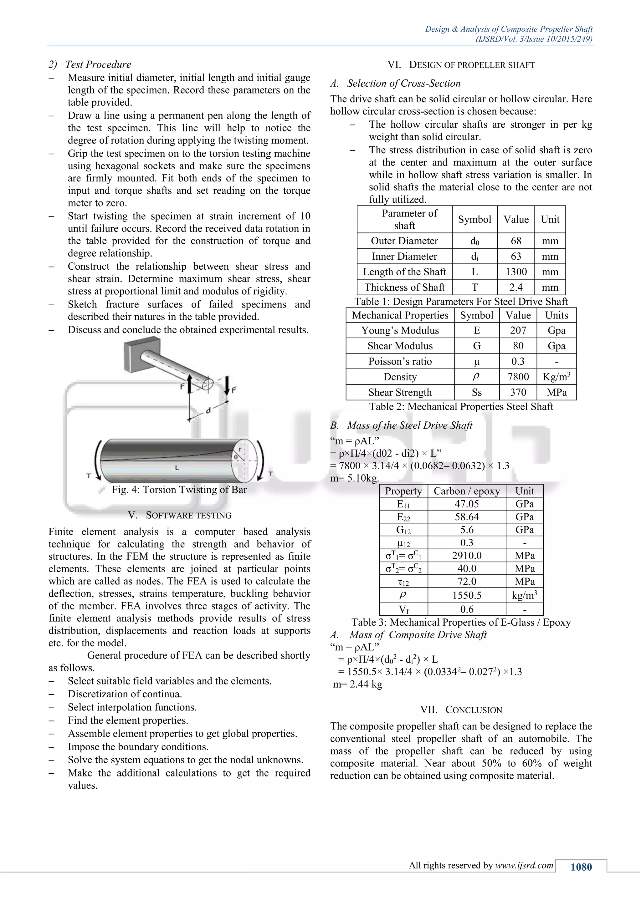 Design & Analysis of Composite Propeller Shaft
(IJSRD/Vol. 3/Issue 10/2015/249)
All rights reserved by www.ijsrd.com 1080
2) Test Procedure
 Measure initial diameter, initial length and initial gauge
length of the specimen. Record these parameters on the
table provided.
 Draw a line using a permanent pen along the length of
the test specimen. This line will help to notice the
degree of rotation during applying the twisting moment.
 Grip the test specimen on to the torsion testing machine
using hexagonal sockets and make sure the specimens
are firmly mounted. Fit both ends of the specimen to
input and torque shafts and set reading on the torque
meter to zero.
 Start twisting the specimen at strain increment of 10
until failure occurs. Record the received data rotation in
the table provided for the construction of torque and
degree relationship.
 Construct the relationship between shear stress and
shear strain. Determine maximum shear stress, shear
stress at proportional limit and modulus of rigidity.
 Sketch fracture surfaces of failed specimens and
described their natures in the table provided.
 Discuss and conclude the obtained experimental results.
Fig. 4: Torsion Twisting of Bar
V. SOFTWARE TESTING
Finite element analysis is a computer based analysis
technique for calculating the strength and behavior of
structures. In the FEM the structure is represented as finite
elements. These elements are joined at particular points
which are called as nodes. The FEA is used to calculate the
deflection, stresses, strains temperature, buckling behavior
of the member. FEA involves three stages of activity. The
finite element analysis methods provide results of stress
distribution, displacements and reaction loads at supports
etc. for the model.
General procedure of FEA can be described shortly
as follows.
 Select suitable field variables and the elements.
 Discretization of continua.
 Select interpolation functions.
 Find the element properties.
 Assemble element properties to get global properties.
 Impose the boundary conditions.
 Solve the system equations to get the nodal unknowns.
 Make the additional calculations to get the required
values.
VI. DESIGN OF PROPELLER SHAFT
A. Selection of Cross-Section
The drive shaft can be solid circular or hollow circular. Here
hollow circular cross-section is chosen because:
 The hollow circular shafts are stronger in per kg
weight than solid circular.
 The stress distribution in case of solid shaft is zero
at the center and maximum at the outer surface
while in hollow shaft stress variation is smaller. In
solid shafts the material close to the center are not
fully utilized.
Parameter of
shaft
Symbol Value Unit
Outer Diameter d0 68 mm
Inner Diameter di 63 mm
Length of the Shaft L 1300 mm
Thickness of Shaft T 2.4 mm
Table 1: Design Parameters For Steel Drive Shaft
Mechanical Properties Symbol Value Units
Young’s Modulus E 207 Gpa
Shear Modulus G 80 Gpa
Poisson’s ratio µ 0.3 -
Density  7800 Kg/m3
Shear Strength Ss 370 MPa
Table 2: Mechanical Properties Steel Shaft
B. Mass of the Steel Drive Shaft
“m = ρAL”
= ρ×Π/4×(d02 - di2) × L”
= 7800 × 3.14/4 × (0.0682– 0.0632) × 1.3
m= 5.10kg.
Property Carbon / epoxy Unit
E11 47.05 GPa
E22 58.64 GPa
G12 5.6 GPa
µ12 0.3 -
σT
1= σC
1 2910.0 MPa
σT
2= σC
2 40.0 MPa
τ12 72.0 MPa
 1550.5 kg/m3
Vf 0.6 -
Table 3: Mechanical Properties of E-Glass / Epoxy
A. Mass of Composite Drive Shaft
“m = ρAL”
= ρ×Π/4×(d0
2
- di
2
) × L
= 1550.5× 3.14/4 × (0.03342
– 0.0272
) ×1.3
m= 2.44 kg
VII. CONCLUSION
The composite propeller shaft can be designed to replace the
conventional steel propeller shaft of an automobile. The
mass of the propeller shaft can be reduced by using
composite material. Near about 50% to 60% of weight
reduction can be obtained using composite material.
 